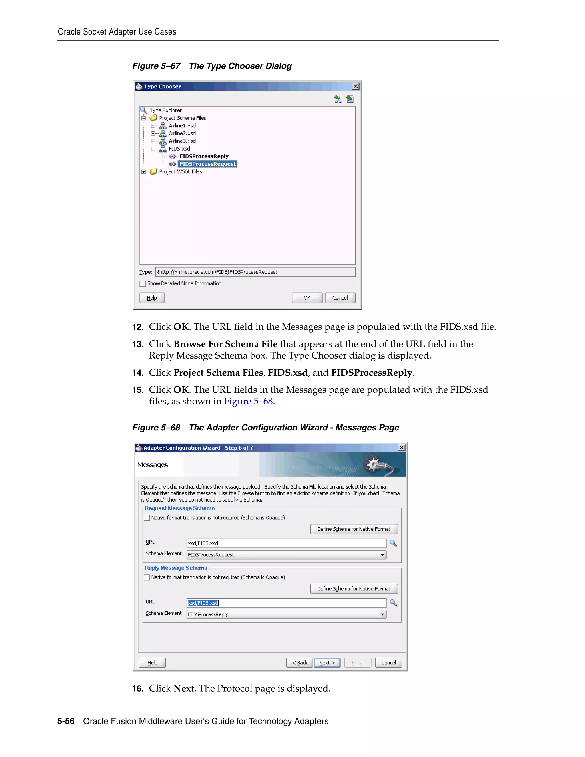 Oracle Socket Adapter Use Cases
5-56 Oracle Fusion Middleware User's Guide for Technology Adapters
Figure 5–67 The Type Chooser Dialog
12. Click OK. The URL field in the Messages page is populated with the FIDS.xsd file.
13. Click Browse For Schema File that appears at the end of the URL field in the
Reply Message Schema box. The Type Chooser dialog is displayed.
14. Click Project Schema Files, FIDS.xsd, and FIDSProcessReply.
15. Click OK. The URL fields in the Messages page are populated with the FIDS.xsd
files, as shown in Figure 5–68.
Figure 5–68 The Adapter Configuration Wizard - Messages Page
16. Click Next. The Protocol page is displayed.
 