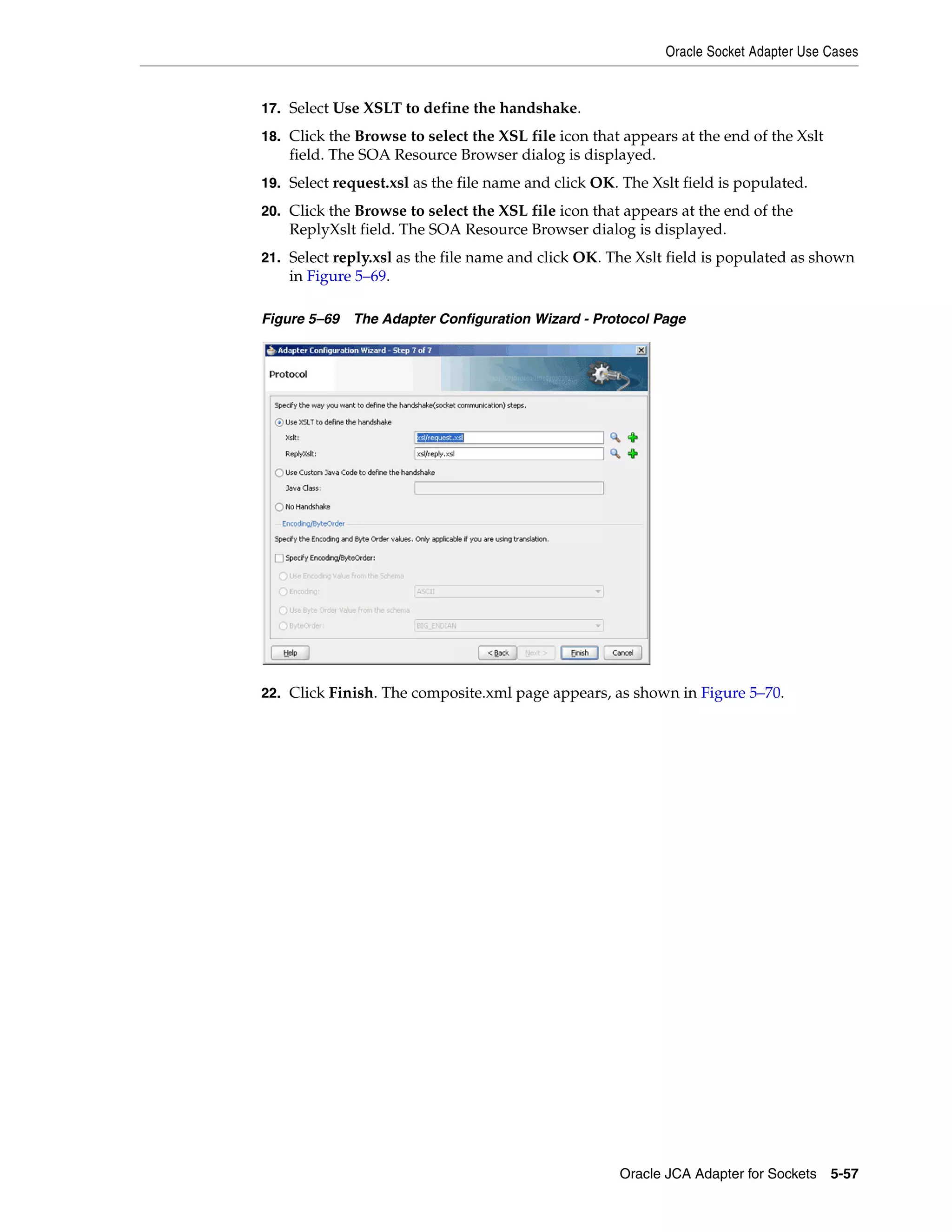 Oracle Socket Adapter Use Cases
Oracle JCA Adapter for Sockets 5-57
17. Select Use XSLT to define the handshake.
18. Click the Browse to select the XSL file icon that appears at the end of the Xslt
field. The SOA Resource Browser dialog is displayed.
19. Select request.xsl as the file name and click OK. The Xslt field is populated.
20. Click the Browse to select the XSL file icon that appears at the end of the
ReplyXslt field. The SOA Resource Browser dialog is displayed.
21. Select reply.xsl as the file name and click OK. The Xslt field is populated as shown
in Figure 5–69.
Figure 5–69 The Adapter Configuration Wizard - Protocol Page
22. Click Finish. The composite.xml page appears, as shown in Figure 5–70.
 