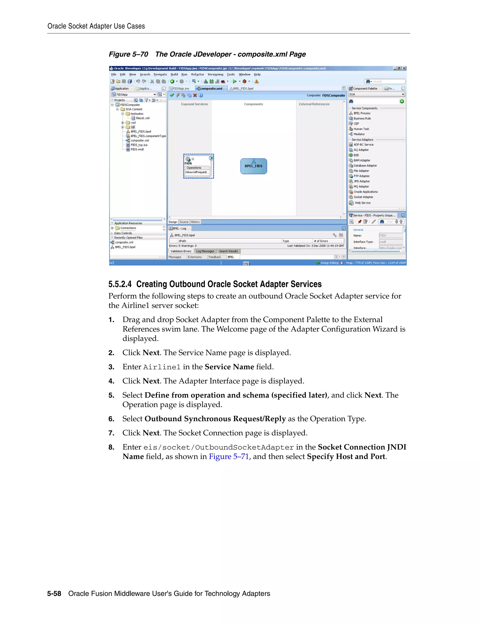 Oracle Socket Adapter Use Cases
5-58 Oracle Fusion Middleware User's Guide for Technology Adapters
Figure 5–70 The Oracle JDeveloper - composite.xml Page
5.5.2.4 Creating Outbound Oracle Socket Adapter Services
Perform the following steps to create an outbound Oracle Socket Adapter service for
the Airline1 server socket:
1. Drag and drop Socket Adapter from the Component Palette to the External
References swim lane. The Welcome page of the Adapter Configuration Wizard is
displayed.
2. Click Next. The Service Name page is displayed.
3. Enter Airline1 in the Service Name field.
4. Click Next. The Adapter Interface page is displayed.
5. Select Define from operation and schema (specified later), and click Next. The
Operation page is displayed.
6. Select Outbound Synchronous Request/Reply as the Operation Type.
7. Click Next. The Socket Connection page is displayed.
8. Enter eis/socket/OutboundSocketAdapter in the Socket Connection JNDI
Name field, as shown in Figure 5–71, and then select Specify Host and Port.
 