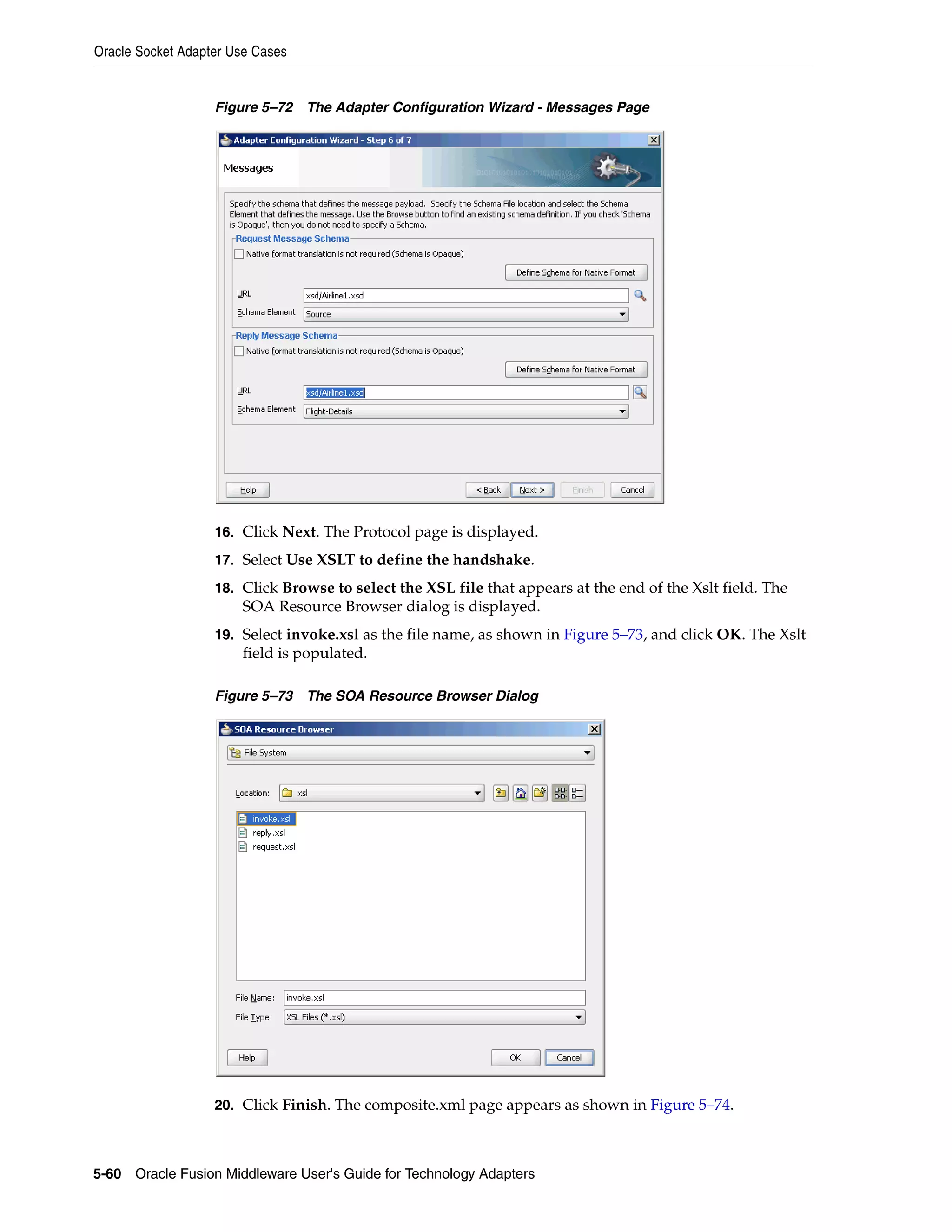 Oracle Socket Adapter Use Cases
5-60 Oracle Fusion Middleware User's Guide for Technology Adapters
Figure 5–72 The Adapter Configuration Wizard - Messages Page
16. Click Next. The Protocol page is displayed.
17. Select Use XSLT to define the handshake.
18. Click Browse to select the XSL file that appears at the end of the Xslt field. The
SOA Resource Browser dialog is displayed.
19. Select invoke.xsl as the file name, as shown in Figure 5–73, and click OK. The Xslt
field is populated.
Figure 5–73 The SOA Resource Browser Dialog
20. Click Finish. The composite.xml page appears as shown in Figure 5–74.
 