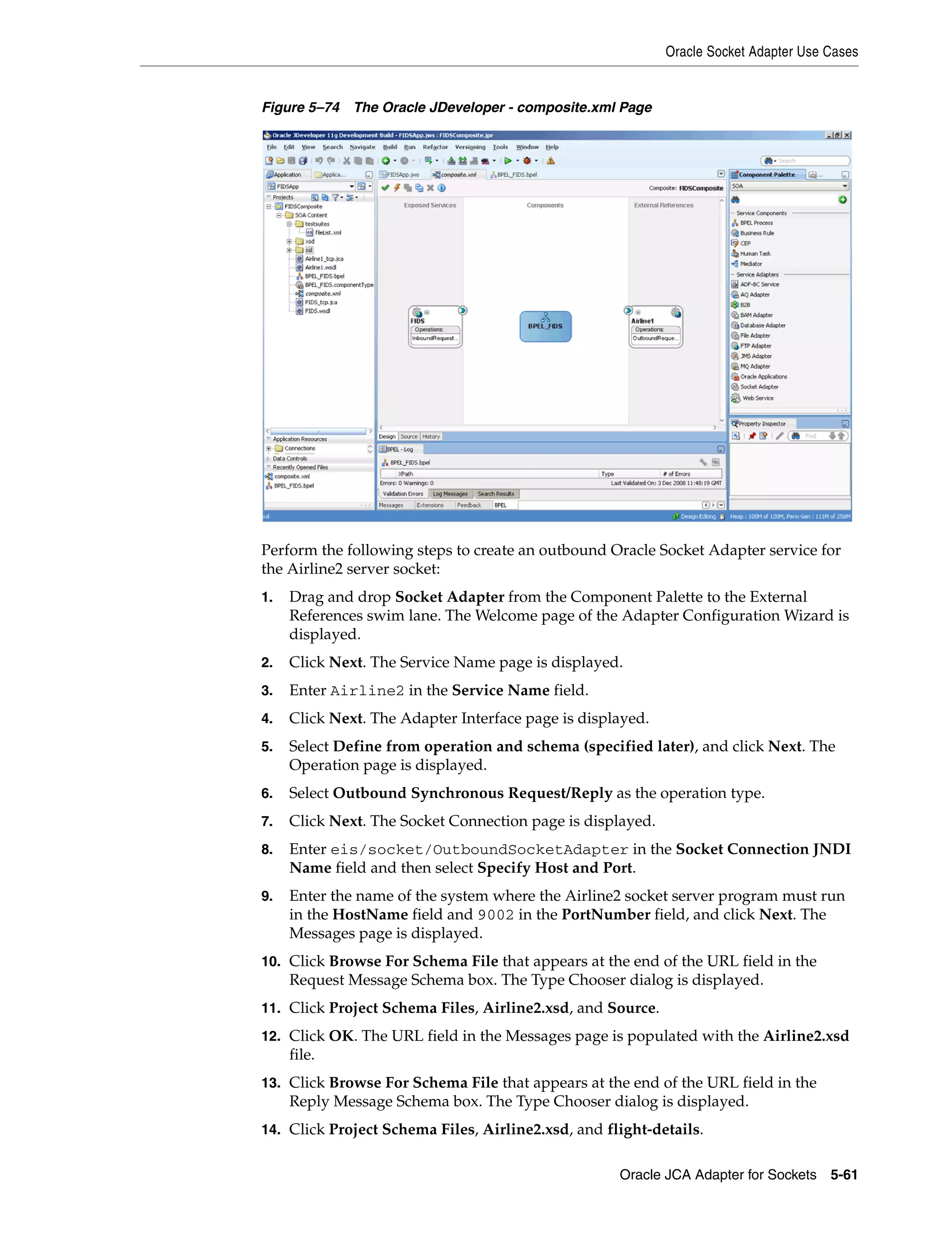 Oracle Socket Adapter Use Cases
Oracle JCA Adapter for Sockets 5-61
Figure 5–74 The Oracle JDeveloper - composite.xml Page
Perform the following steps to create an outbound Oracle Socket Adapter service for
the Airline2 server socket:
1. Drag and drop Socket Adapter from the Component Palette to the External
References swim lane. The Welcome page of the Adapter Configuration Wizard is
displayed.
2. Click Next. The Service Name page is displayed.
3. Enter Airline2 in the Service Name field.
4. Click Next. The Adapter Interface page is displayed.
5. Select Define from operation and schema (specified later), and click Next. The
Operation page is displayed.
6. Select Outbound Synchronous Request/Reply as the operation type.
7. Click Next. The Socket Connection page is displayed.
8. Enter eis/socket/OutboundSocketAdapter in the Socket Connection JNDI
Name field and then select Specify Host and Port.
9. Enter the name of the system where the Airline2 socket server program must run
in the HostName field and 9002 in the PortNumber field, and click Next. The
Messages page is displayed.
10. Click Browse For Schema File that appears at the end of the URL field in the
Request Message Schema box. The Type Chooser dialog is displayed.
11. Click Project Schema Files, Airline2.xsd, and Source.
12. Click OK. The URL field in the Messages page is populated with the Airline2.xsd
file.
13. Click Browse For Schema File that appears at the end of the URL field in the
Reply Message Schema box. The Type Chooser dialog is displayed.
14. Click Project Schema Files, Airline2.xsd, and flight-details.
 