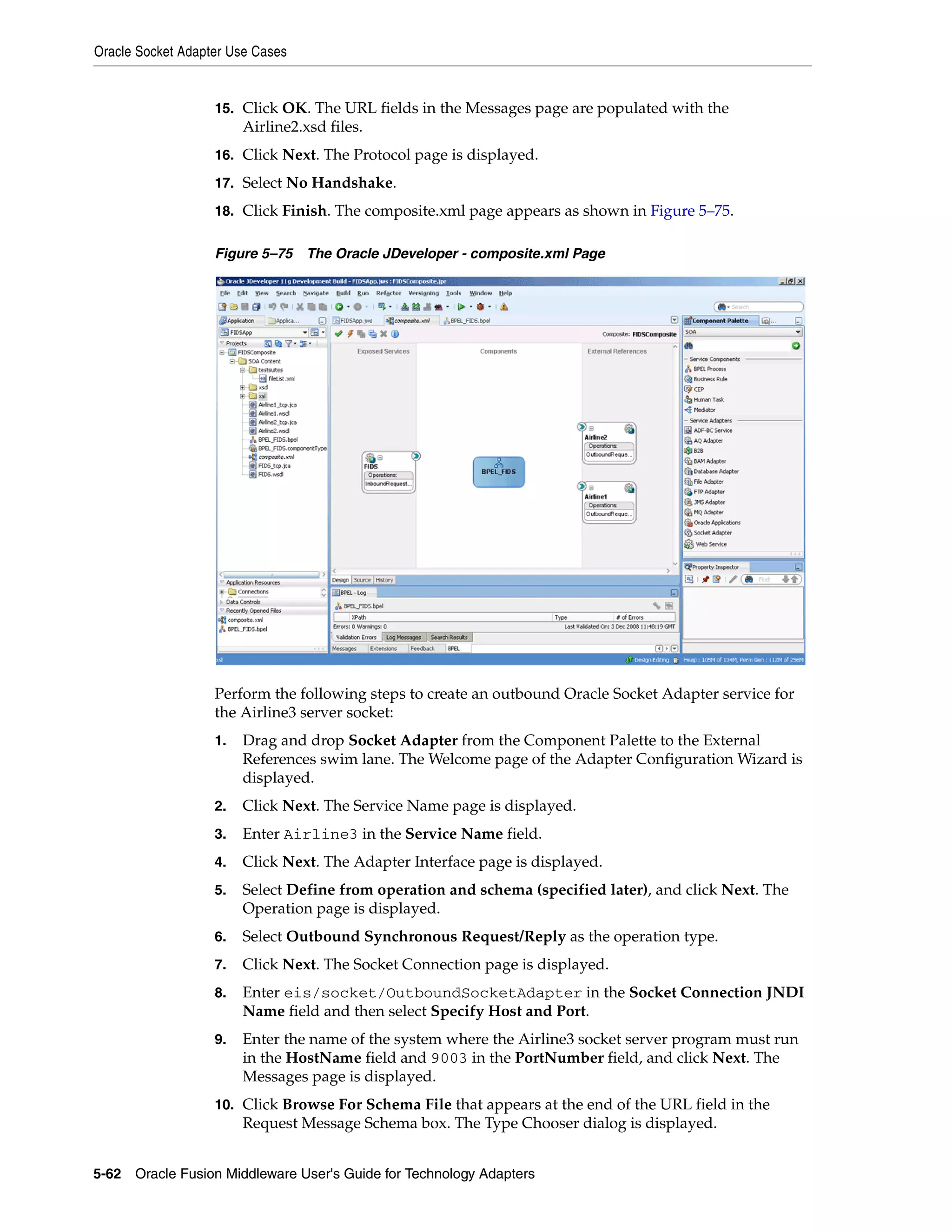 Oracle Socket Adapter Use Cases
5-62 Oracle Fusion Middleware User's Guide for Technology Adapters
15. Click OK. The URL fields in the Messages page are populated with the
Airline2.xsd files.
16. Click Next. The Protocol page is displayed.
17. Select No Handshake.
18. Click Finish. The composite.xml page appears as shown in Figure 5–75.
Figure 5–75 The Oracle JDeveloper - composite.xml Page
Perform the following steps to create an outbound Oracle Socket Adapter service for
the Airline3 server socket:
1. Drag and drop Socket Adapter from the Component Palette to the External
References swim lane. The Welcome page of the Adapter Configuration Wizard is
displayed.
2. Click Next. The Service Name page is displayed.
3. Enter Airline3 in the Service Name field.
4. Click Next. The Adapter Interface page is displayed.
5. Select Define from operation and schema (specified later), and click Next. The
Operation page is displayed.
6. Select Outbound Synchronous Request/Reply as the operation type.
7. Click Next. The Socket Connection page is displayed.
8. Enter eis/socket/OutboundSocketAdapter in the Socket Connection JNDI
Name field and then select Specify Host and Port.
9. Enter the name of the system where the Airline3 socket server program must run
in the HostName field and 9003 in the PortNumber field, and click Next. The
Messages page is displayed.
10. Click Browse For Schema File that appears at the end of the URL field in the
Request Message Schema box. The Type Chooser dialog is displayed.
 
