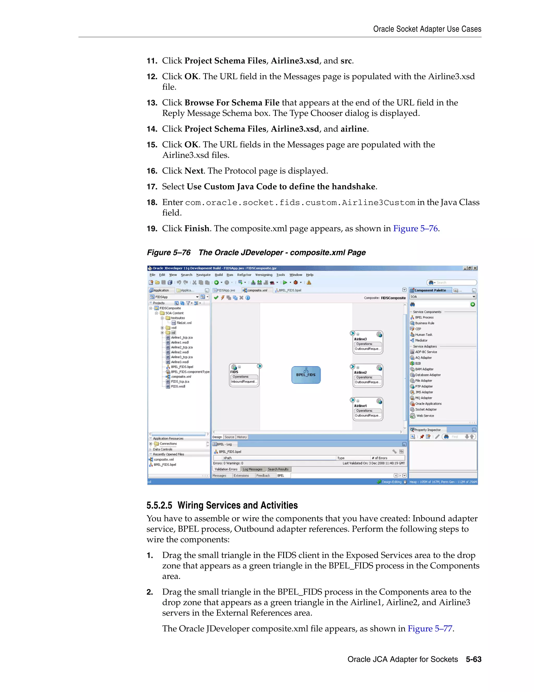 Oracle Socket Adapter Use Cases
Oracle JCA Adapter for Sockets 5-63
11. Click Project Schema Files, Airline3.xsd, and src.
12. Click OK. The URL field in the Messages page is populated with the Airline3.xsd
file.
13. Click Browse For Schema File that appears at the end of the URL field in the
Reply Message Schema box. The Type Chooser dialog is displayed.
14. Click Project Schema Files, Airline3.xsd, and airline.
15. Click OK. The URL fields in the Messages page are populated with the
Airline3.xsd files.
16. Click Next. The Protocol page is displayed.
17. Select Use Custom Java Code to define the handshake.
18. Enter com.oracle.socket.fids.custom.Airline3Custom in the Java Class
field.
19. Click Finish. The composite.xml page appears, as shown in Figure 5–76.
Figure 5–76 The Oracle JDeveloper - composite.xml Page
5.5.2.5 Wiring Services and Activities
You have to assemble or wire the components that you have created: Inbound adapter
service, BPEL process, Outbound adapter references. Perform the following steps to
wire the components:
1. Drag the small triangle in the FIDS client in the Exposed Services area to the drop
zone that appears as a green triangle in the BPEL_FIDS process in the Components
area.
2. Drag the small triangle in the BPEL_FIDS process in the Components area to the
drop zone that appears as a green triangle in the Airline1, Airline2, and Airline3
servers in the External References area.
The Oracle JDeveloper composite.xml file appears, as shown in Figure 5–77.
 