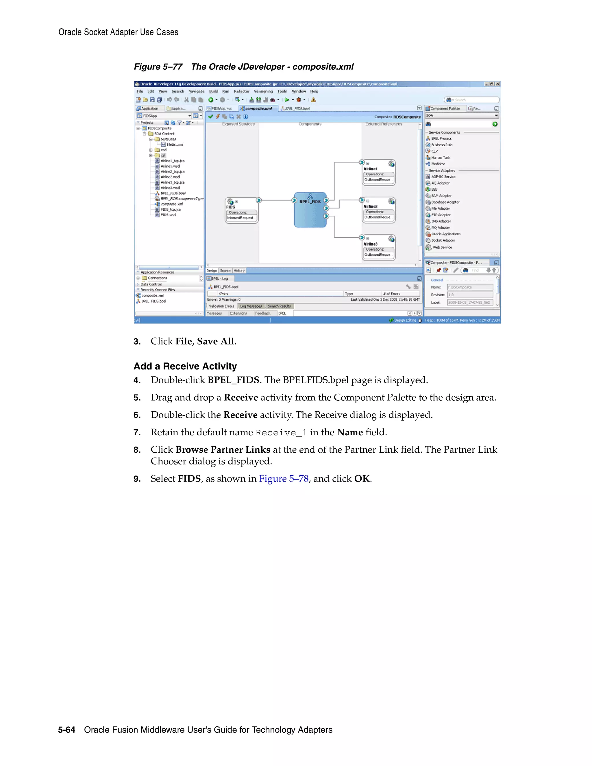 Oracle Socket Adapter Use Cases
5-64 Oracle Fusion Middleware User's Guide for Technology Adapters
Figure 5–77 The Oracle JDeveloper - composite.xml
3. Click File, Save All.
Add a Receive Activity
4. Double-click BPEL_FIDS. The BPELFIDS.bpel page is displayed.
5. Drag and drop a Receive activity from the Component Palette to the design area.
6. Double-click the Receive activity. The Receive dialog is displayed.
7. Retain the default name Receive_1 in the Name field.
8. Click Browse Partner Links at the end of the Partner Link field. The Partner Link
Chooser dialog is displayed.
9. Select FIDS, as shown in Figure 5–78, and click OK.
 
