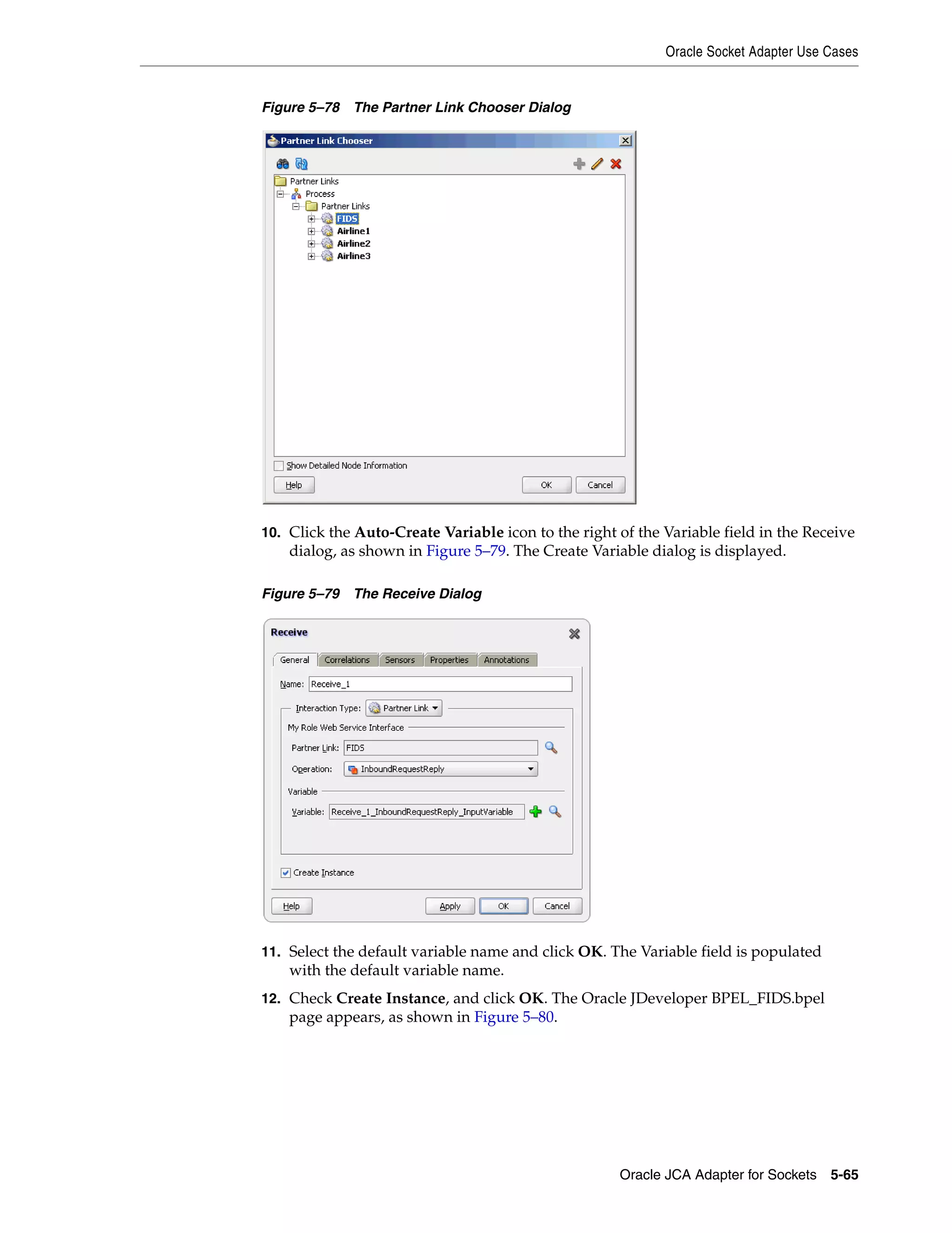 Oracle Socket Adapter Use Cases
Oracle JCA Adapter for Sockets 5-65
Figure 5–78 The Partner Link Chooser Dialog
10. Click the Auto-Create Variable icon to the right of the Variable field in the Receive
dialog, as shown in Figure 5–79. The Create Variable dialog is displayed.
Figure 5–79 The Receive Dialog
11. Select the default variable name and click OK. The Variable field is populated
with the default variable name.
12. Check Create Instance, and click OK. The Oracle JDeveloper BPEL_FIDS.bpel
page appears, as shown in Figure 5–80.
 