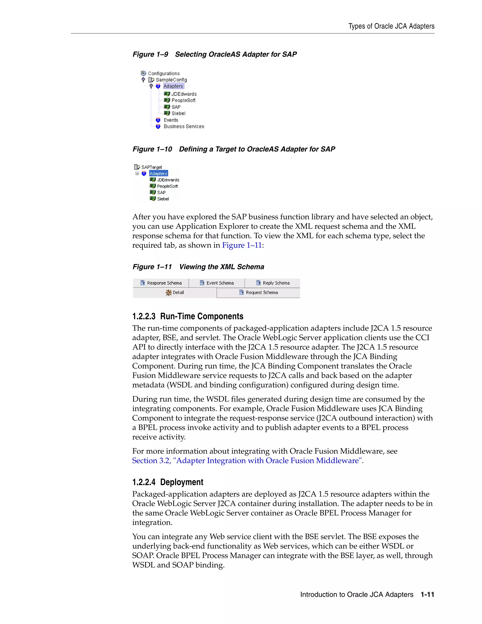 Types of Oracle JCA Adapters
Introduction to Oracle JCA Adapters 1-11
Figure 1–9 Selecting OracleAS Adapter for SAP
Figure 1–10 Defining a Target to OracleAS Adapter for SAP
After you have explored the SAP business function library and have selected an object,
you can use Application Explorer to create the XML request schema and the XML
response schema for that function. To view the XML for each schema type, select the
required tab, as shown in Figure 1–11:
Figure 1–11 Viewing the XML Schema
1.2.2.3 Run-Time Components
The run-time components of packaged-application adapters include J2CA 1.5 resource
adapter, BSE, and servlet. The Oracle WebLogic Server application clients use the CCI
API to directly interface with the J2CA 1.5 resource adapter. The J2CA 1.5 resource
adapter integrates with Oracle Fusion Middleware through the JCA Binding
Component. During run time, the JCA Binding Component translates the Oracle
Fusion Middleware service requests to J2CA calls and back based on the adapter
metadata (WSDL and binding configuration) configured during design time.
During run time, the WSDL files generated during design time are consumed by the
integrating components. For example, Oracle Fusion Middleware uses JCA Binding
Component to integrate the request-response service (J2CA outbound interaction) with
a BPEL process invoke activity and to publish adapter events to a BPEL process
receive activity.
For more information about integrating with Oracle Fusion Middleware, see
Section 3.2, "Adapter Integration with Oracle Fusion Middleware".
1.2.2.4 Deployment
Packaged-application adapters are deployed as J2CA 1.5 resource adapters within the
Oracle WebLogic Server J2CA container during installation. The adapter needs to be in
the same Oracle WebLogic Server container as Oracle BPEL Process Manager for
integration.
You can integrate any Web service client with the BSE servlet. The BSE exposes the
underlying back-end functionality as Web services, which can be either WSDL or
SOAP. Oracle BPEL Process Manager can integrate with the BSE layer, as well, through
WSDL and SOAP binding.
 