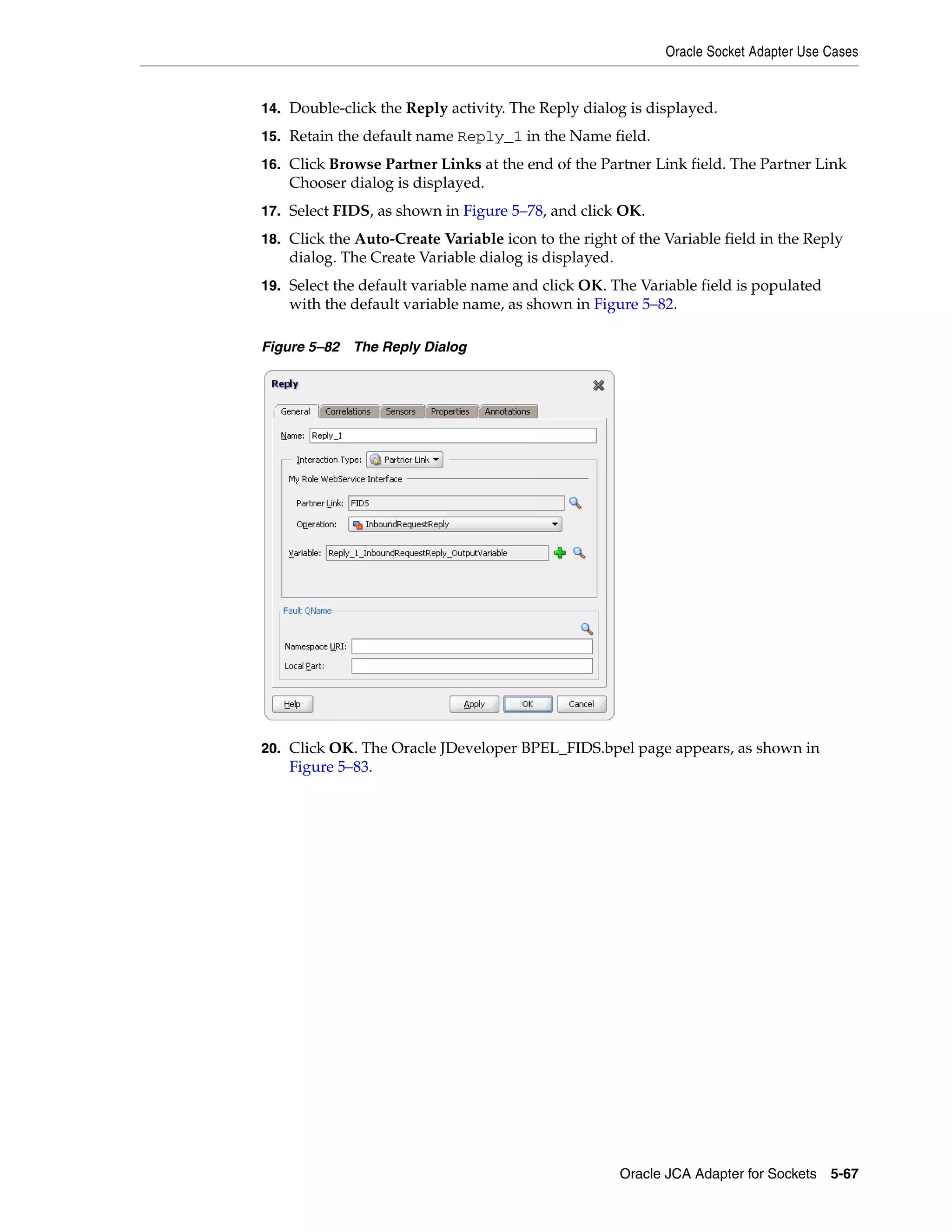 Oracle Socket Adapter Use Cases
Oracle JCA Adapter for Sockets 5-67
14. Double-click the Reply activity. The Reply dialog is displayed.
15. Retain the default name Reply_1 in the Name field.
16. Click Browse Partner Links at the end of the Partner Link field. The Partner Link
Chooser dialog is displayed.
17. Select FIDS, as shown in Figure 5–78, and click OK.
18. Click the Auto-Create Variable icon to the right of the Variable field in the Reply
dialog. The Create Variable dialog is displayed.
19. Select the default variable name and click OK. The Variable field is populated
with the default variable name, as shown in Figure 5–82.
Figure 5–82 The Reply Dialog
20. Click OK. The Oracle JDeveloper BPEL_FIDS.bpel page appears, as shown in
Figure 5–83.
 