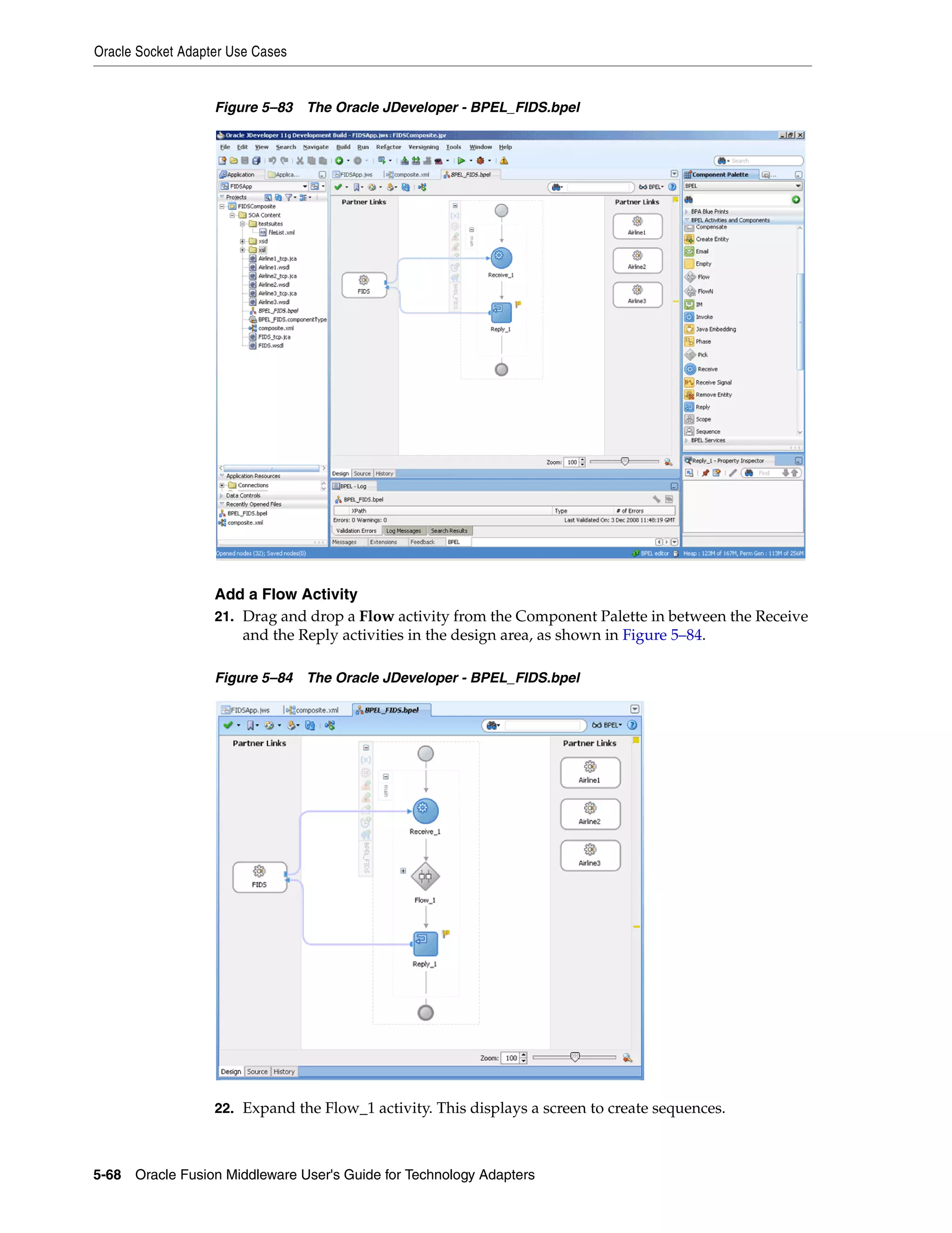 Oracle Socket Adapter Use Cases
5-68 Oracle Fusion Middleware User's Guide for Technology Adapters
Figure 5–83 The Oracle JDeveloper - BPEL_FIDS.bpel
Add a Flow Activity
21. Drag and drop a Flow activity from the Component Palette in between the Receive
and the Reply activities in the design area, as shown in Figure 5–84.
Figure 5–84 The Oracle JDeveloper - BPEL_FIDS.bpel
22. Expand the Flow_1 activity. This displays a screen to create sequences.
 