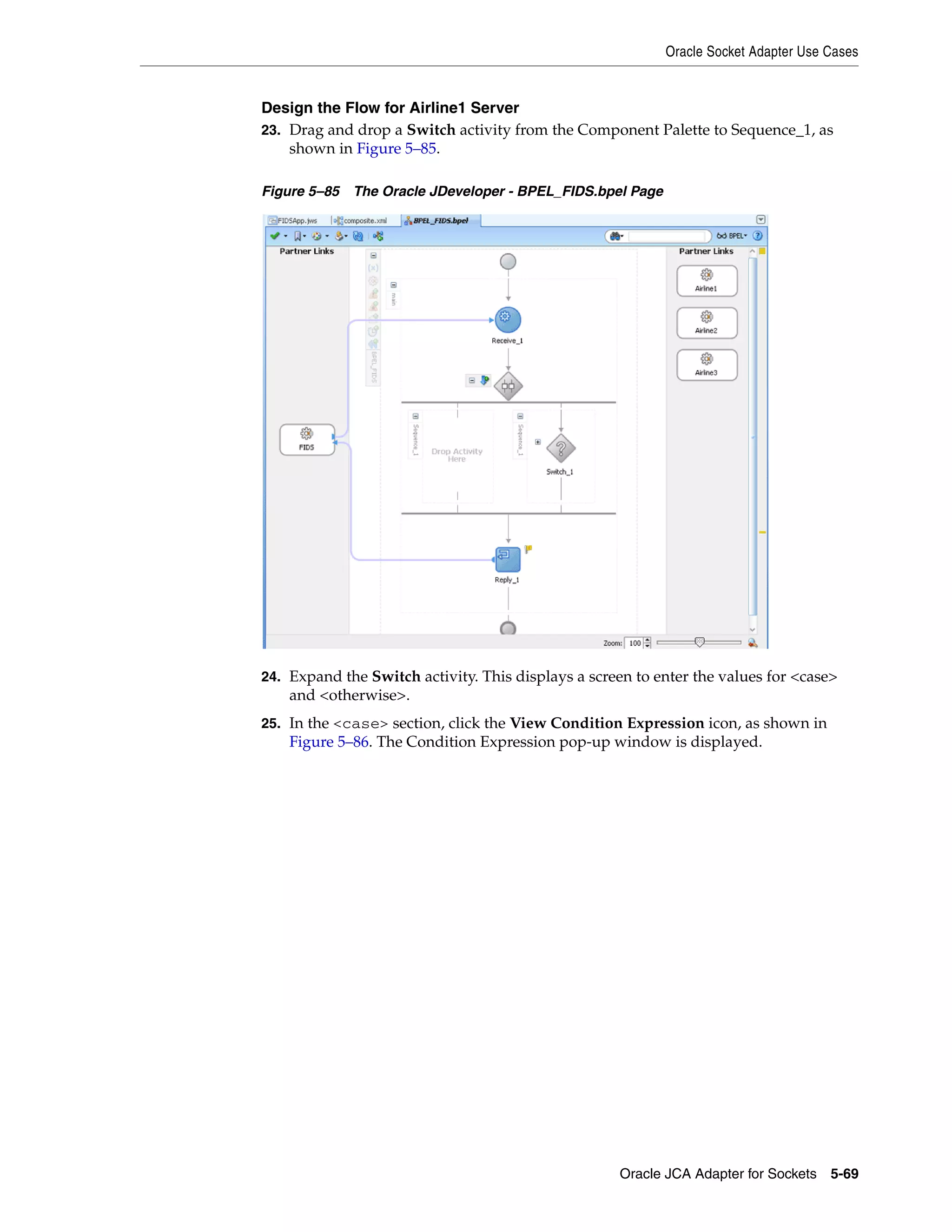 Oracle Socket Adapter Use Cases
Oracle JCA Adapter for Sockets 5-69
Design the Flow for Airline1 Server
23. Drag and drop a Switch activity from the Component Palette to Sequence_1, as
shown in Figure 5–85.
Figure 5–85 The Oracle JDeveloper - BPEL_FIDS.bpel Page
24. Expand the Switch activity. This displays a screen to enter the values for <case>
and <otherwise>.
25. In the <case> section, click the View Condition Expression icon, as shown in
Figure 5–86. The Condition Expression pop-up window is displayed.
 