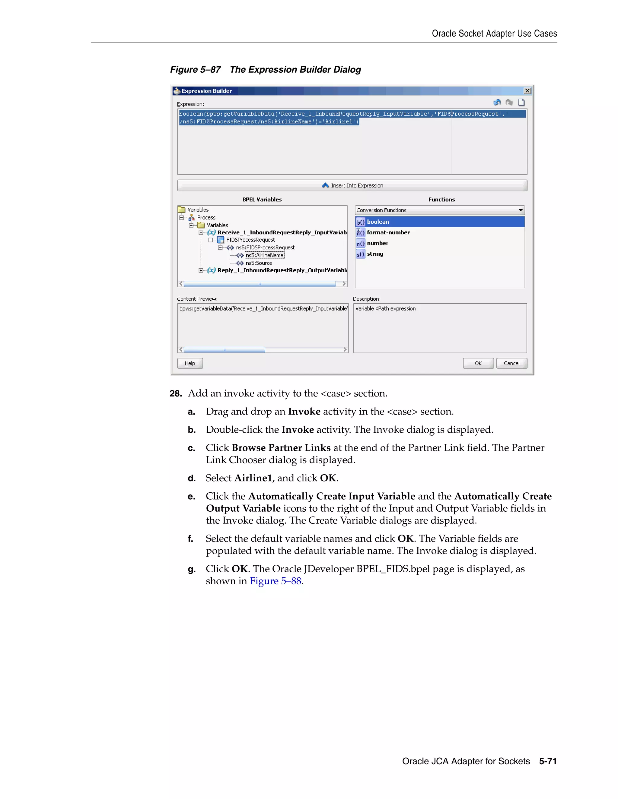 Oracle Socket Adapter Use Cases
Oracle JCA Adapter for Sockets 5-71
Figure 5–87 The Expression Builder Dialog
28. Add an invoke activity to the <case> section.
a. Drag and drop an Invoke activity in the <case> section.
b. Double-click the Invoke activity. The Invoke dialog is displayed.
c. Click Browse Partner Links at the end of the Partner Link field. The Partner
Link Chooser dialog is displayed.
d. Select Airline1, and click OK.
e. Click the Automatically Create Input Variable and the Automatically Create
Output Variable icons to the right of the Input and Output Variable fields in
the Invoke dialog. The Create Variable dialogs are displayed.
f. Select the default variable names and click OK. The Variable fields are
populated with the default variable name. The Invoke dialog is displayed.
g. Click OK. The Oracle JDeveloper BPEL_FIDS.bpel page is displayed, as
shown in Figure 5–88.
 