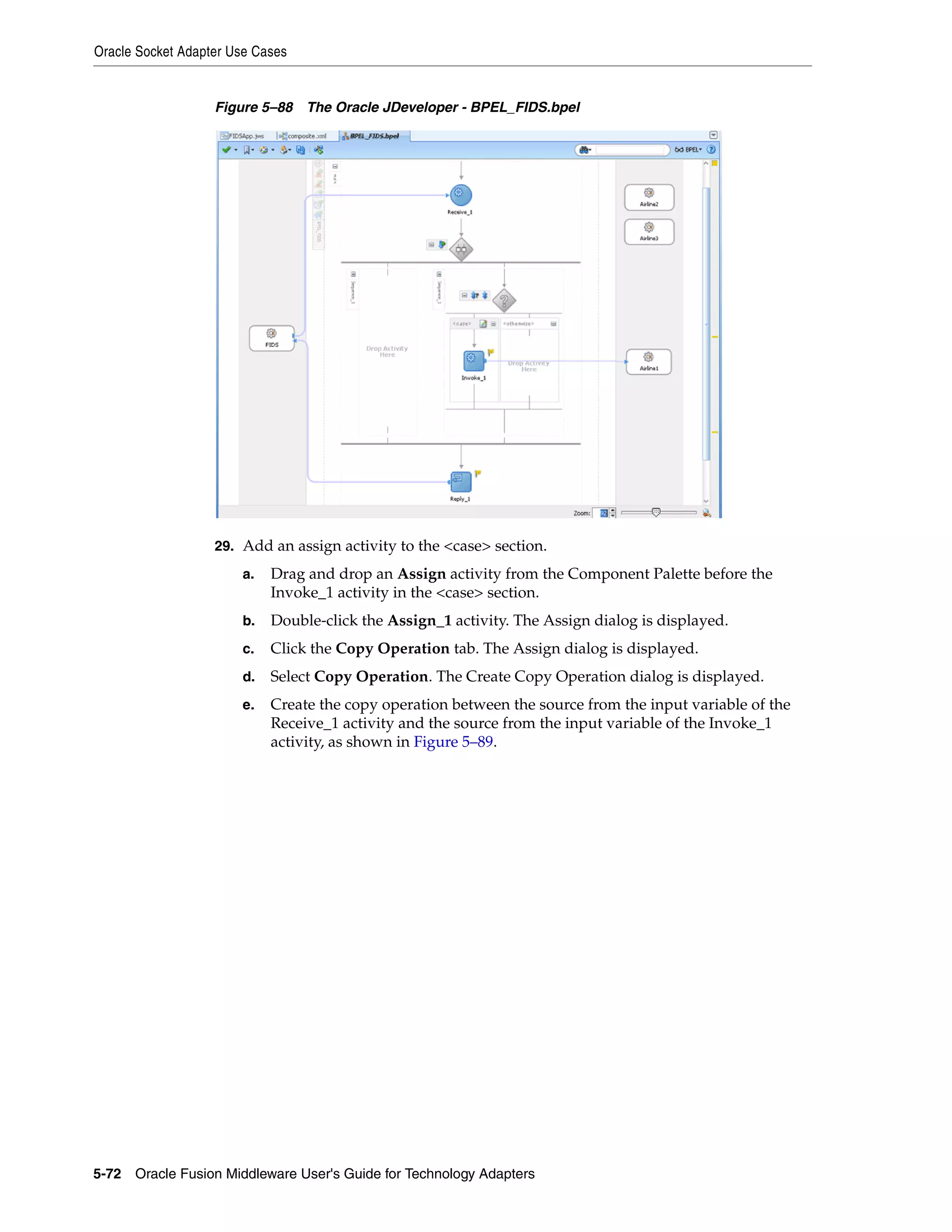 Oracle Socket Adapter Use Cases
5-72 Oracle Fusion Middleware User's Guide for Technology Adapters
Figure 5–88 The Oracle JDeveloper - BPEL_FIDS.bpel
29. Add an assign activity to the <case> section.
a. Drag and drop an Assign activity from the Component Palette before the
Invoke_1 activity in the <case> section.
b. Double-click the Assign_1 activity. The Assign dialog is displayed.
c. Click the Copy Operation tab. The Assign dialog is displayed.
d. Select Copy Operation. The Create Copy Operation dialog is displayed.
e. Create the copy operation between the source from the input variable of the
Receive_1 activity and the source from the input variable of the Invoke_1
activity, as shown in Figure 5–89.
 