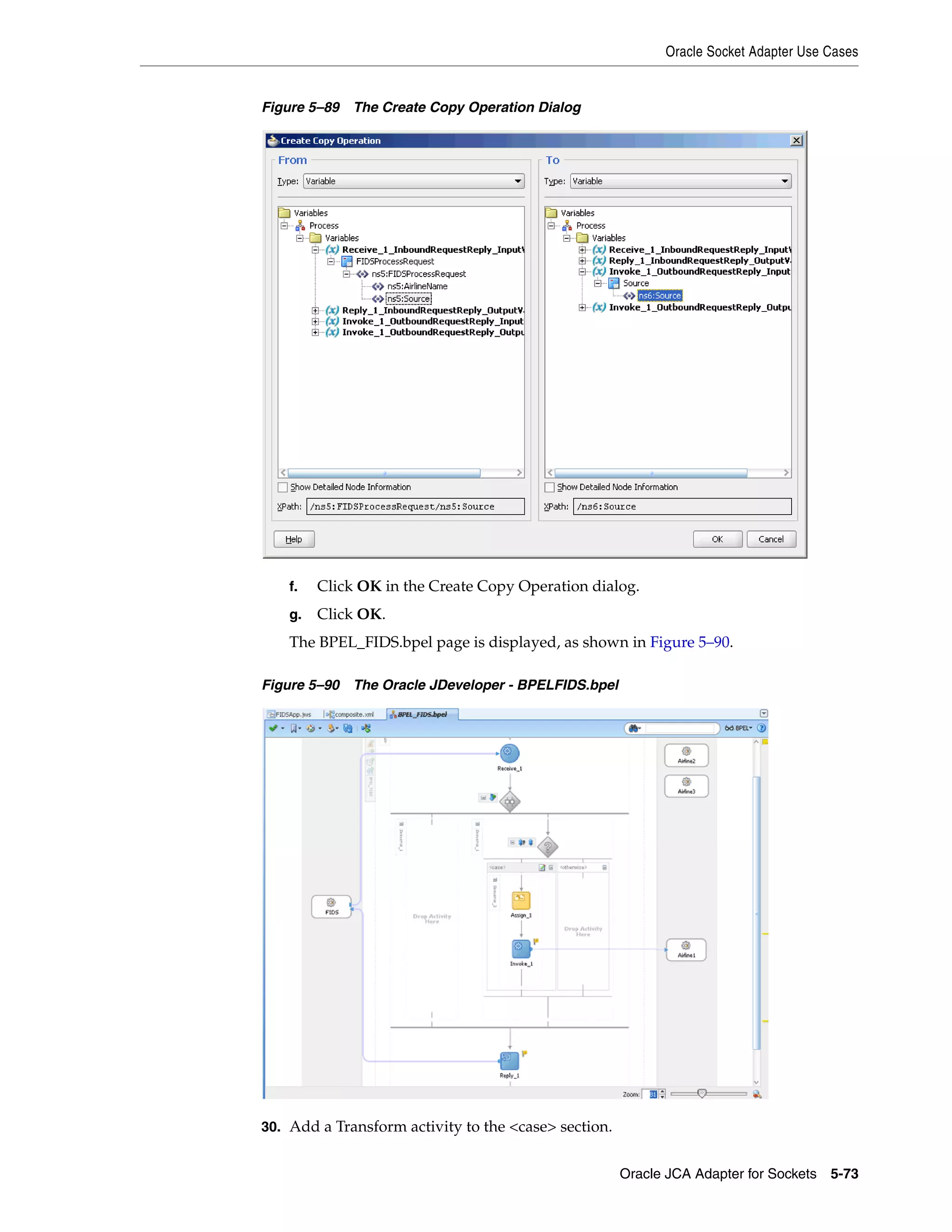 Oracle Socket Adapter Use Cases
Oracle JCA Adapter for Sockets 5-73
Figure 5–89 The Create Copy Operation Dialog
f. Click OK in the Create Copy Operation dialog.
g. Click OK.
The BPEL_FIDS.bpel page is displayed, as shown in Figure 5–90.
Figure 5–90 The Oracle JDeveloper - BPELFIDS.bpel
30. Add a Transform activity to the <case> section.
 