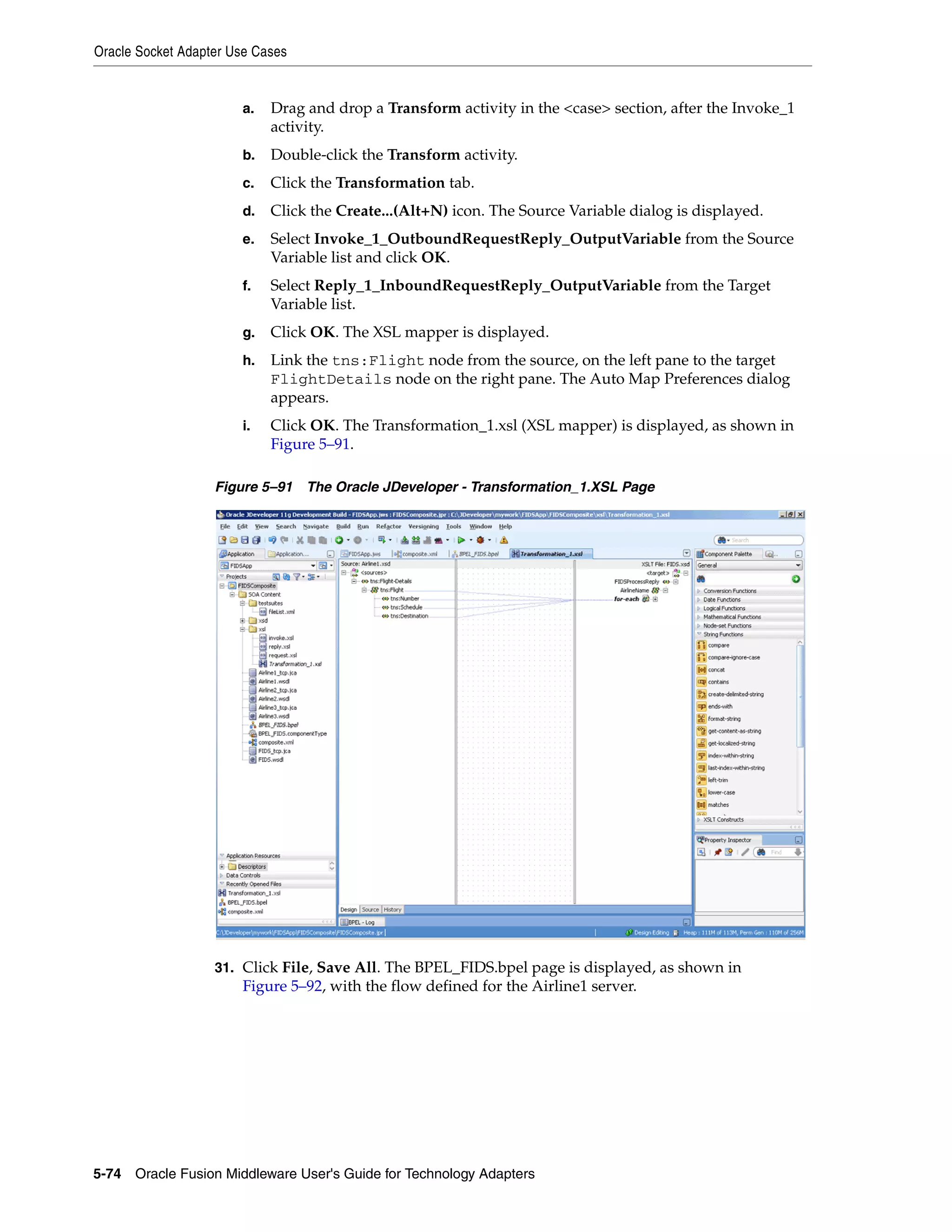 Oracle Socket Adapter Use Cases
5-74 Oracle Fusion Middleware User's Guide for Technology Adapters
a. Drag and drop a Transform activity in the <case> section, after the Invoke_1
activity.
b. Double-click the Transform activity.
c. Click the Transformation tab.
d. Click the Create...(Alt+N) icon. The Source Variable dialog is displayed.
e. Select Invoke_1_OutboundRequestReply_OutputVariable from the Source
Variable list and click OK.
f. Select Reply_1_InboundRequestReply_OutputVariable from the Target
Variable list.
g. Click OK. The XSL mapper is displayed.
h. Link the tns:Flight node from the source, on the left pane to the target
FlightDetails node on the right pane. The Auto Map Preferences dialog
appears.
i. Click OK. The Transformation_1.xsl (XSL mapper) is displayed, as shown in
Figure 5–91.
Figure 5–91 The Oracle JDeveloper - Transformation_1.XSL Page
31. Click File, Save All. The BPEL_FIDS.bpel page is displayed, as shown in
Figure 5–92, with the flow defined for the Airline1 server.
 