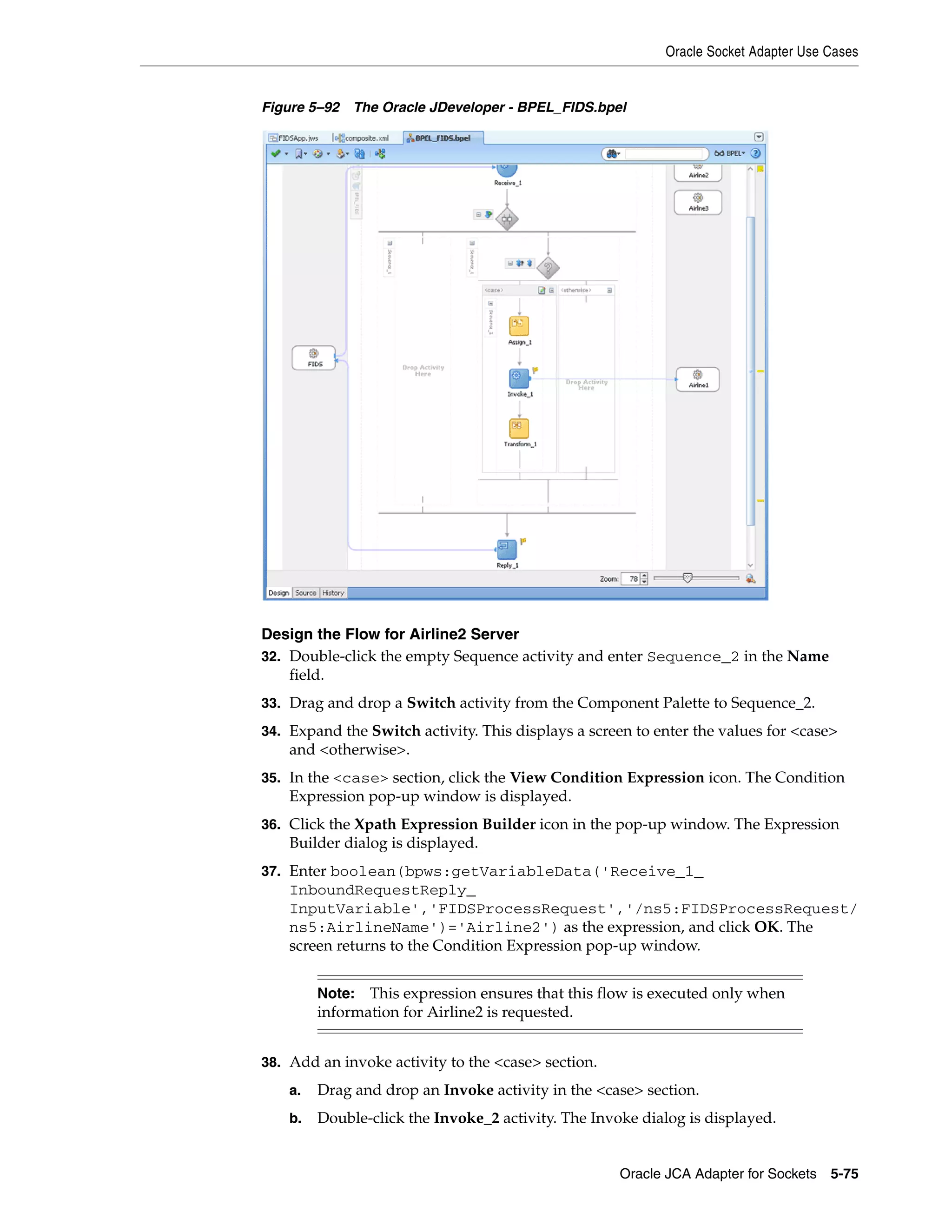 Oracle Socket Adapter Use Cases
Oracle JCA Adapter for Sockets 5-75
Figure 5–92 The Oracle JDeveloper - BPEL_FIDS.bpel
Design the Flow for Airline2 Server
32. Double-click the empty Sequence activity and enter Sequence_2 in the Name
field.
33. Drag and drop a Switch activity from the Component Palette to Sequence_2.
34. Expand the Switch activity. This displays a screen to enter the values for <case>
and <otherwise>.
35. In the <case> section, click the View Condition Expression icon. The Condition
Expression pop-up window is displayed.
36. Click the Xpath Expression Builder icon in the pop-up window. The Expression
Builder dialog is displayed.
37. Enter boolean(bpws:getVariableData('Receive_1_
InboundRequestReply_
InputVariable','FIDSProcessRequest','/ns5:FIDSProcessRequest/
ns5:AirlineName')='Airline2') as the expression, and click OK. The
screen returns to the Condition Expression pop-up window.
38. Add an invoke activity to the <case> section.
a. Drag and drop an Invoke activity in the <case> section.
b. Double-click the Invoke_2 activity. The Invoke dialog is displayed.
Note: This expression ensures that this flow is executed only when
information for Airline2 is requested.
 
