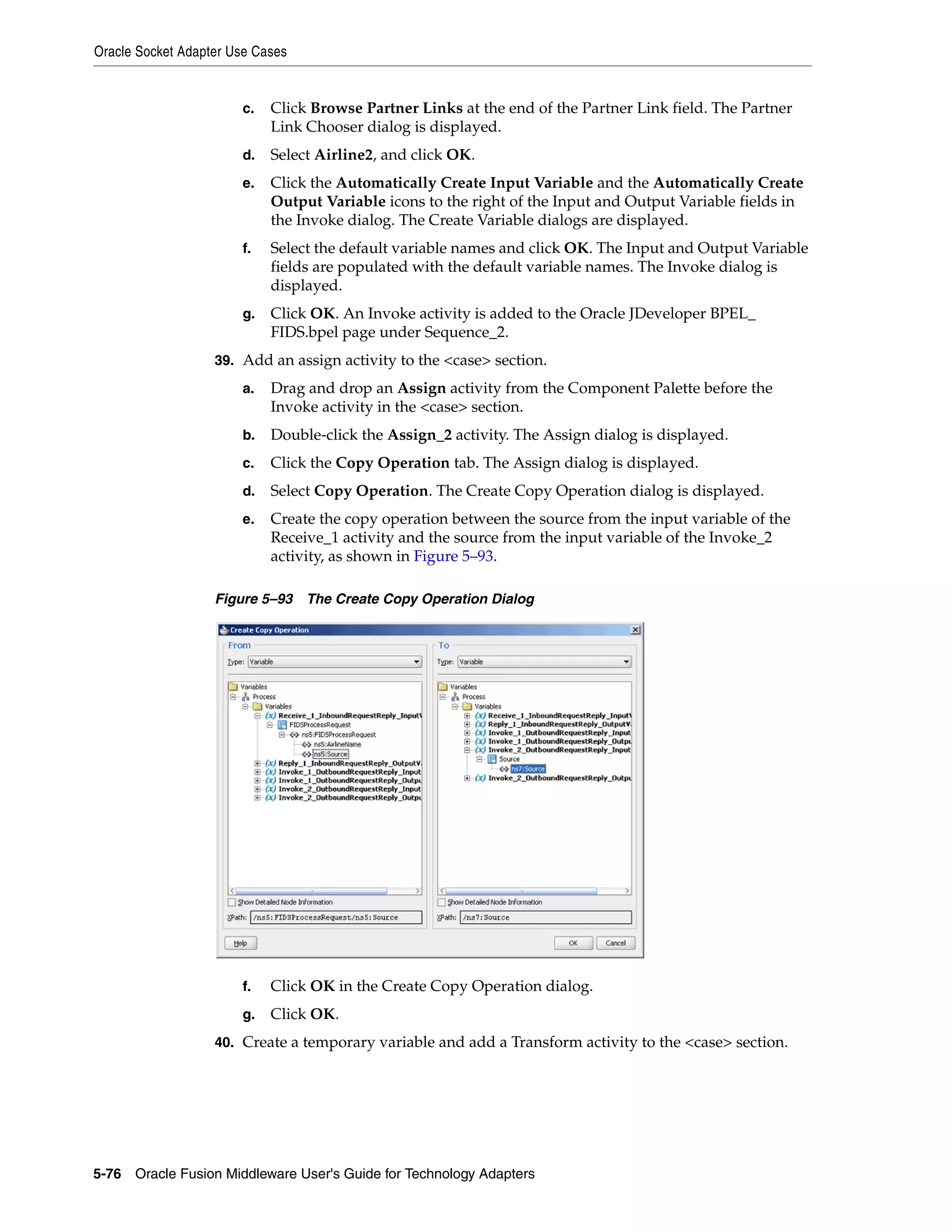 Oracle Socket Adapter Use Cases
5-76 Oracle Fusion Middleware User's Guide for Technology Adapters
c. Click Browse Partner Links at the end of the Partner Link field. The Partner
Link Chooser dialog is displayed.
d. Select Airline2, and click OK.
e. Click the Automatically Create Input Variable and the Automatically Create
Output Variable icons to the right of the Input and Output Variable fields in
the Invoke dialog. The Create Variable dialogs are displayed.
f. Select the default variable names and click OK. The Input and Output Variable
fields are populated with the default variable names. The Invoke dialog is
displayed.
g. Click OK. An Invoke activity is added to the Oracle JDeveloper BPEL_
FIDS.bpel page under Sequence_2.
39. Add an assign activity to the <case> section.
a. Drag and drop an Assign activity from the Component Palette before the
Invoke activity in the <case> section.
b. Double-click the Assign_2 activity. The Assign dialog is displayed.
c. Click the Copy Operation tab. The Assign dialog is displayed.
d. Select Copy Operation. The Create Copy Operation dialog is displayed.
e. Create the copy operation between the source from the input variable of the
Receive_1 activity and the source from the input variable of the Invoke_2
activity, as shown in Figure 5–93.
Figure 5–93 The Create Copy Operation Dialog
f. Click OK in the Create Copy Operation dialog.
g. Click OK.
40. Create a temporary variable and add a Transform activity to the <case> section.
 