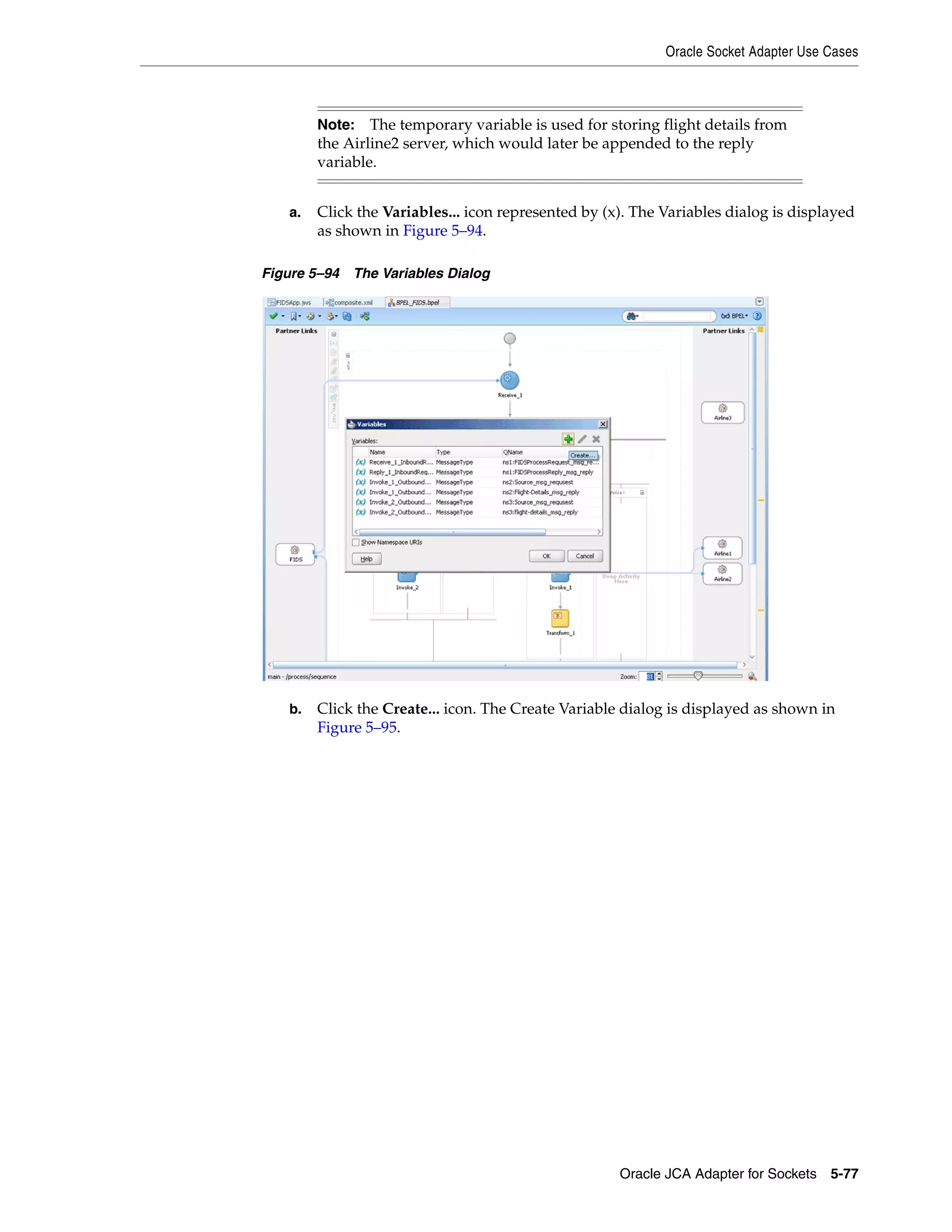 Oracle Socket Adapter Use Cases
Oracle JCA Adapter for Sockets 5-77
a. Click the Variables... icon represented by (x). The Variables dialog is displayed
as shown in Figure 5–94.
Figure 5–94 The Variables Dialog
b. Click the Create... icon. The Create Variable dialog is displayed as shown in
Figure 5–95.
Note: The temporary variable is used for storing flight details from
the Airline2 server, which would later be appended to the reply
variable.
 