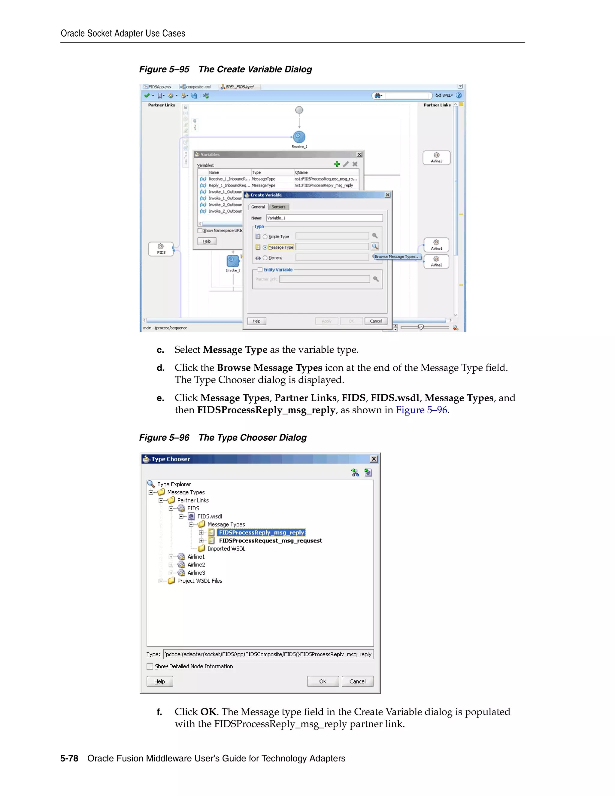 Oracle Socket Adapter Use Cases
5-78 Oracle Fusion Middleware User's Guide for Technology Adapters
Figure 5–95 The Create Variable Dialog
c. Select Message Type as the variable type.
d. Click the Browse Message Types icon at the end of the Message Type field.
The Type Chooser dialog is displayed.
e. Click Message Types, Partner Links, FIDS, FIDS.wsdl, Message Types, and
then FIDSProcessReply_msg_reply, as shown in Figure 5–96.
Figure 5–96 The Type Chooser Dialog
f. Click OK. The Message type field in the Create Variable dialog is populated
with the FIDSProcessReply_msg_reply partner link.
 