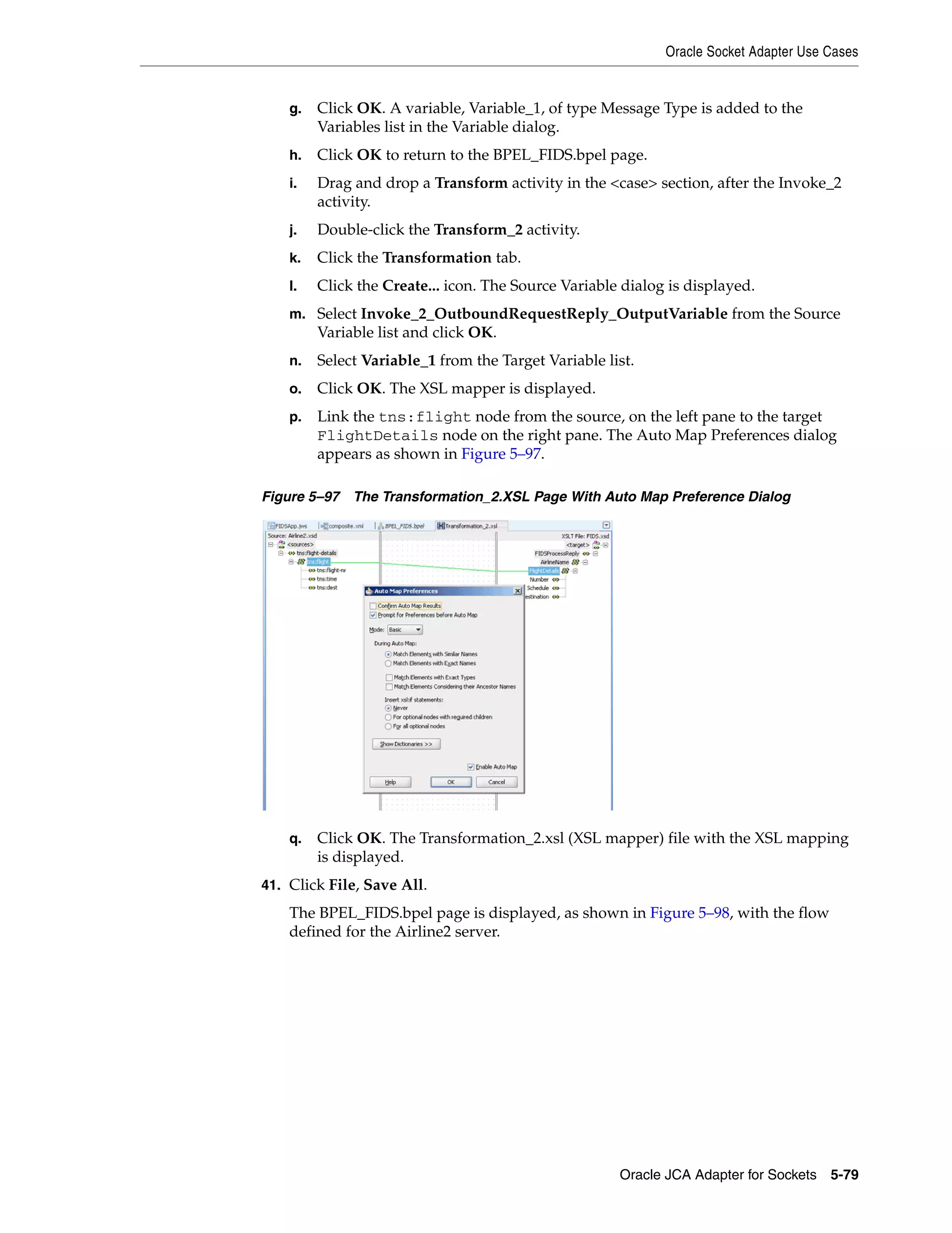 Oracle Socket Adapter Use Cases
Oracle JCA Adapter for Sockets 5-79
g. Click OK. A variable, Variable_1, of type Message Type is added to the
Variables list in the Variable dialog.
h. Click OK to return to the BPEL_FIDS.bpel page.
i. Drag and drop a Transform activity in the <case> section, after the Invoke_2
activity.
j. Double-click the Transform_2 activity.
k. Click the Transformation tab.
l. Click the Create... icon. The Source Variable dialog is displayed.
m. Select Invoke_2_OutboundRequestReply_OutputVariable from the Source
Variable list and click OK.
n. Select Variable_1 from the Target Variable list.
o. Click OK. The XSL mapper is displayed.
p. Link the tns:flight node from the source, on the left pane to the target
FlightDetails node on the right pane. The Auto Map Preferences dialog
appears as shown in Figure 5–97.
Figure 5–97 The Transformation_2.XSL Page With Auto Map Preference Dialog
q. Click OK. The Transformation_2.xsl (XSL mapper) file with the XSL mapping
is displayed.
41. Click File, Save All.
The BPEL_FIDS.bpel page is displayed, as shown in Figure 5–98, with the flow
defined for the Airline2 server.
 