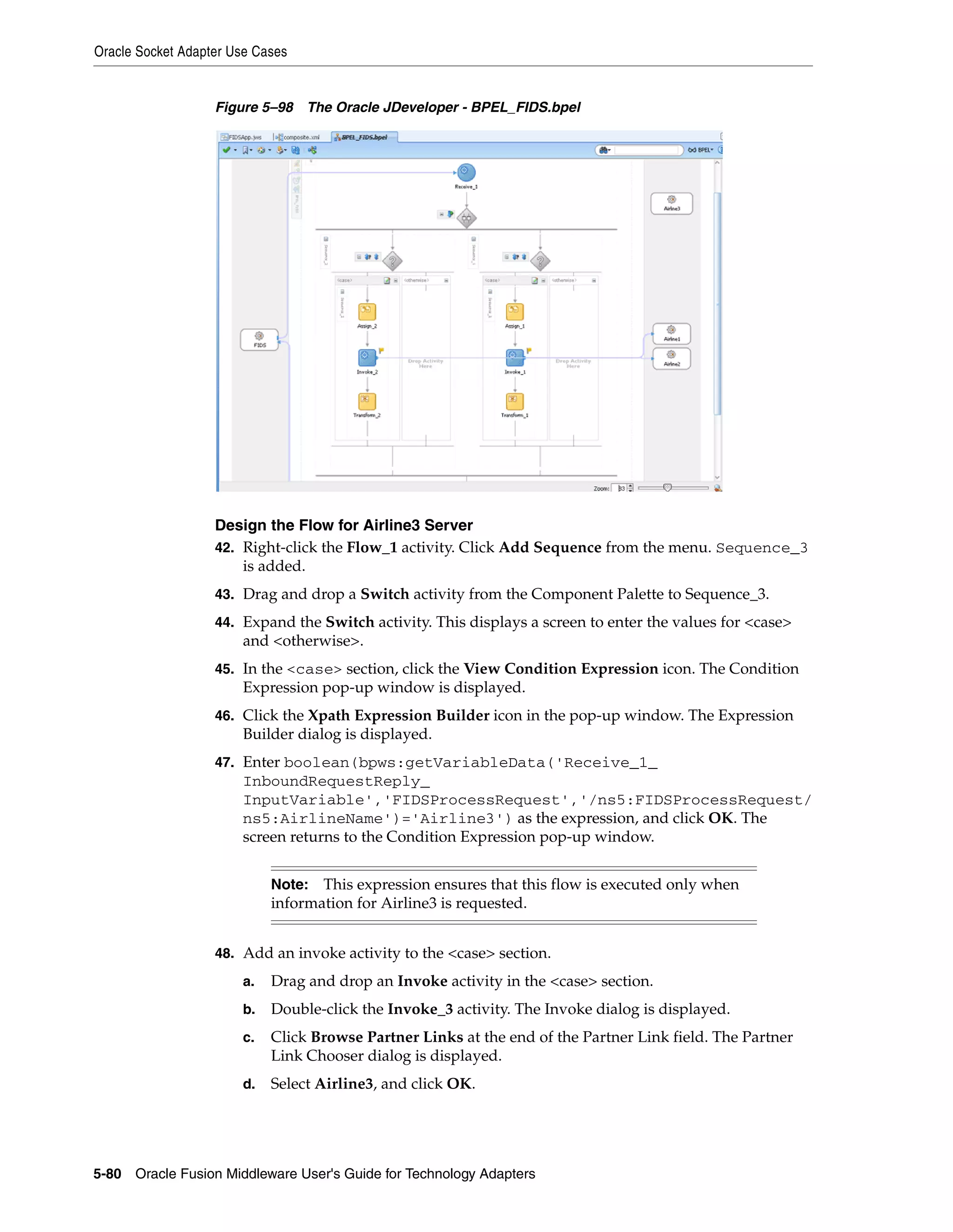 Oracle Socket Adapter Use Cases
5-80 Oracle Fusion Middleware User's Guide for Technology Adapters
Figure 5–98 The Oracle JDeveloper - BPEL_FIDS.bpel
Design the Flow for Airline3 Server
42. Right-click the Flow_1 activity. Click Add Sequence from the menu. Sequence_3
is added.
43. Drag and drop a Switch activity from the Component Palette to Sequence_3.
44. Expand the Switch activity. This displays a screen to enter the values for <case>
and <otherwise>.
45. In the <case> section, click the View Condition Expression icon. The Condition
Expression pop-up window is displayed.
46. Click the Xpath Expression Builder icon in the pop-up window. The Expression
Builder dialog is displayed.
47. Enter boolean(bpws:getVariableData('Receive_1_
InboundRequestReply_
InputVariable','FIDSProcessRequest','/ns5:FIDSProcessRequest/
ns5:AirlineName')='Airline3') as the expression, and click OK. The
screen returns to the Condition Expression pop-up window.
48. Add an invoke activity to the <case> section.
a. Drag and drop an Invoke activity in the <case> section.
b. Double-click the Invoke_3 activity. The Invoke dialog is displayed.
c. Click Browse Partner Links at the end of the Partner Link field. The Partner
Link Chooser dialog is displayed.
d. Select Airline3, and click OK.
Note: This expression ensures that this flow is executed only when
information for Airline3 is requested.
 