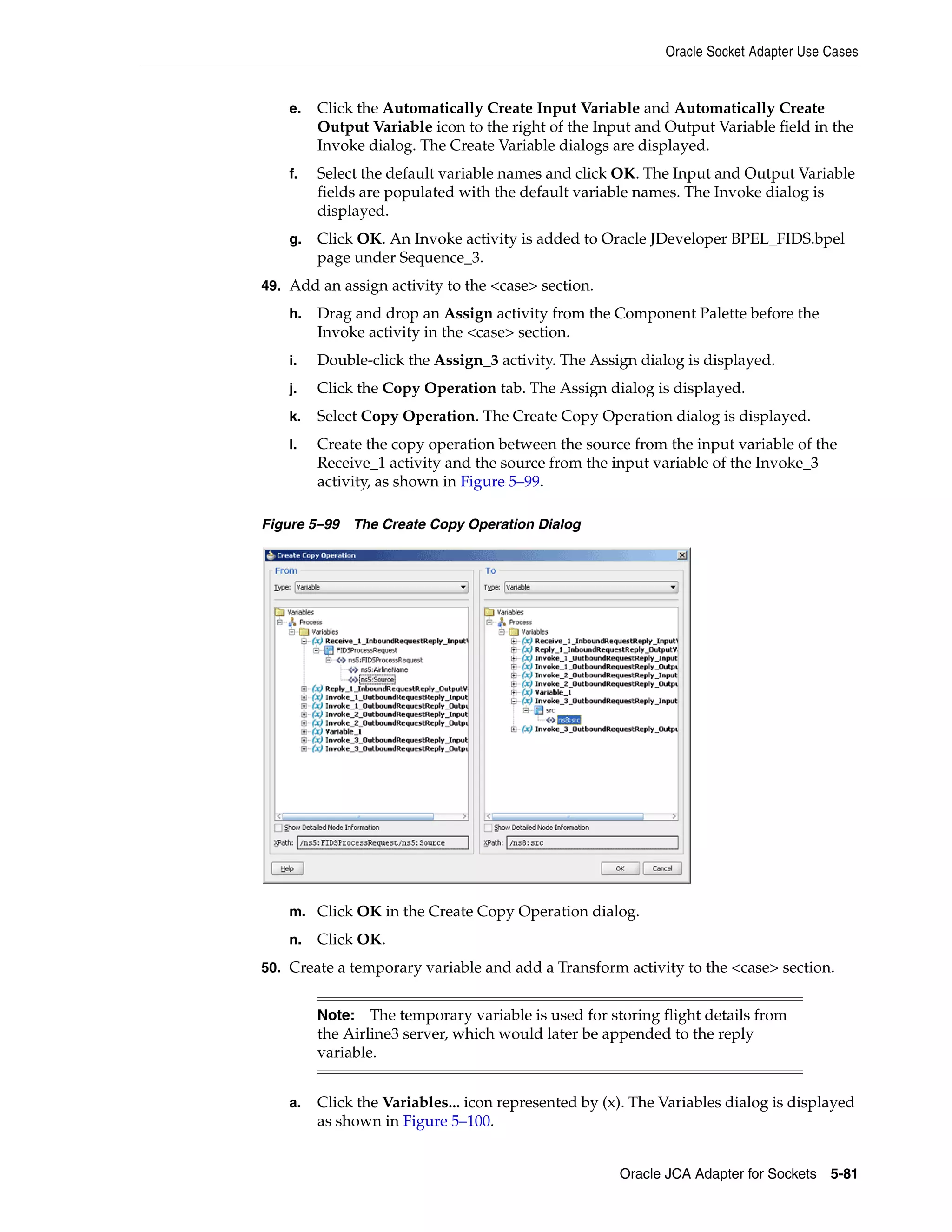 Oracle Socket Adapter Use Cases
Oracle JCA Adapter for Sockets 5-81
e. Click the Automatically Create Input Variable and Automatically Create
Output Variable icon to the right of the Input and Output Variable field in the
Invoke dialog. The Create Variable dialogs are displayed.
f. Select the default variable names and click OK. The Input and Output Variable
fields are populated with the default variable names. The Invoke dialog is
displayed.
g. Click OK. An Invoke activity is added to Oracle JDeveloper BPEL_FIDS.bpel
page under Sequence_3.
49. Add an assign activity to the <case> section.
h. Drag and drop an Assign activity from the Component Palette before the
Invoke activity in the <case> section.
i. Double-click the Assign_3 activity. The Assign dialog is displayed.
j. Click the Copy Operation tab. The Assign dialog is displayed.
k. Select Copy Operation. The Create Copy Operation dialog is displayed.
l. Create the copy operation between the source from the input variable of the
Receive_1 activity and the source from the input variable of the Invoke_3
activity, as shown in Figure 5–99.
Figure 5–99 The Create Copy Operation Dialog
m. Click OK in the Create Copy Operation dialog.
n. Click OK.
50. Create a temporary variable and add a Transform activity to the <case> section.
a. Click the Variables... icon represented by (x). The Variables dialog is displayed
as shown in Figure 5–100.
Note: The temporary variable is used for storing flight details from
the Airline3 server, which would later be appended to the reply
variable.
 