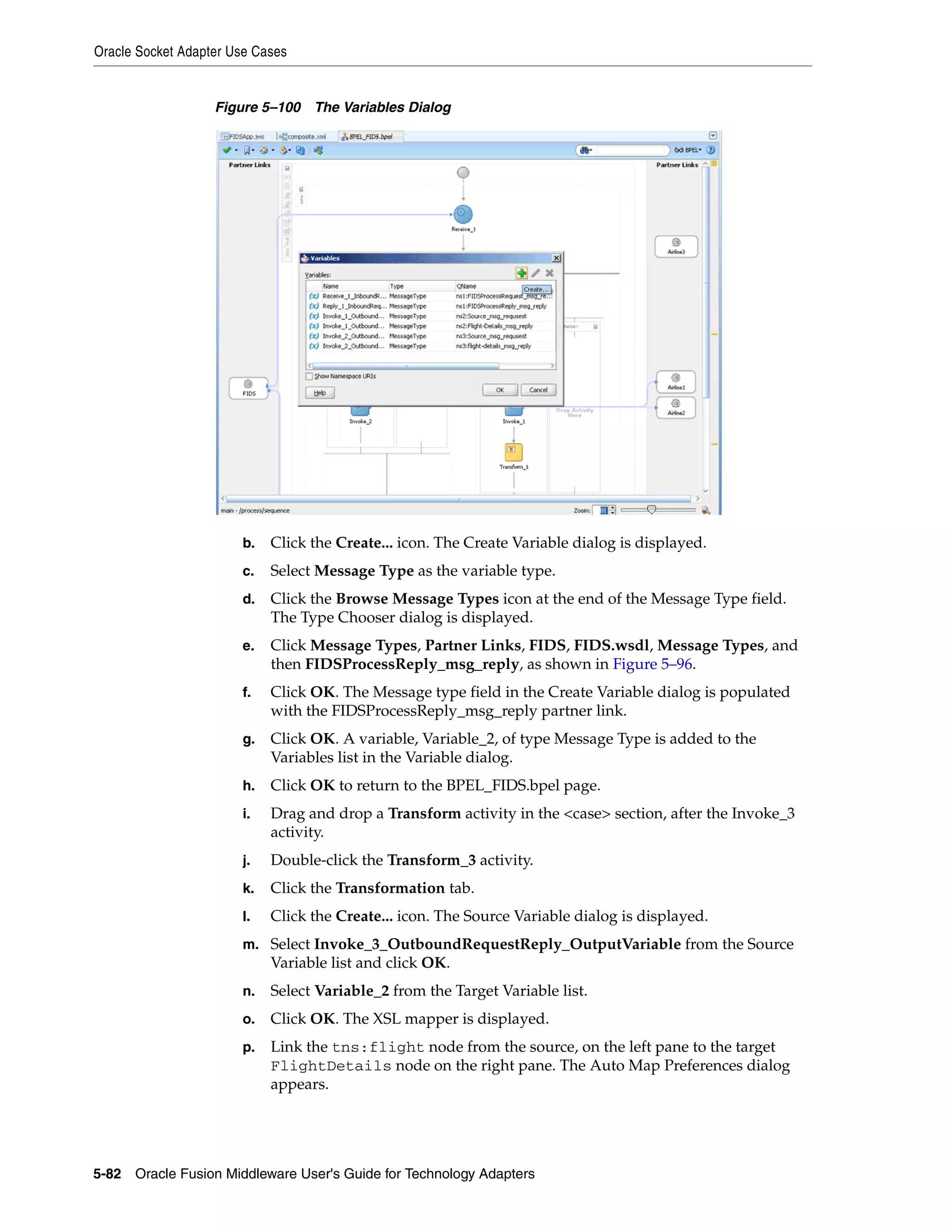 Oracle Socket Adapter Use Cases
5-82 Oracle Fusion Middleware User's Guide for Technology Adapters
Figure 5–100 The Variables Dialog
b. Click the Create... icon. The Create Variable dialog is displayed.
c. Select Message Type as the variable type.
d. Click the Browse Message Types icon at the end of the Message Type field.
The Type Chooser dialog is displayed.
e. Click Message Types, Partner Links, FIDS, FIDS.wsdl, Message Types, and
then FIDSProcessReply_msg_reply, as shown in Figure 5–96.
f. Click OK. The Message type field in the Create Variable dialog is populated
with the FIDSProcessReply_msg_reply partner link.
g. Click OK. A variable, Variable_2, of type Message Type is added to the
Variables list in the Variable dialog.
h. Click OK to return to the BPEL_FIDS.bpel page.
i. Drag and drop a Transform activity in the <case> section, after the Invoke_3
activity.
j. Double-click the Transform_3 activity.
k. Click the Transformation tab.
l. Click the Create... icon. The Source Variable dialog is displayed.
m. Select Invoke_3_OutboundRequestReply_OutputVariable from the Source
Variable list and click OK.
n. Select Variable_2 from the Target Variable list.
o. Click OK. The XSL mapper is displayed.
p. Link the tns:flight node from the source, on the left pane to the target
FlightDetails node on the right pane. The Auto Map Preferences dialog
appears.
 