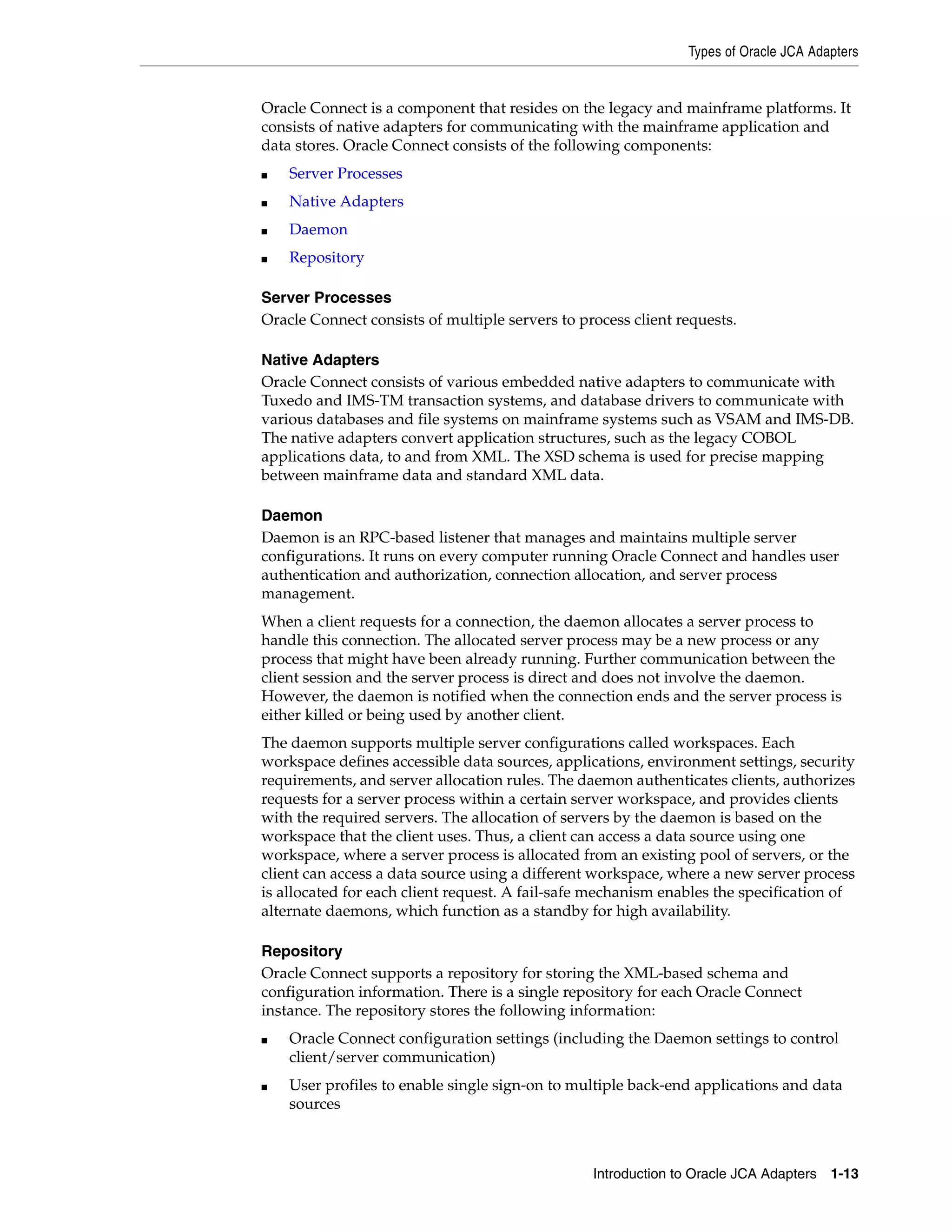 Types of Oracle JCA Adapters
Introduction to Oracle JCA Adapters 1-13
Oracle Connect is a component that resides on the legacy and mainframe platforms. It
consists of native adapters for communicating with the mainframe application and
data stores. Oracle Connect consists of the following components:
■ Server Processes
■ Native Adapters
■ Daemon
■ Repository
Server Processes
Oracle Connect consists of multiple servers to process client requests.
Native Adapters
Oracle Connect consists of various embedded native adapters to communicate with
Tuxedo and IMS-TM transaction systems, and database drivers to communicate with
various databases and file systems on mainframe systems such as VSAM and IMS-DB.
The native adapters convert application structures, such as the legacy COBOL
applications data, to and from XML. The XSD schema is used for precise mapping
between mainframe data and standard XML data.
Daemon
Daemon is an RPC-based listener that manages and maintains multiple server
configurations. It runs on every computer running Oracle Connect and handles user
authentication and authorization, connection allocation, and server process
management.
When a client requests for a connection, the daemon allocates a server process to
handle this connection. The allocated server process may be a new process or any
process that might have been already running. Further communication between the
client session and the server process is direct and does not involve the daemon.
However, the daemon is notified when the connection ends and the server process is
either killed or being used by another client.
The daemon supports multiple server configurations called workspaces. Each
workspace defines accessible data sources, applications, environment settings, security
requirements, and server allocation rules. The daemon authenticates clients, authorizes
requests for a server process within a certain server workspace, and provides clients
with the required servers. The allocation of servers by the daemon is based on the
workspace that the client uses. Thus, a client can access a data source using one
workspace, where a server process is allocated from an existing pool of servers, or the
client can access a data source using a different workspace, where a new server process
is allocated for each client request. A fail-safe mechanism enables the specification of
alternate daemons, which function as a standby for high availability.
Repository
Oracle Connect supports a repository for storing the XML-based schema and
configuration information. There is a single repository for each Oracle Connect
instance. The repository stores the following information:
■ Oracle Connect configuration settings (including the Daemon settings to control
client/server communication)
■ User profiles to enable single sign-on to multiple back-end applications and data
sources
 