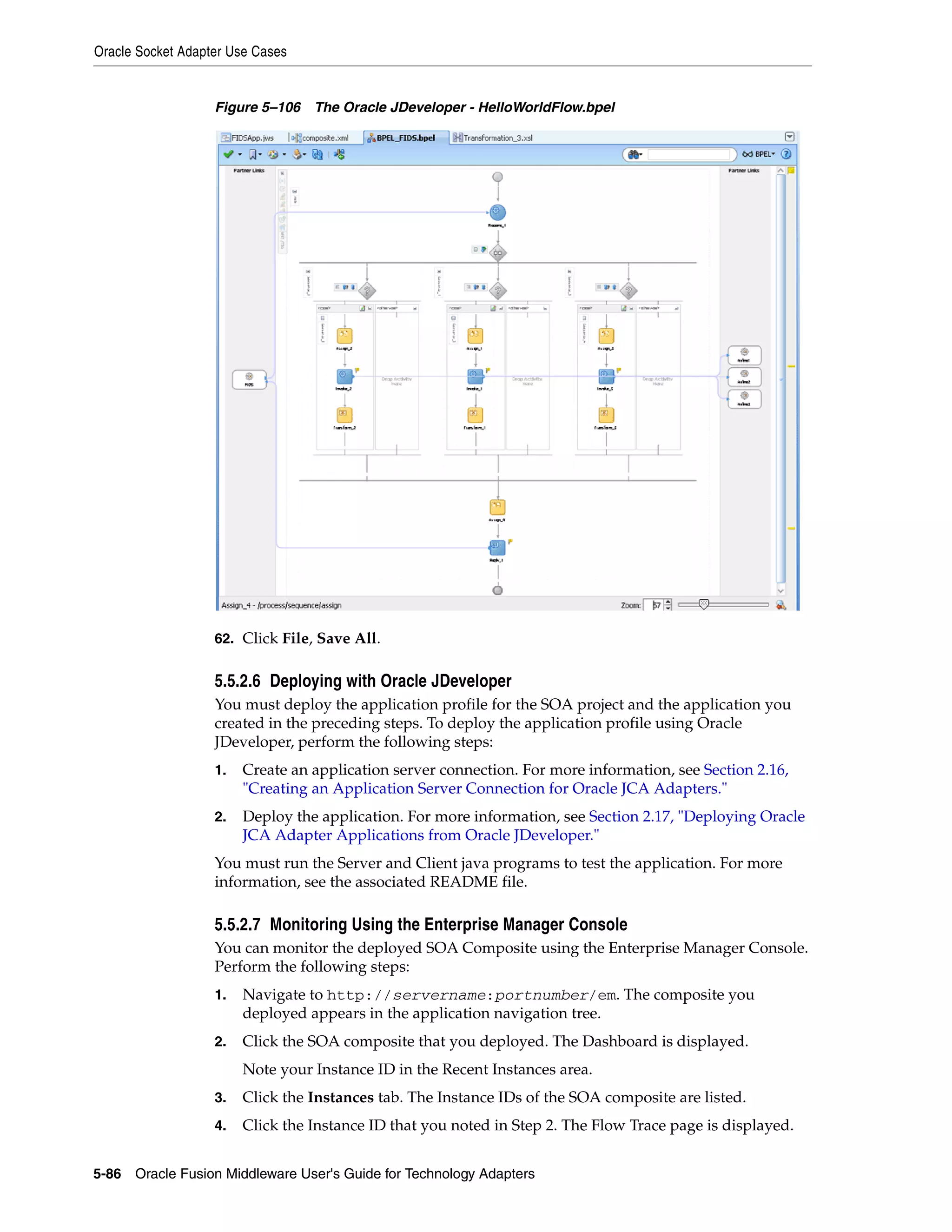Oracle Socket Adapter Use Cases
5-86 Oracle Fusion Middleware User's Guide for Technology Adapters
Figure 5–106 The Oracle JDeveloper - HelloWorldFlow.bpel
62. Click File, Save All.
5.5.2.6 Deploying with Oracle JDeveloper
You must deploy the application profile for the SOA project and the application you
created in the preceding steps. To deploy the application profile using Oracle
JDeveloper, perform the following steps:
1. Create an application server connection. For more information, see Section 2.16,
"Creating an Application Server Connection for Oracle JCA Adapters."
2. Deploy the application. For more information, see Section 2.17, "Deploying Oracle
JCA Adapter Applications from Oracle JDeveloper."
You must run the Server and Client java programs to test the application. For more
information, see the associated README file.
5.5.2.7 Monitoring Using the Enterprise Manager Console
You can monitor the deployed SOA Composite using the Enterprise Manager Console.
Perform the following steps:
1. Navigate to http://servername:portnumber/em. The composite you
deployed appears in the application navigation tree.
2. Click the SOA composite that you deployed. The Dashboard is displayed.
Note your Instance ID in the Recent Instances area.
3. Click the Instances tab. The Instance IDs of the SOA composite are listed.
4. Click the Instance ID that you noted in Step 2. The Flow Trace page is displayed.
 