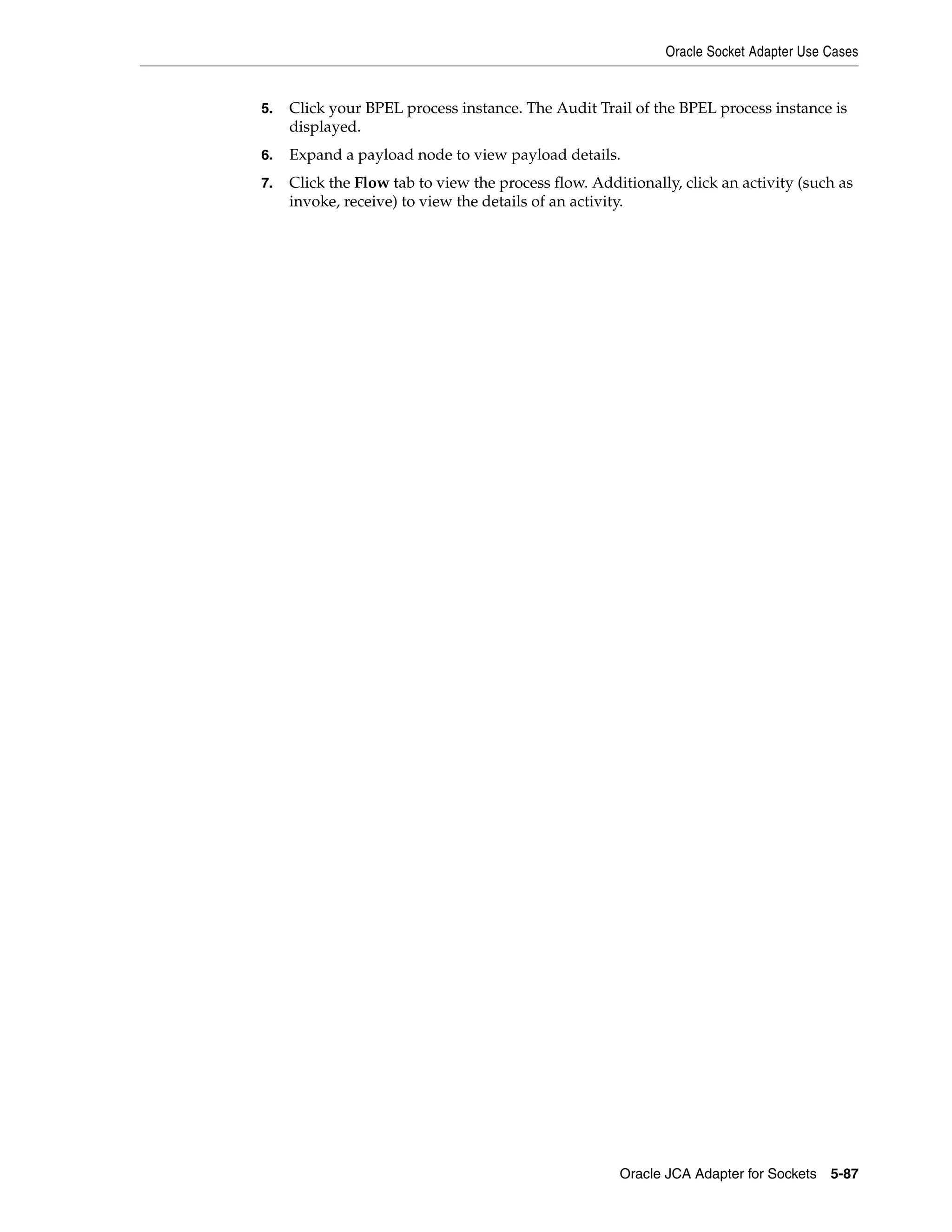 Oracle Socket Adapter Use Cases
Oracle JCA Adapter for Sockets 5-87
5. Click your BPEL process instance. The Audit Trail of the BPEL process instance is
displayed.
6. Expand a payload node to view payload details.
7. Click the Flow tab to view the process flow. Additionally, click an activity (such as
invoke, receive) to view the details of an activity.
 