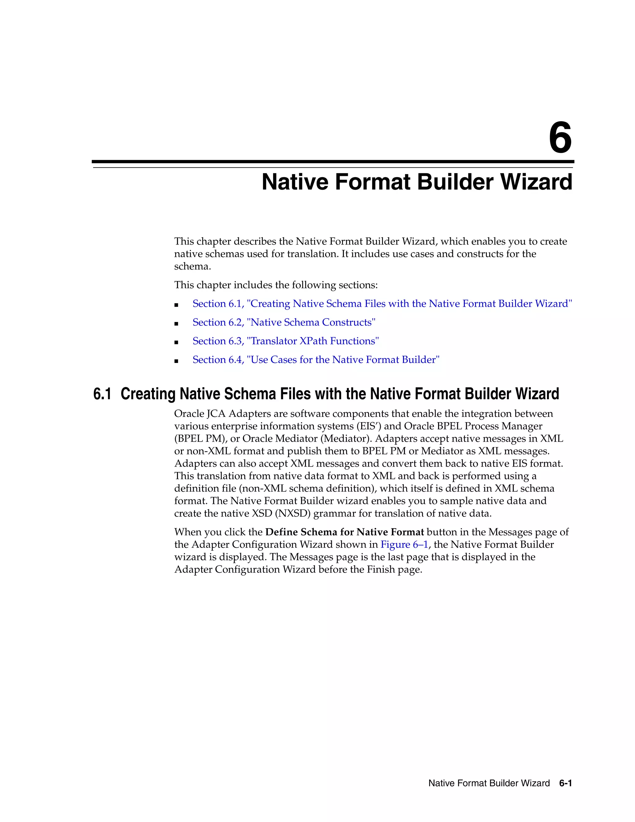 Native Format Builder Wizard 6-1
6
Native Format Builder Wizard
This chapter describes the Native Format Builder Wizard, which enables you to create
native schemas used for translation. It includes use cases and constructs for the
schema.
This chapter includes the following sections:
■ Section 6.1, "Creating Native Schema Files with the Native Format Builder Wizard"
■ Section 6.2, "Native Schema Constructs"
■ Section 6.3, "Translator XPath Functions"
■ Section 6.4, "Use Cases for the Native Format Builder"
6.1 Creating Native Schema Files with the Native Format Builder Wizard
Oracle JCA Adapters are software components that enable the integration between
various enterprise information systems (EIS’) and Oracle BPEL Process Manager
(BPEL PM), or Oracle Mediator (Mediator). Adapters accept native messages in XML
or non-XML format and publish them to BPEL PM or Mediator as XML messages.
Adapters can also accept XML messages and convert them back to native EIS format.
This translation from native data format to XML and back is performed using a
definition file (non-XML schema definition), which itself is defined in XML schema
format. The Native Format Builder wizard enables you to sample native data and
create the native XSD (NXSD) grammar for translation of native data.
When you click the Define Schema for Native Format button in the Messages page of
the Adapter Configuration Wizard shown in Figure 6–1, the Native Format Builder
wizard is displayed. The Messages page is the last page that is displayed in the
Adapter Configuration Wizard before the Finish page.
 