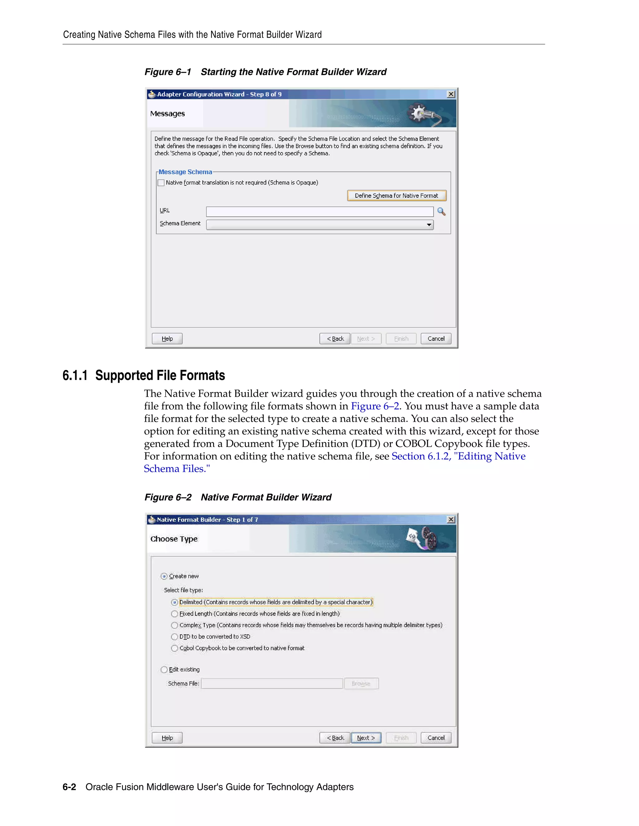 Creating Native Schema Files with the Native Format Builder Wizard
6-2 Oracle Fusion Middleware User's Guide for Technology Adapters
Figure 6–1 Starting the Native Format Builder Wizard
6.1.1 Supported File Formats
The Native Format Builder wizard guides you through the creation of a native schema
file from the following file formats shown in Figure 6–2. You must have a sample data
file format for the selected type to create a native schema. You can also select the
option for editing an existing native schema created with this wizard, except for those
generated from a Document Type Definition (DTD) or COBOL Copybook file types.
For information on editing the native schema file, see Section 6.1.2, "Editing Native
Schema Files."
Figure 6–2 Native Format Builder Wizard
 