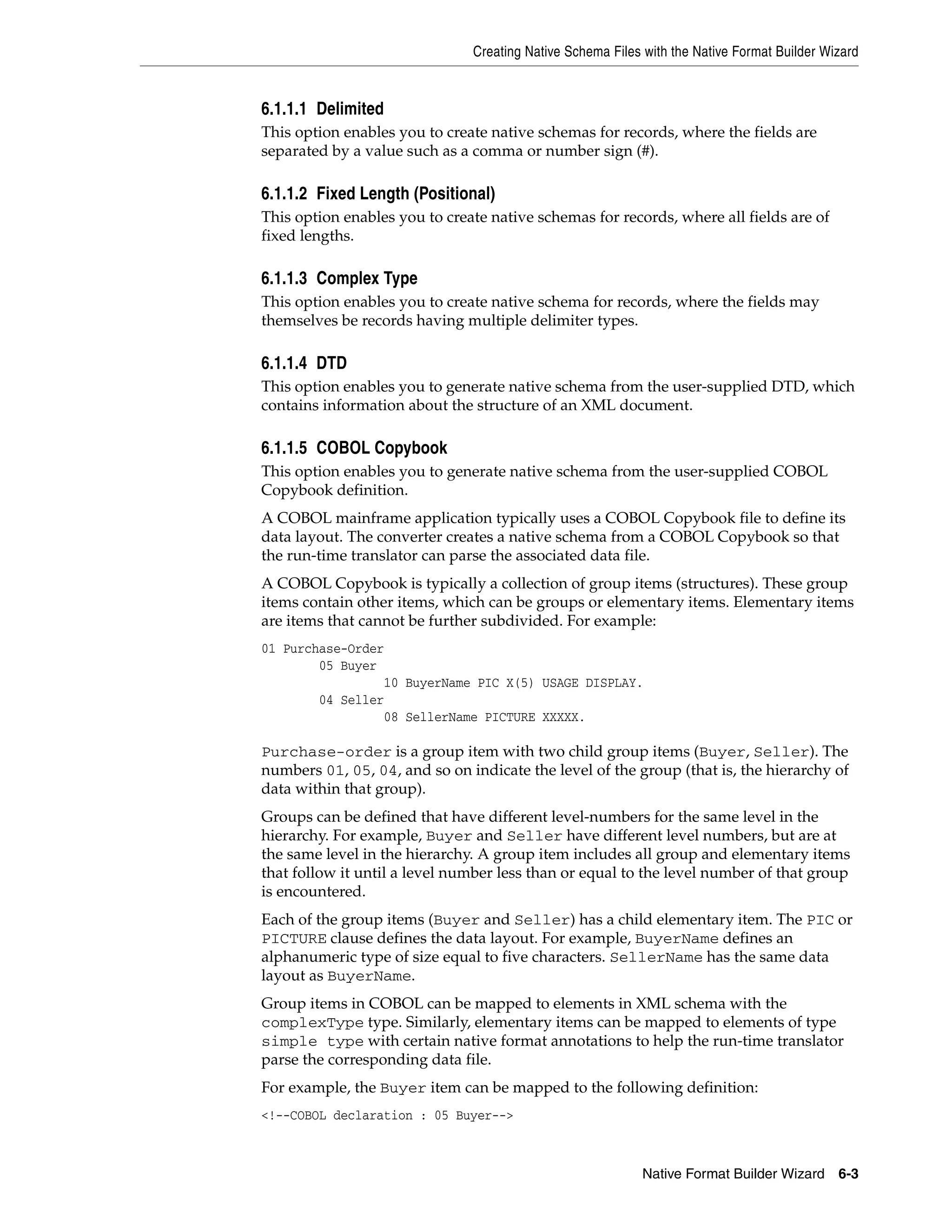 Creating Native Schema Files with the Native Format Builder Wizard
Native Format Builder Wizard 6-3
6.1.1.1 Delimited
This option enables you to create native schemas for records, where the fields are
separated by a value such as a comma or number sign (#).
6.1.1.2 Fixed Length (Positional)
This option enables you to create native schemas for records, where all fields are of
fixed lengths.
6.1.1.3 Complex Type
This option enables you to create native schema for records, where the fields may
themselves be records having multiple delimiter types.
6.1.1.4 DTD
This option enables you to generate native schema from the user-supplied DTD, which
contains information about the structure of an XML document.
6.1.1.5 COBOL Copybook
This option enables you to generate native schema from the user-supplied COBOL
Copybook definition.
A COBOL mainframe application typically uses a COBOL Copybook file to define its
data layout. The converter creates a native schema from a COBOL Copybook so that
the run-time translator can parse the associated data file.
A COBOL Copybook is typically a collection of group items (structures). These group
items contain other items, which can be groups or elementary items. Elementary items
are items that cannot be further subdivided. For example:
01 Purchase-Order
05 Buyer
10 BuyerName PIC X(5) USAGE DISPLAY.
04 Seller
08 SellerName PICTURE XXXXX.
Purchase-order is a group item with two child group items (Buyer, Seller). The
numbers 01, 05, 04, and so on indicate the level of the group (that is, the hierarchy of
data within that group).
Groups can be defined that have different level-numbers for the same level in the
hierarchy. For example, Buyer and Seller have different level numbers, but are at
the same level in the hierarchy. A group item includes all group and elementary items
that follow it until a level number less than or equal to the level number of that group
is encountered.
Each of the group items (Buyer and Seller) has a child elementary item. The PIC or
PICTURE clause defines the data layout. For example, BuyerName defines an
alphanumeric type of size equal to five characters. SellerName has the same data
layout as BuyerName.
Group items in COBOL can be mapped to elements in XML schema with the
complexType type. Similarly, elementary items can be mapped to elements of type
simple type with certain native format annotations to help the run-time translator
parse the corresponding data file.
For example, the Buyer item can be mapped to the following definition:
<!--COBOL declaration : 05 Buyer-->
 