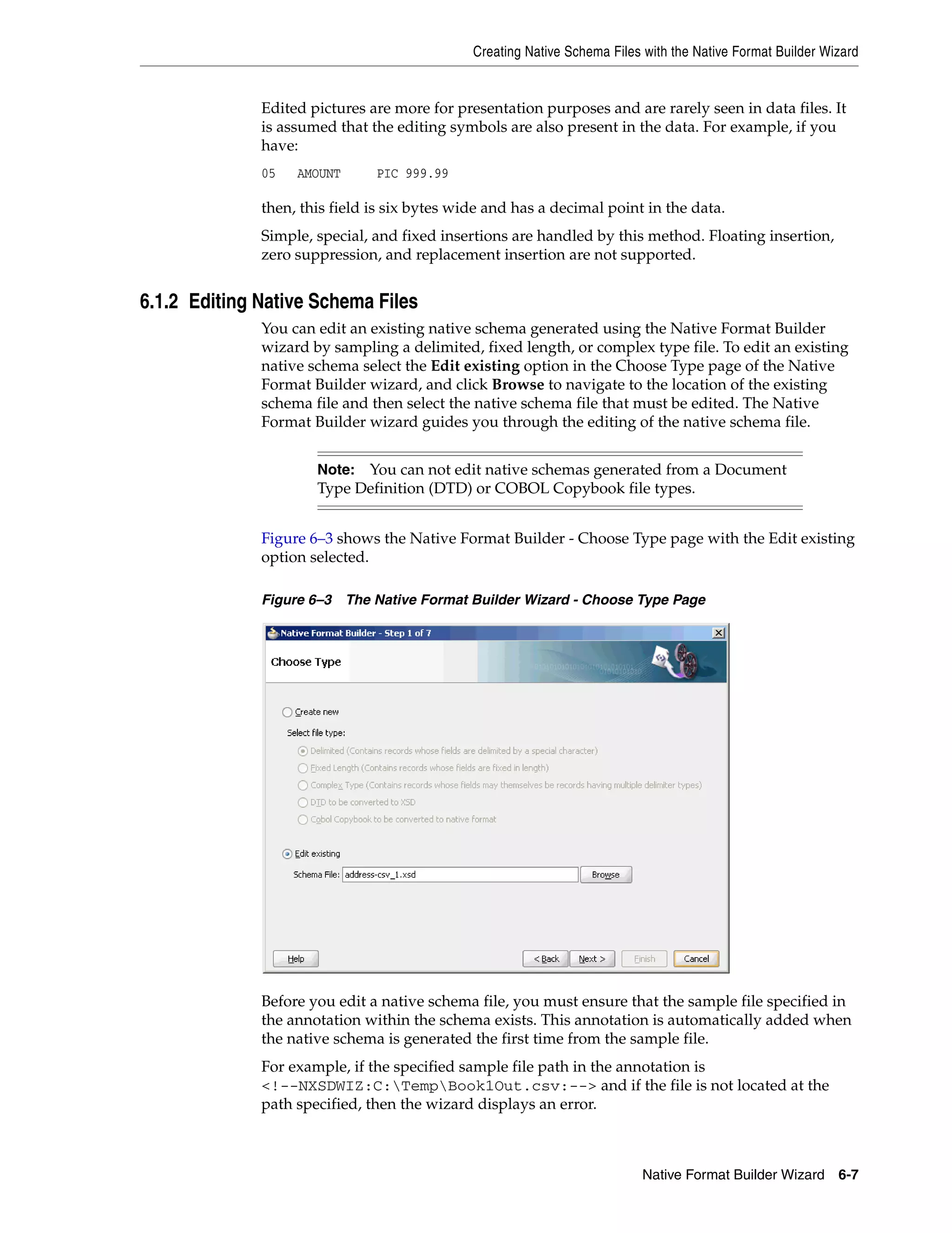 Creating Native Schema Files with the Native Format Builder Wizard
Native Format Builder Wizard 6-7
Edited pictures are more for presentation purposes and are rarely seen in data files. It
is assumed that the editing symbols are also present in the data. For example, if you
have:
05 AMOUNT PIC 999.99
then, this field is six bytes wide and has a decimal point in the data.
Simple, special, and fixed insertions are handled by this method. Floating insertion,
zero suppression, and replacement insertion are not supported.
6.1.2 Editing Native Schema Files
You can edit an existing native schema generated using the Native Format Builder
wizard by sampling a delimited, fixed length, or complex type file. To edit an existing
native schema select the Edit existing option in the Choose Type page of the Native
Format Builder wizard, and click Browse to navigate to the location of the existing
schema file and then select the native schema file that must be edited. The Native
Format Builder wizard guides you through the editing of the native schema file.
Figure 6–3 shows the Native Format Builder - Choose Type page with the Edit existing
option selected.
Figure 6–3 The Native Format Builder Wizard - Choose Type Page
Before you edit a native schema file, you must ensure that the sample file specified in
the annotation within the schema exists. This annotation is automatically added when
the native schema is generated the first time from the sample file.
For example, if the specified sample file path in the annotation is
<!--NXSDWIZ:C:TempBook1Out.csv:--> and if the file is not located at the
path specified, then the wizard displays an error.
Note: You can not edit native schemas generated from a Document
Type Definition (DTD) or COBOL Copybook file types.
 