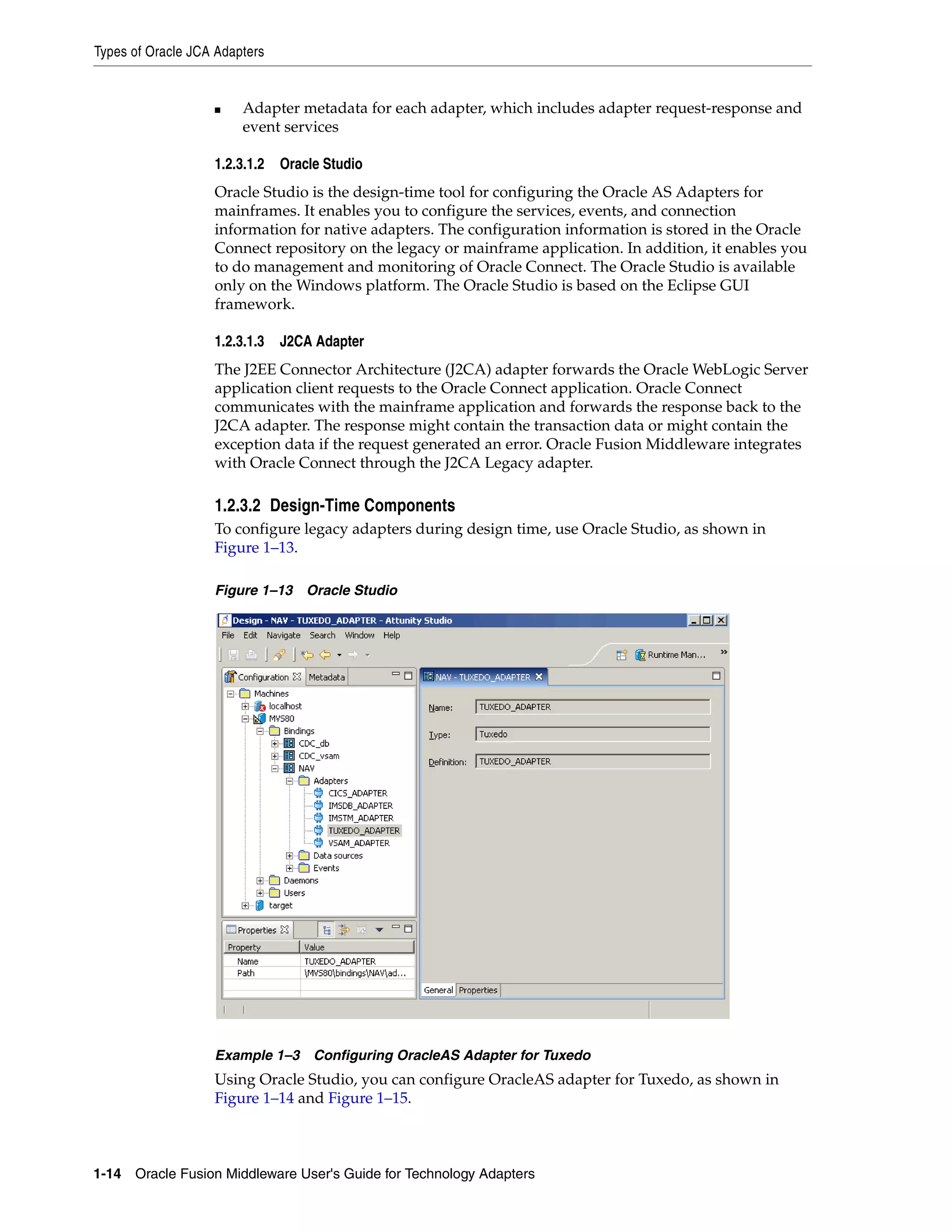 Types of Oracle JCA Adapters
1-14 Oracle Fusion Middleware User's Guide for Technology Adapters
■ Adapter metadata for each adapter, which includes adapter request-response and
event services
1.2.3.1.2 Oracle Studio
Oracle Studio is the design-time tool for configuring the Oracle AS Adapters for
mainframes. It enables you to configure the services, events, and connection
information for native adapters. The configuration information is stored in the Oracle
Connect repository on the legacy or mainframe application. In addition, it enables you
to do management and monitoring of Oracle Connect. The Oracle Studio is available
only on the Windows platform. The Oracle Studio is based on the Eclipse GUI
framework.
1.2.3.1.3 J2CA Adapter
The J2EE Connector Architecture (J2CA) adapter forwards the Oracle WebLogic Server
application client requests to the Oracle Connect application. Oracle Connect
communicates with the mainframe application and forwards the response back to the
J2CA adapter. The response might contain the transaction data or might contain the
exception data if the request generated an error. Oracle Fusion Middleware integrates
with Oracle Connect through the J2CA Legacy adapter.
1.2.3.2 Design-Time Components
To configure legacy adapters during design time, use Oracle Studio, as shown in
Figure 1–13.
Figure 1–13 Oracle Studio
Example 1–3 Configuring OracleAS Adapter for Tuxedo
Using Oracle Studio, you can configure OracleAS adapter for Tuxedo, as shown in
Figure 1–14 and Figure 1–15.
 