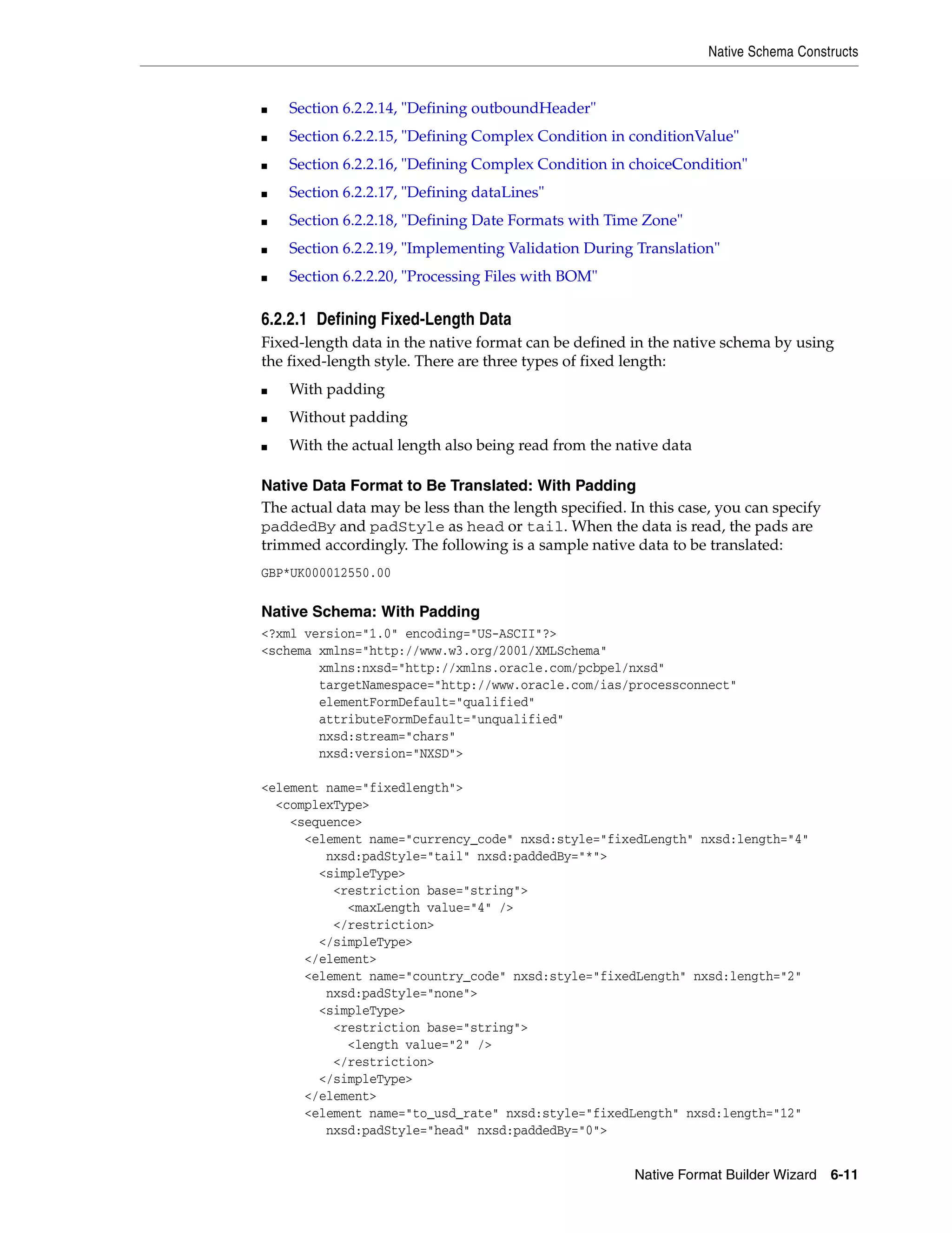 Native Schema Constructs
Native Format Builder Wizard 6-11
■ Section 6.2.2.14, "Defining outboundHeader"
■ Section 6.2.2.15, "Defining Complex Condition in conditionValue"
■ Section 6.2.2.16, "Defining Complex Condition in choiceCondition"
■ Section 6.2.2.17, "Defining dataLines"
■ Section 6.2.2.18, "Defining Date Formats with Time Zone"
■ Section 6.2.2.19, "Implementing Validation During Translation"
■ Section 6.2.2.20, "Processing Files with BOM"
6.2.2.1 Defining Fixed-Length Data
Fixed-length data in the native format can be defined in the native schema by using
the fixed-length style. There are three types of fixed length:
■ With padding
■ Without padding
■ With the actual length also being read from the native data
Native Data Format to Be Translated: With Padding
The actual data may be less than the length specified. In this case, you can specify
paddedBy and padStyle as head or tail. When the data is read, the pads are
trimmed accordingly. The following is a sample native data to be translated:
GBP*UK000012550.00
Native Schema: With Padding
<?xml version="1.0" encoding="US-ASCII"?>
<schema xmlns="http://www.w3.org/2001/XMLSchema"
xmlns:nxsd="http://xmlns.oracle.com/pcbpel/nxsd"
targetNamespace="http://www.oracle.com/ias/processconnect"
elementFormDefault="qualified"
attributeFormDefault="unqualified"
nxsd:stream="chars"
nxsd:version="NXSD">
<element name="fixedlength">
<complexType>
<sequence>
<element name="currency_code" nxsd:style="fixedLength" nxsd:length="4"
nxsd:padStyle="tail" nxsd:paddedBy="*">
<simpleType>
<restriction base="string">
<maxLength value="4" />
</restriction>
</simpleType>
</element>
<element name="country_code" nxsd:style="fixedLength" nxsd:length="2"
nxsd:padStyle="none">
<simpleType>
<restriction base="string">
<length value="2" />
</restriction>
</simpleType>
</element>
<element name="to_usd_rate" nxsd:style="fixedLength" nxsd:length="12"
nxsd:padStyle="head" nxsd:paddedBy="0">
 