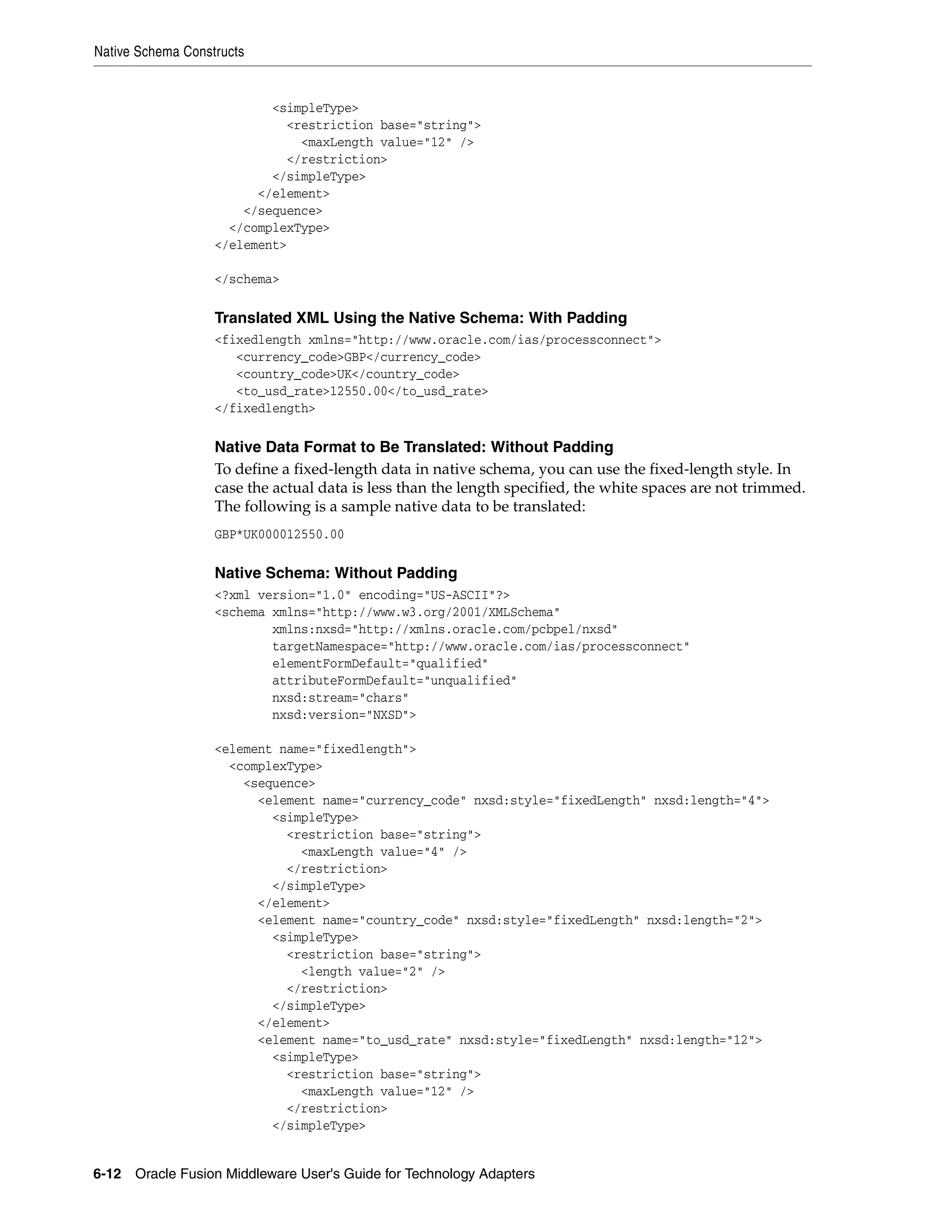 Native Schema Constructs
6-12 Oracle Fusion Middleware User's Guide for Technology Adapters
<simpleType>
<restriction base="string">
<maxLength value="12" />
</restriction>
</simpleType>
</element>
</sequence>
</complexType>
</element>
</schema>
Translated XML Using the Native Schema: With Padding
<fixedlength xmlns="http://www.oracle.com/ias/processconnect">
<currency_code>GBP</currency_code>
<country_code>UK</country_code>
<to_usd_rate>12550.00</to_usd_rate>
</fixedlength>
Native Data Format to Be Translated: Without Padding
To define a fixed-length data in native schema, you can use the fixed-length style. In
case the actual data is less than the length specified, the white spaces are not trimmed.
The following is a sample native data to be translated:
GBP*UK000012550.00
Native Schema: Without Padding
<?xml version="1.0" encoding="US-ASCII"?>
<schema xmlns="http://www.w3.org/2001/XMLSchema"
xmlns:nxsd="http://xmlns.oracle.com/pcbpel/nxsd"
targetNamespace="http://www.oracle.com/ias/processconnect"
elementFormDefault="qualified"
attributeFormDefault="unqualified"
nxsd:stream="chars"
nxsd:version="NXSD">
<element name="fixedlength">
<complexType>
<sequence>
<element name="currency_code" nxsd:style="fixedLength" nxsd:length="4">
<simpleType>
<restriction base="string">
<maxLength value="4" />
</restriction>
</simpleType>
</element>
<element name="country_code" nxsd:style="fixedLength" nxsd:length="2">
<simpleType>
<restriction base="string">
<length value="2" />
</restriction>
</simpleType>
</element>
<element name="to_usd_rate" nxsd:style="fixedLength" nxsd:length="12">
<simpleType>
<restriction base="string">
<maxLength value="12" />
</restriction>
</simpleType>
 