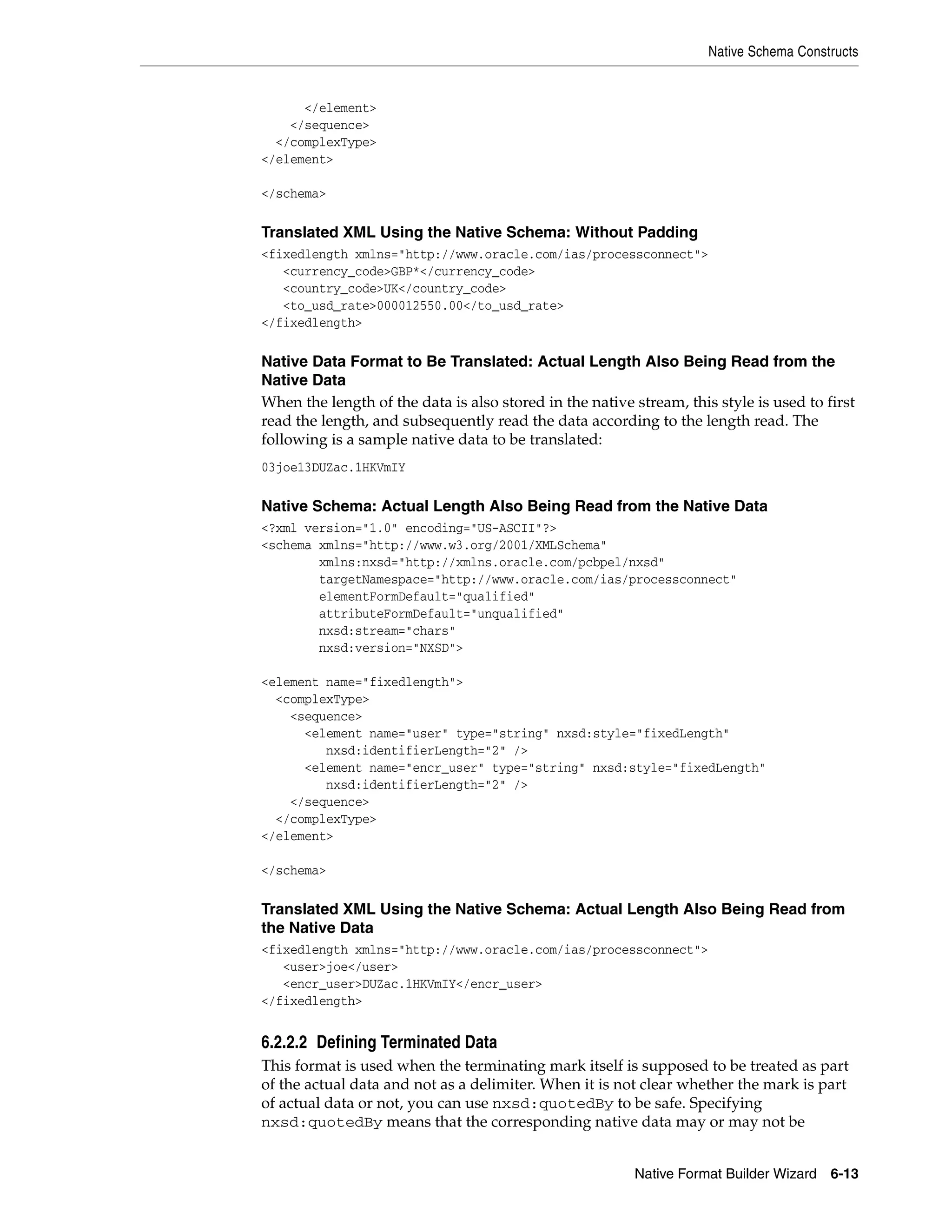 Native Schema Constructs
Native Format Builder Wizard 6-13
</element>
</sequence>
</complexType>
</element>
</schema>
Translated XML Using the Native Schema: Without Padding
<fixedlength xmlns="http://www.oracle.com/ias/processconnect">
<currency_code>GBP*</currency_code>
<country_code>UK</country_code>
<to_usd_rate>000012550.00</to_usd_rate>
</fixedlength>
Native Data Format to Be Translated: Actual Length Also Being Read from the
Native Data
When the length of the data is also stored in the native stream, this style is used to first
read the length, and subsequently read the data according to the length read. The
following is a sample native data to be translated:
03joe13DUZac.1HKVmIY
Native Schema: Actual Length Also Being Read from the Native Data
<?xml version="1.0" encoding="US-ASCII"?>
<schema xmlns="http://www.w3.org/2001/XMLSchema"
xmlns:nxsd="http://xmlns.oracle.com/pcbpel/nxsd"
targetNamespace="http://www.oracle.com/ias/processconnect"
elementFormDefault="qualified"
attributeFormDefault="unqualified"
nxsd:stream="chars"
nxsd:version="NXSD">
<element name="fixedlength">
<complexType>
<sequence>
<element name="user" type="string" nxsd:style="fixedLength"
nxsd:identifierLength="2" />
<element name="encr_user" type="string" nxsd:style="fixedLength"
nxsd:identifierLength="2" />
</sequence>
</complexType>
</element>
</schema>
Translated XML Using the Native Schema: Actual Length Also Being Read from
the Native Data
<fixedlength xmlns="http://www.oracle.com/ias/processconnect">
<user>joe</user>
<encr_user>DUZac.1HKVmIY</encr_user>
</fixedlength>
6.2.2.2 Defining Terminated Data
This format is used when the terminating mark itself is supposed to be treated as part
of the actual data and not as a delimiter. When it is not clear whether the mark is part
of actual data or not, you can use nxsd:quotedBy to be safe. Specifying
nxsd:quotedBy means that the corresponding native data may or may not be
 
