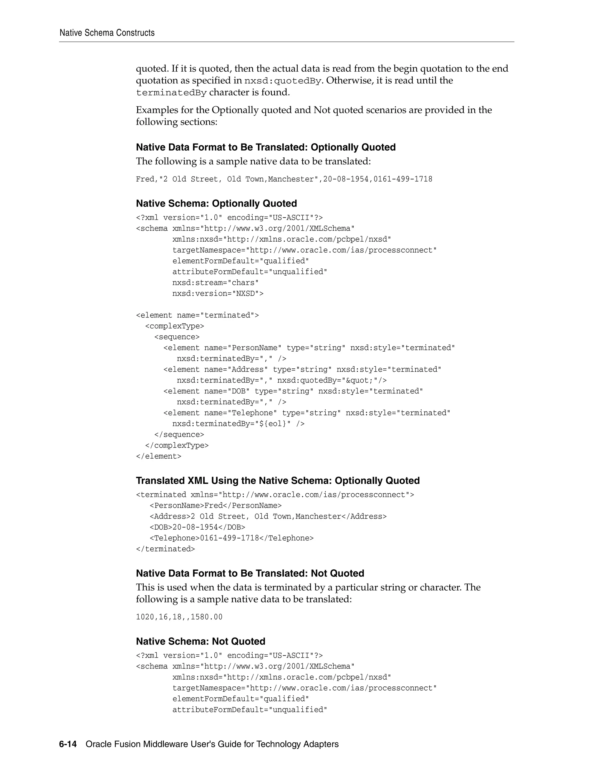 Native Schema Constructs
6-14 Oracle Fusion Middleware User's Guide for Technology Adapters
quoted. If it is quoted, then the actual data is read from the begin quotation to the end
quotation as specified in nxsd:quotedBy. Otherwise, it is read until the
terminatedBy character is found.
Examples for the Optionally quoted and Not quoted scenarios are provided in the
following sections:
Native Data Format to Be Translated: Optionally Quoted
The following is a sample native data to be translated:
Fred,"2 Old Street, Old Town,Manchester",20-08-1954,0161-499-1718
Native Schema: Optionally Quoted
<?xml version="1.0" encoding="US-ASCII"?>
<schema xmlns="http://www.w3.org/2001/XMLSchema"
xmlns:nxsd="http://xmlns.oracle.com/pcbpel/nxsd"
targetNamespace="http://www.oracle.com/ias/processconnect"
elementFormDefault="qualified"
attributeFormDefault="unqualified"
nxsd:stream="chars"
nxsd:version="NXSD">
<element name="terminated">
<complexType>
<sequence>
<element name="PersonName" type="string" nxsd:style="terminated"
nxsd:terminatedBy="," />
<element name="Address" type="string" nxsd:style="terminated"
nxsd:terminatedBy="," nxsd:quotedBy="&quot;"/>
<element name="DOB" type="string" nxsd:style="terminated"
nxsd:terminatedBy="," />
<element name="Telephone" type="string" nxsd:style="terminated"
nxsd:terminatedBy="${eol}" />
</sequence>
</complexType>
</element>
Translated XML Using the Native Schema: Optionally Quoted
<terminated xmlns="http://www.oracle.com/ias/processconnect">
<PersonName>Fred</PersonName>
<Address>2 Old Street, Old Town,Manchester</Address>
<DOB>20-08-1954</DOB>
<Telephone>0161-499-1718</Telephone>
</terminated>
Native Data Format to Be Translated: Not Quoted
This is used when the data is terminated by a particular string or character. The
following is a sample native data to be translated:
1020,16,18,,1580.00
Native Schema: Not Quoted
<?xml version="1.0" encoding="US-ASCII"?>
<schema xmlns="http://www.w3.org/2001/XMLSchema"
xmlns:nxsd="http://xmlns.oracle.com/pcbpel/nxsd"
targetNamespace="http://www.oracle.com/ias/processconnect"
elementFormDefault="qualified"
attributeFormDefault="unqualified"
 