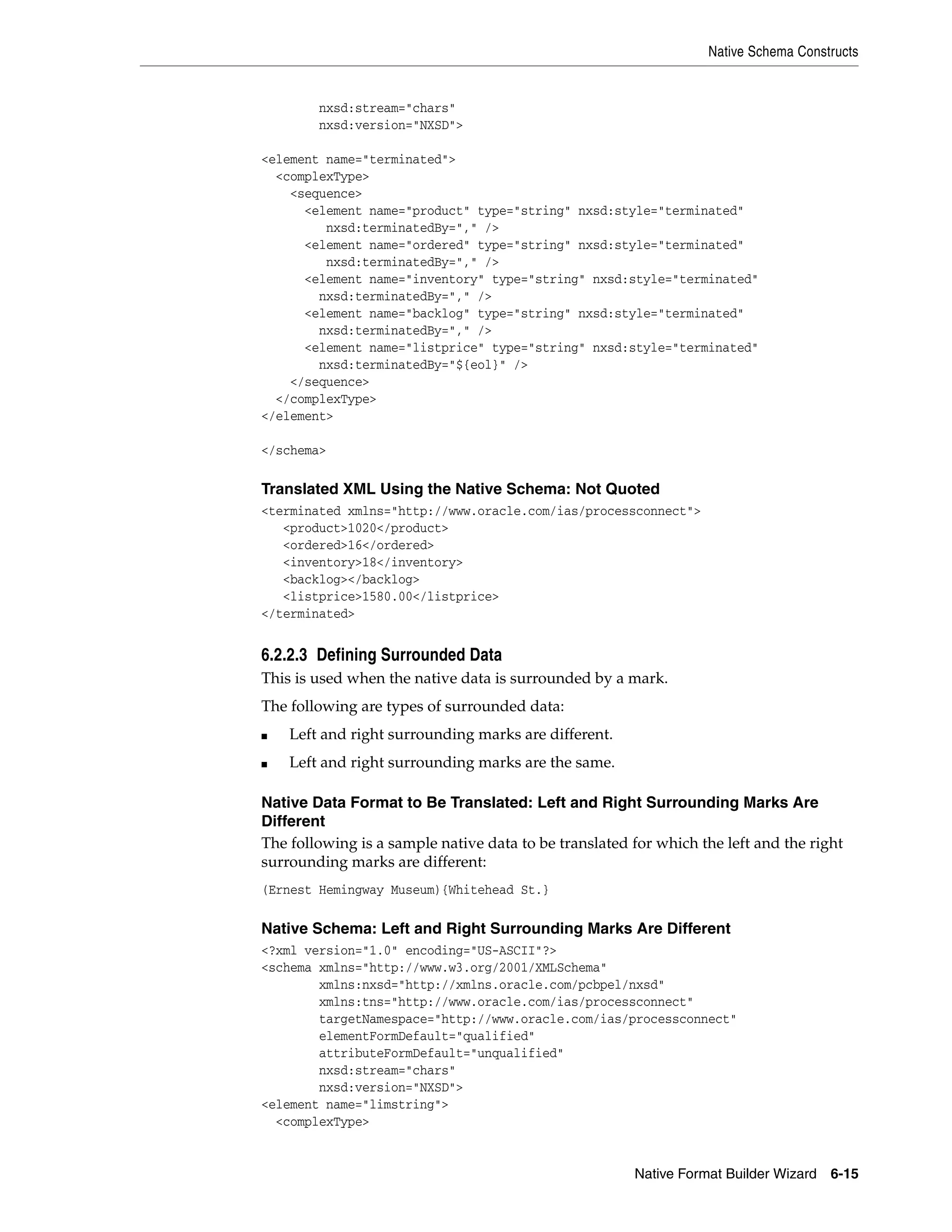 Native Schema Constructs
Native Format Builder Wizard 6-15
nxsd:stream="chars"
nxsd:version="NXSD">
<element name="terminated">
<complexType>
<sequence>
<element name="product" type="string" nxsd:style="terminated"
nxsd:terminatedBy="," />
<element name="ordered" type="string" nxsd:style="terminated"
nxsd:terminatedBy="," />
<element name="inventory" type="string" nxsd:style="terminated"
nxsd:terminatedBy="," />
<element name="backlog" type="string" nxsd:style="terminated"
nxsd:terminatedBy="," />
<element name="listprice" type="string" nxsd:style="terminated"
nxsd:terminatedBy="${eol}" />
</sequence>
</complexType>
</element>
</schema>
Translated XML Using the Native Schema: Not Quoted
<terminated xmlns="http://www.oracle.com/ias/processconnect">
<product>1020</product>
<ordered>16</ordered>
<inventory>18</inventory>
<backlog></backlog>
<listprice>1580.00</listprice>
</terminated>
6.2.2.3 Defining Surrounded Data
This is used when the native data is surrounded by a mark.
The following are types of surrounded data:
■ Left and right surrounding marks are different.
■ Left and right surrounding marks are the same.
Native Data Format to Be Translated: Left and Right Surrounding Marks Are
Different
The following is a sample native data to be translated for which the left and the right
surrounding marks are different:
(Ernest Hemingway Museum){Whitehead St.}
Native Schema: Left and Right Surrounding Marks Are Different
<?xml version="1.0" encoding="US-ASCII"?>
<schema xmlns="http://www.w3.org/2001/XMLSchema"
xmlns:nxsd="http://xmlns.oracle.com/pcbpel/nxsd"
xmlns:tns="http://www.oracle.com/ias/processconnect"
targetNamespace="http://www.oracle.com/ias/processconnect"
elementFormDefault="qualified"
attributeFormDefault="unqualified"
nxsd:stream="chars"
nxsd:version="NXSD">
<element name="limstring">
<complexType>
 