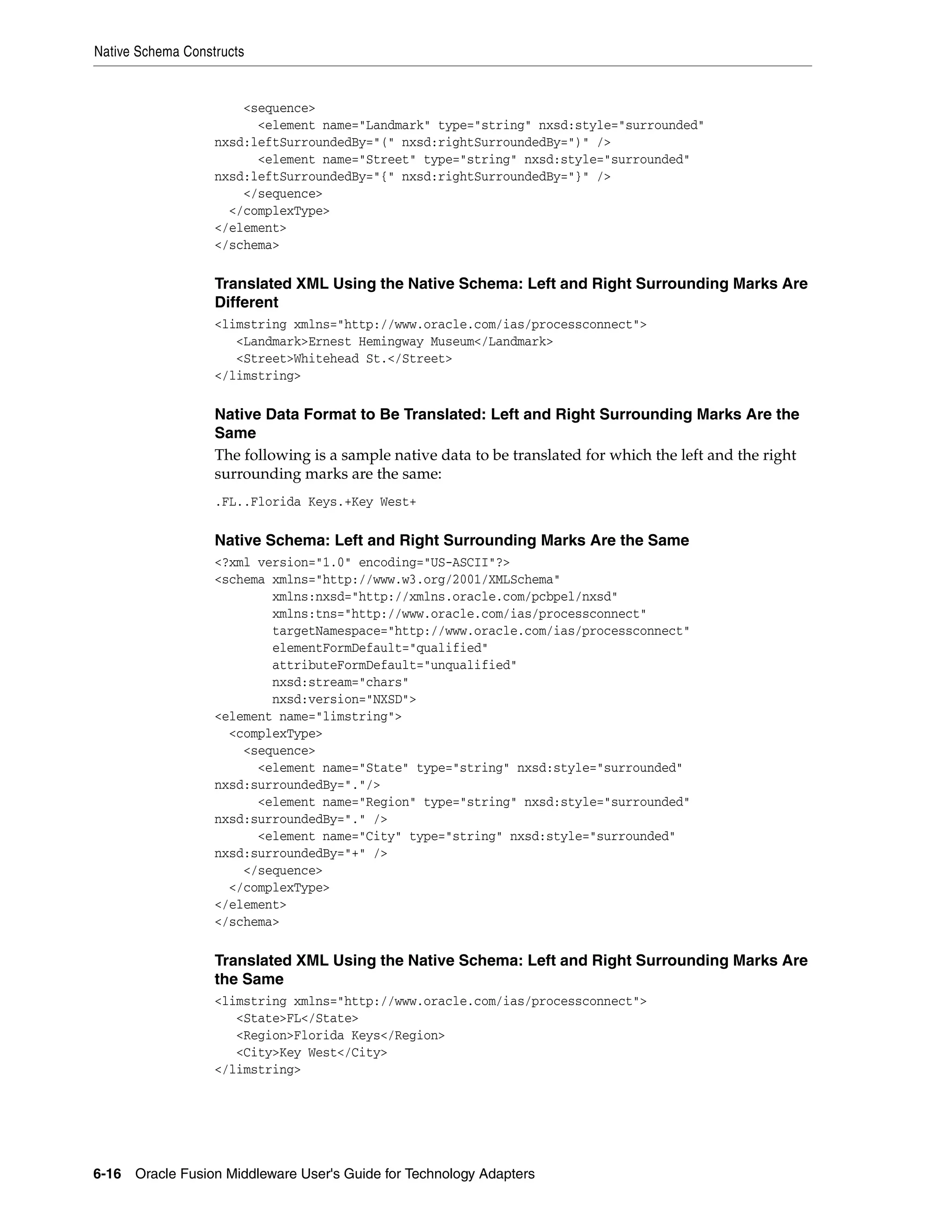 Native Schema Constructs
6-16 Oracle Fusion Middleware User's Guide for Technology Adapters
<sequence>
<element name="Landmark" type="string" nxsd:style="surrounded"
nxsd:leftSurroundedBy="(" nxsd:rightSurroundedBy=")" />
<element name="Street" type="string" nxsd:style="surrounded"
nxsd:leftSurroundedBy="{" nxsd:rightSurroundedBy="}" />
</sequence>
</complexType>
</element>
</schema>
Translated XML Using the Native Schema: Left and Right Surrounding Marks Are
Different
<limstring xmlns="http://www.oracle.com/ias/processconnect">
<Landmark>Ernest Hemingway Museum</Landmark>
<Street>Whitehead St.</Street>
</limstring>
Native Data Format to Be Translated: Left and Right Surrounding Marks Are the
Same
The following is a sample native data to be translated for which the left and the right
surrounding marks are the same:
.FL..Florida Keys.+Key West+
Native Schema: Left and Right Surrounding Marks Are the Same
<?xml version="1.0" encoding="US-ASCII"?>
<schema xmlns="http://www.w3.org/2001/XMLSchema"
xmlns:nxsd="http://xmlns.oracle.com/pcbpel/nxsd"
xmlns:tns="http://www.oracle.com/ias/processconnect"
targetNamespace="http://www.oracle.com/ias/processconnect"
elementFormDefault="qualified"
attributeFormDefault="unqualified"
nxsd:stream="chars"
nxsd:version="NXSD">
<element name="limstring">
<complexType>
<sequence>
<element name="State" type="string" nxsd:style="surrounded"
nxsd:surroundedBy="."/>
<element name="Region" type="string" nxsd:style="surrounded"
nxsd:surroundedBy="." />
<element name="City" type="string" nxsd:style="surrounded"
nxsd:surroundedBy="+" />
</sequence>
</complexType>
</element>
</schema>
Translated XML Using the Native Schema: Left and Right Surrounding Marks Are
the Same
<limstring xmlns="http://www.oracle.com/ias/processconnect">
<State>FL</State>
<Region>Florida Keys</Region>
<City>Key West</City>
</limstring>
 
