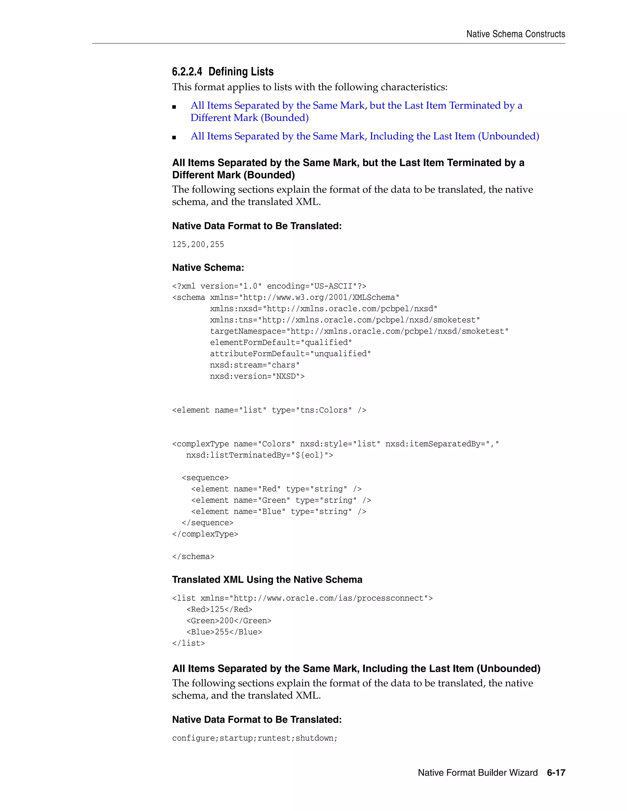 Native Schema Constructs
Native Format Builder Wizard 6-17
6.2.2.4 Defining Lists
This format applies to lists with the following characteristics:
■ All Items Separated by the Same Mark, but the Last Item Terminated by a
Different Mark (Bounded)
■ All Items Separated by the Same Mark, Including the Last Item (Unbounded)
All Items Separated by the Same Mark, but the Last Item Terminated by a
Different Mark (Bounded)
The following sections explain the format of the data to be translated, the native
schema, and the translated XML.
Native Data Format to Be Translated:
125,200,255
Native Schema:
<?xml version="1.0" encoding="US-ASCII"?>
<schema xmlns="http://www.w3.org/2001/XMLSchema"
xmlns:nxsd="http://xmlns.oracle.com/pcbpel/nxsd"
xmlns:tns="http://xmlns.oracle.com/pcbpel/nxsd/smoketest"
targetNamespace="http://xmlns.oracle.com/pcbpel/nxsd/smoketest"
elementFormDefault="qualified"
attributeFormDefault="unqualified"
nxsd:stream="chars"
nxsd:version="NXSD">
<element name="list" type="tns:Colors" />
<complexType name="Colors" nxsd:style="list" nxsd:itemSeparatedBy=","
nxsd:listTerminatedBy="${eol}">
<sequence>
<element name="Red" type="string" />
<element name="Green" type="string" />
<element name="Blue" type="string" />
</sequence>
</complexType>
</schema>
Translated XML Using the Native Schema
<list xmlns="http://www.oracle.com/ias/processconnect">
<Red>125</Red>
<Green>200</Green>
<Blue>255</Blue>
</list>
All Items Separated by the Same Mark, Including the Last Item (Unbounded)
The following sections explain the format of the data to be translated, the native
schema, and the translated XML.
Native Data Format to Be Translated:
configure;startup;runtest;shutdown;
 