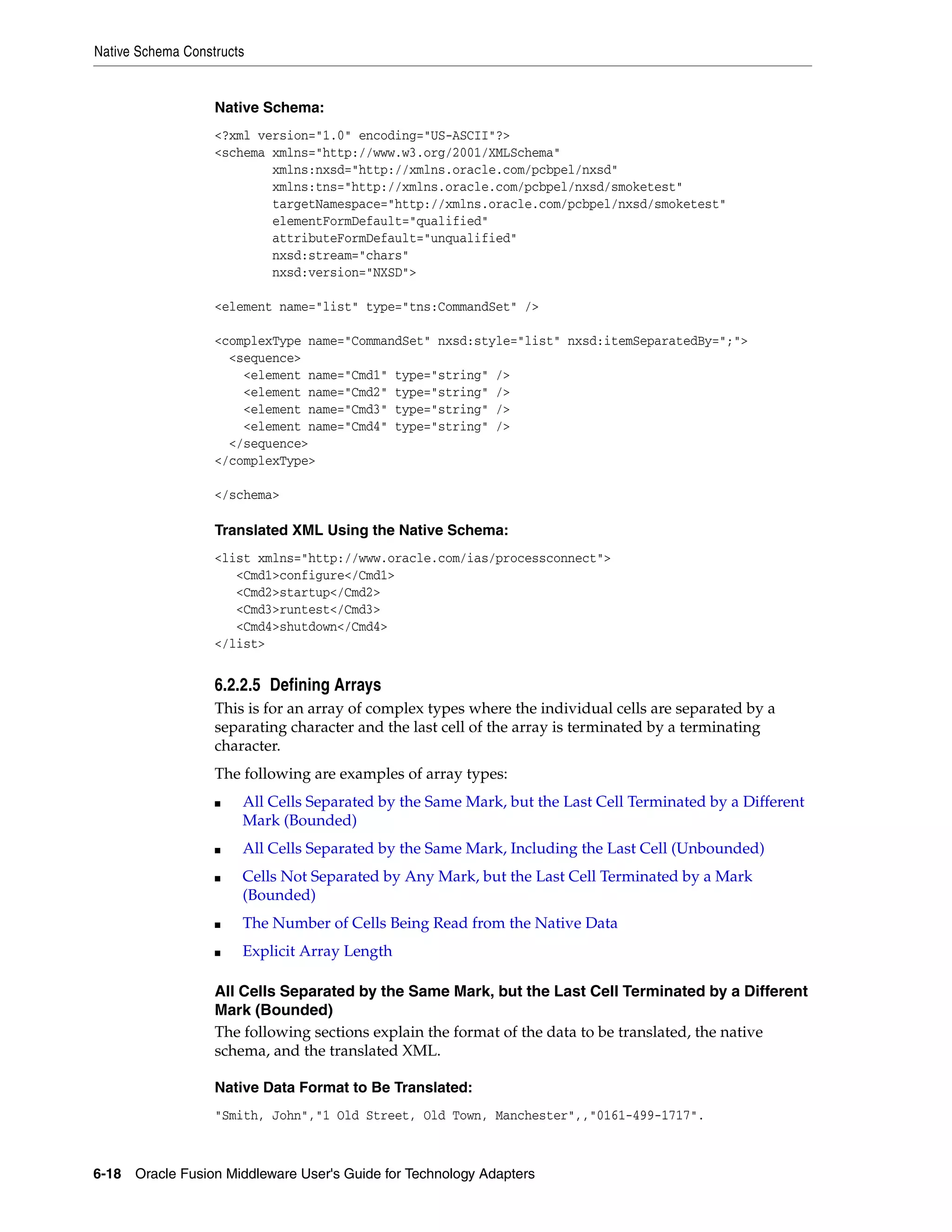 Native Schema Constructs
6-18 Oracle Fusion Middleware User's Guide for Technology Adapters
Native Schema:
<?xml version="1.0" encoding="US-ASCII"?>
<schema xmlns="http://www.w3.org/2001/XMLSchema"
xmlns:nxsd="http://xmlns.oracle.com/pcbpel/nxsd"
xmlns:tns="http://xmlns.oracle.com/pcbpel/nxsd/smoketest"
targetNamespace="http://xmlns.oracle.com/pcbpel/nxsd/smoketest"
elementFormDefault="qualified"
attributeFormDefault="unqualified"
nxsd:stream="chars"
nxsd:version="NXSD">
<element name="list" type="tns:CommandSet" />
<complexType name="CommandSet" nxsd:style="list" nxsd:itemSeparatedBy=";">
<sequence>
<element name="Cmd1" type="string" />
<element name="Cmd2" type="string" />
<element name="Cmd3" type="string" />
<element name="Cmd4" type="string" />
</sequence>
</complexType>
</schema>
Translated XML Using the Native Schema:
<list xmlns="http://www.oracle.com/ias/processconnect">
<Cmd1>configure</Cmd1>
<Cmd2>startup</Cmd2>
<Cmd3>runtest</Cmd3>
<Cmd4>shutdown</Cmd4>
</list>
6.2.2.5 Defining Arrays
This is for an array of complex types where the individual cells are separated by a
separating character and the last cell of the array is terminated by a terminating
character.
The following are examples of array types:
■ All Cells Separated by the Same Mark, but the Last Cell Terminated by a Different
Mark (Bounded)
■ All Cells Separated by the Same Mark, Including the Last Cell (Unbounded)
■ Cells Not Separated by Any Mark, but the Last Cell Terminated by a Mark
(Bounded)
■ The Number of Cells Being Read from the Native Data
■ Explicit Array Length
All Cells Separated by the Same Mark, but the Last Cell Terminated by a Different
Mark (Bounded)
The following sections explain the format of the data to be translated, the native
schema, and the translated XML.
Native Data Format to Be Translated:
"Smith, John","1 Old Street, Old Town, Manchester",,"0161-499-1717".
 
