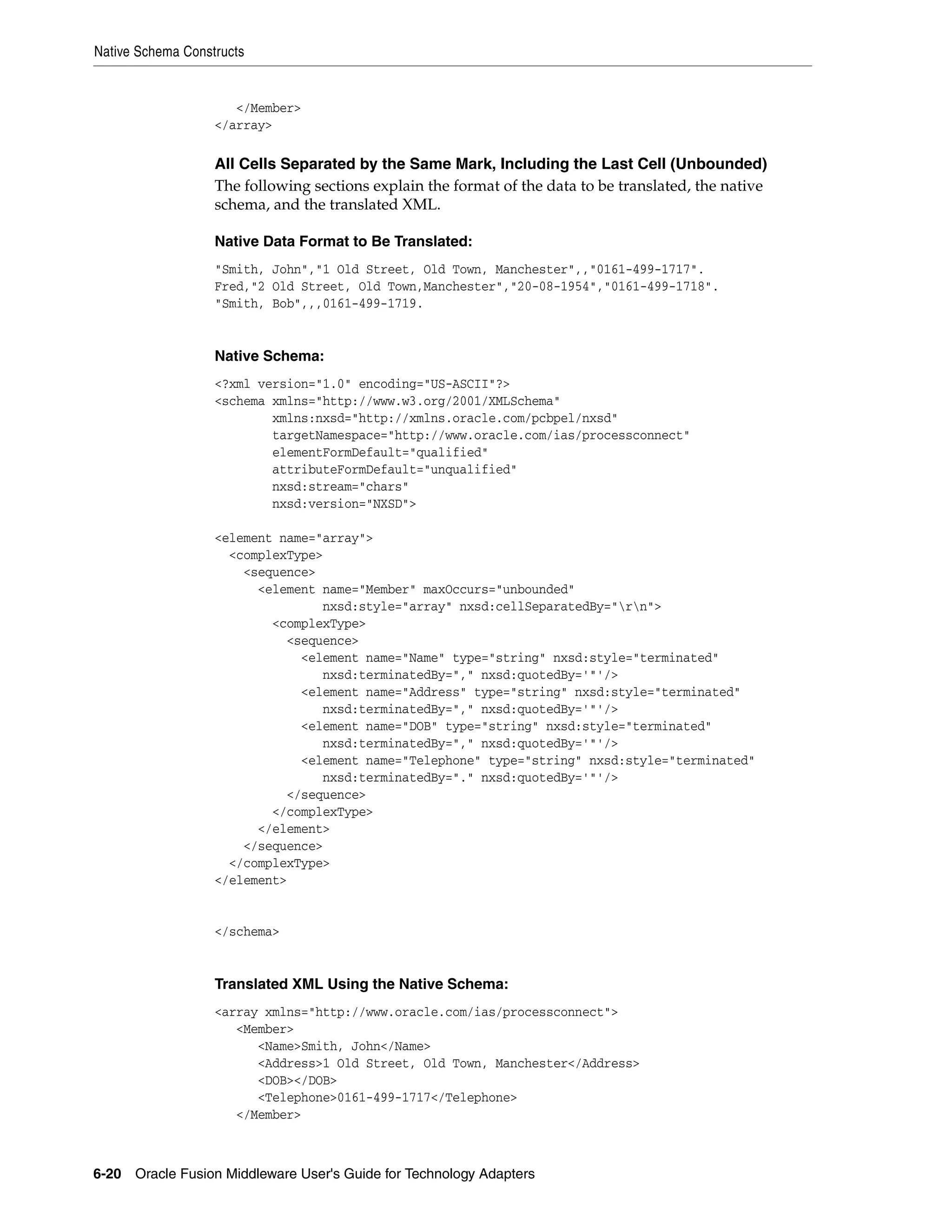 Native Schema Constructs
6-20 Oracle Fusion Middleware User's Guide for Technology Adapters
</Member>
</array>
All Cells Separated by the Same Mark, Including the Last Cell (Unbounded)
The following sections explain the format of the data to be translated, the native
schema, and the translated XML.
Native Data Format to Be Translated:
"Smith, John","1 Old Street, Old Town, Manchester",,"0161-499-1717".
Fred,"2 Old Street, Old Town,Manchester","20-08-1954","0161-499-1718".
"Smith, Bob",,,0161-499-1719.
Native Schema:
<?xml version="1.0" encoding="US-ASCII"?>
<schema xmlns="http://www.w3.org/2001/XMLSchema"
xmlns:nxsd="http://xmlns.oracle.com/pcbpel/nxsd"
targetNamespace="http://www.oracle.com/ias/processconnect"
elementFormDefault="qualified"
attributeFormDefault="unqualified"
nxsd:stream="chars"
nxsd:version="NXSD">
<element name="array">
<complexType>
<sequence>
<element name="Member" maxOccurs="unbounded"
nxsd:style="array" nxsd:cellSeparatedBy="rn">
<complexType>
<sequence>
<element name="Name" type="string" nxsd:style="terminated"
nxsd:terminatedBy="," nxsd:quotedBy='"'/>
<element name="Address" type="string" nxsd:style="terminated"
nxsd:terminatedBy="," nxsd:quotedBy='"'/>
<element name="DOB" type="string" nxsd:style="terminated"
nxsd:terminatedBy="," nxsd:quotedBy='"'/>
<element name="Telephone" type="string" nxsd:style="terminated"
nxsd:terminatedBy="." nxsd:quotedBy='"'/>
</sequence>
</complexType>
</element>
</sequence>
</complexType>
</element>
</schema>
Translated XML Using the Native Schema:
<array xmlns="http://www.oracle.com/ias/processconnect">
<Member>
<Name>Smith, John</Name>
<Address>1 Old Street, Old Town, Manchester</Address>
<DOB></DOB>
<Telephone>0161-499-1717</Telephone>
</Member>
 