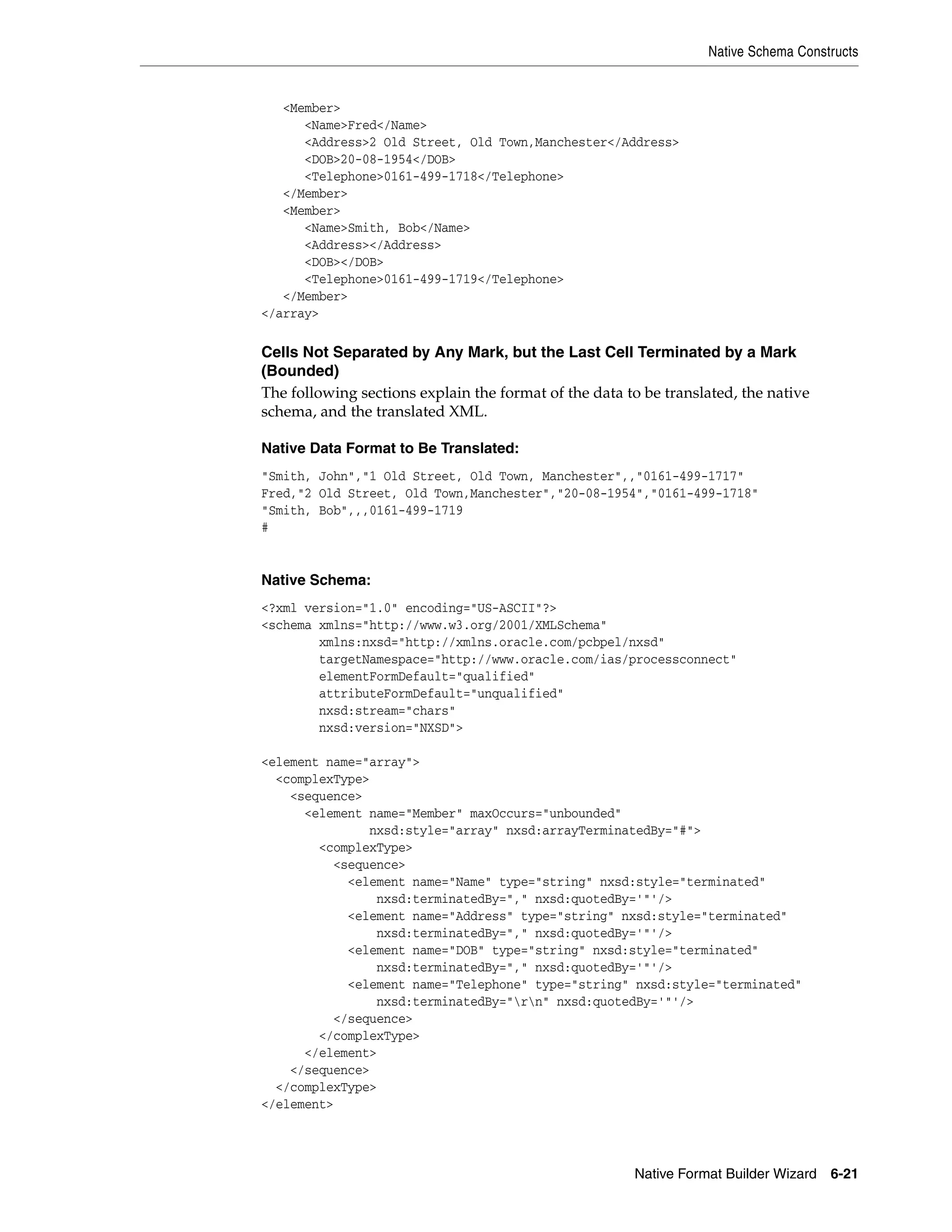Native Schema Constructs
Native Format Builder Wizard 6-21
<Member>
<Name>Fred</Name>
<Address>2 Old Street, Old Town,Manchester</Address>
<DOB>20-08-1954</DOB>
<Telephone>0161-499-1718</Telephone>
</Member>
<Member>
<Name>Smith, Bob</Name>
<Address></Address>
<DOB></DOB>
<Telephone>0161-499-1719</Telephone>
</Member>
</array>
Cells Not Separated by Any Mark, but the Last Cell Terminated by a Mark
(Bounded)
The following sections explain the format of the data to be translated, the native
schema, and the translated XML.
Native Data Format to Be Translated:
"Smith, John","1 Old Street, Old Town, Manchester",,"0161-499-1717"
Fred,"2 Old Street, Old Town,Manchester","20-08-1954","0161-499-1718"
"Smith, Bob",,,0161-499-1719
#
Native Schema:
<?xml version="1.0" encoding="US-ASCII"?>
<schema xmlns="http://www.w3.org/2001/XMLSchema"
xmlns:nxsd="http://xmlns.oracle.com/pcbpel/nxsd"
targetNamespace="http://www.oracle.com/ias/processconnect"
elementFormDefault="qualified"
attributeFormDefault="unqualified"
nxsd:stream="chars"
nxsd:version="NXSD">
<element name="array">
<complexType>
<sequence>
<element name="Member" maxOccurs="unbounded"
nxsd:style="array" nxsd:arrayTerminatedBy="#">
<complexType>
<sequence>
<element name="Name" type="string" nxsd:style="terminated"
nxsd:terminatedBy="," nxsd:quotedBy='"'/>
<element name="Address" type="string" nxsd:style="terminated"
nxsd:terminatedBy="," nxsd:quotedBy='"'/>
<element name="DOB" type="string" nxsd:style="terminated"
nxsd:terminatedBy="," nxsd:quotedBy='"'/>
<element name="Telephone" type="string" nxsd:style="terminated"
nxsd:terminatedBy="rn" nxsd:quotedBy='"'/>
</sequence>
</complexType>
</element>
</sequence>
</complexType>
</element>
 