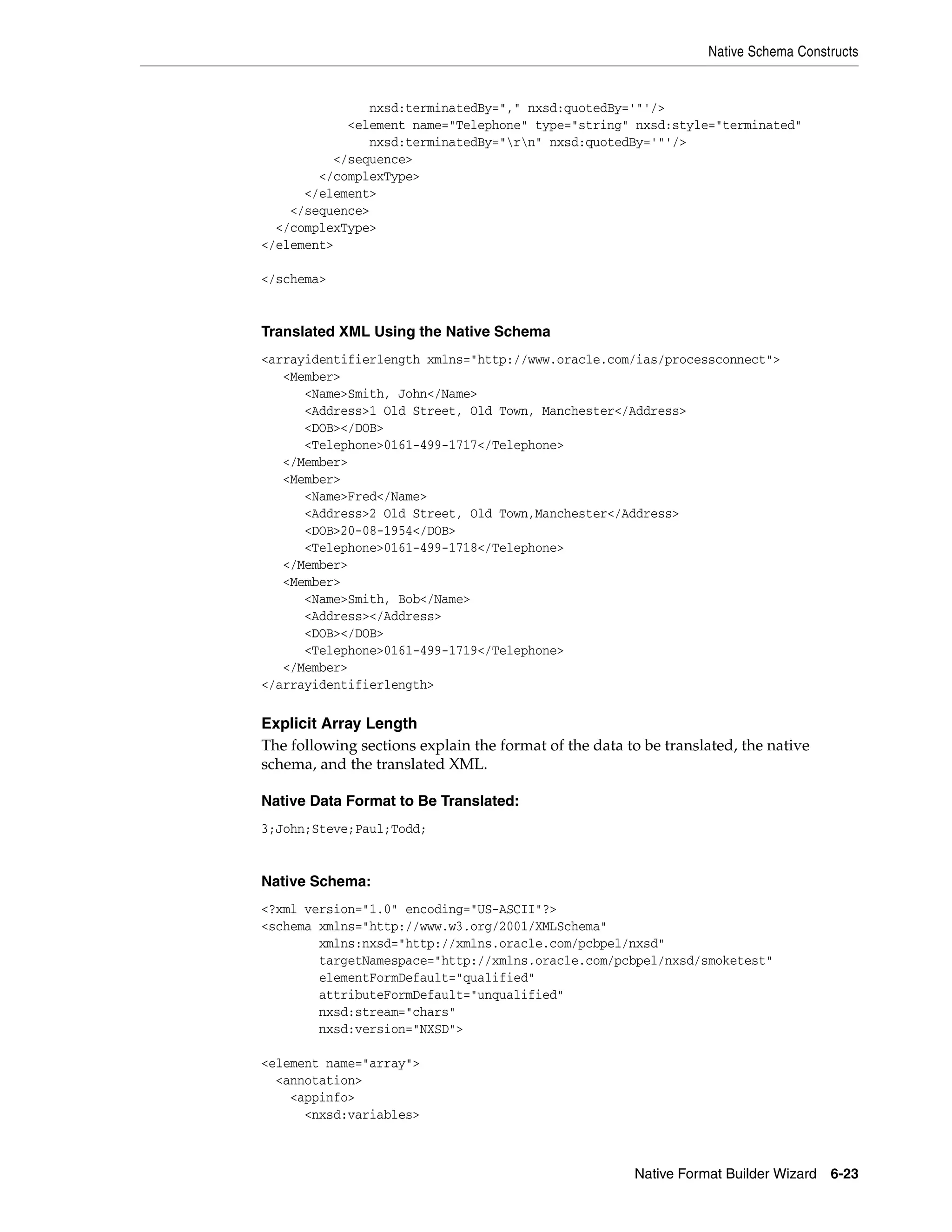 Native Schema Constructs
Native Format Builder Wizard 6-23
nxsd:terminatedBy="," nxsd:quotedBy='"'/>
<element name="Telephone" type="string" nxsd:style="terminated"
nxsd:terminatedBy="rn" nxsd:quotedBy='"'/>
</sequence>
</complexType>
</element>
</sequence>
</complexType>
</element>
</schema>
Translated XML Using the Native Schema
<arrayidentifierlength xmlns="http://www.oracle.com/ias/processconnect">
<Member>
<Name>Smith, John</Name>
<Address>1 Old Street, Old Town, Manchester</Address>
<DOB></DOB>
<Telephone>0161-499-1717</Telephone>
</Member>
<Member>
<Name>Fred</Name>
<Address>2 Old Street, Old Town,Manchester</Address>
<DOB>20-08-1954</DOB>
<Telephone>0161-499-1718</Telephone>
</Member>
<Member>
<Name>Smith, Bob</Name>
<Address></Address>
<DOB></DOB>
<Telephone>0161-499-1719</Telephone>
</Member>
</arrayidentifierlength>
Explicit Array Length
The following sections explain the format of the data to be translated, the native
schema, and the translated XML.
Native Data Format to Be Translated:
3;John;Steve;Paul;Todd;
Native Schema:
<?xml version="1.0" encoding="US-ASCII"?>
<schema xmlns="http://www.w3.org/2001/XMLSchema"
xmlns:nxsd="http://xmlns.oracle.com/pcbpel/nxsd"
targetNamespace="http://xmlns.oracle.com/pcbpel/nxsd/smoketest"
elementFormDefault="qualified"
attributeFormDefault="unqualified"
nxsd:stream="chars"
nxsd:version="NXSD">
<element name="array">
<annotation>
<appinfo>
<nxsd:variables>
 