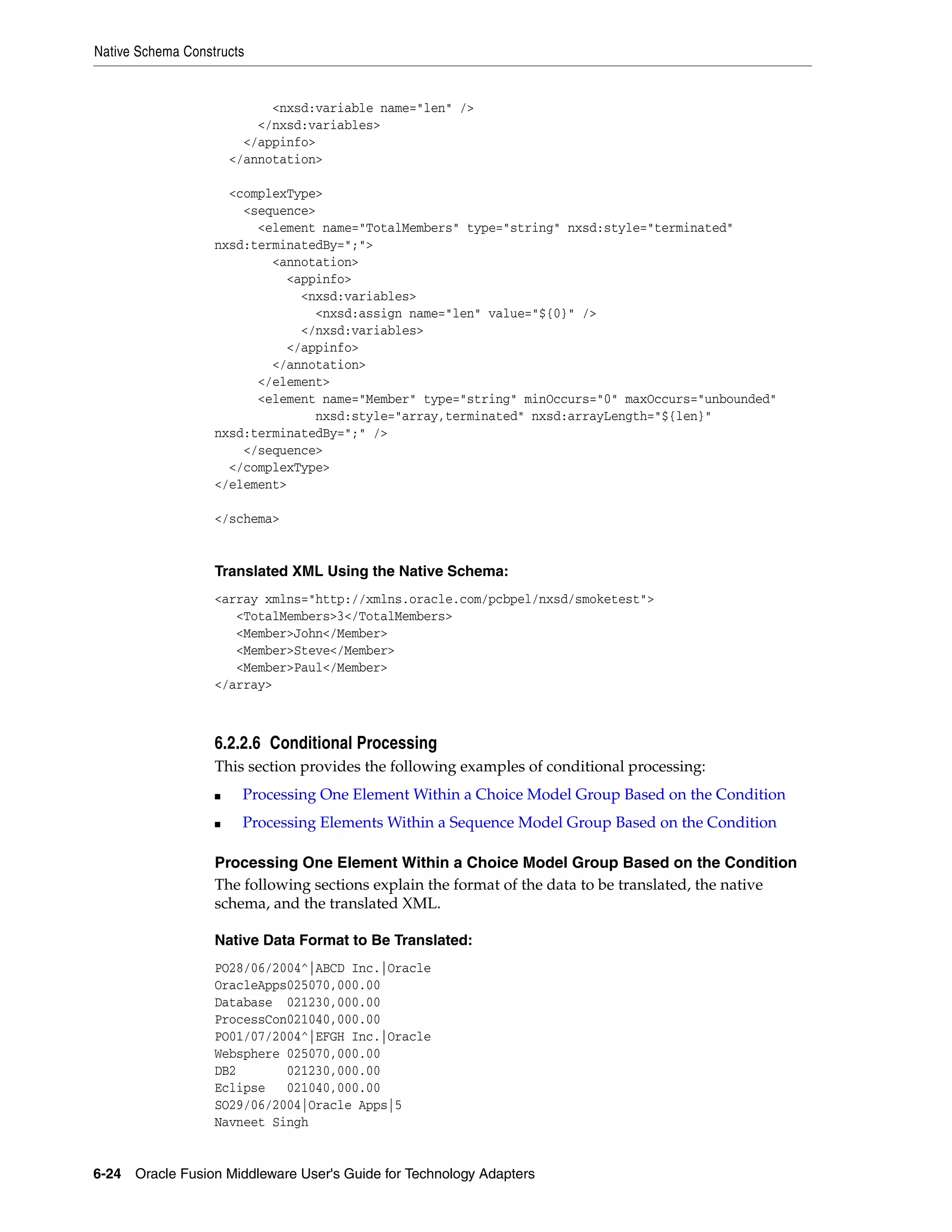 Native Schema Constructs
6-24 Oracle Fusion Middleware User's Guide for Technology Adapters
<nxsd:variable name="len" />
</nxsd:variables>
</appinfo>
</annotation>
<complexType>
<sequence>
<element name="TotalMembers" type="string" nxsd:style="terminated"
nxsd:terminatedBy=";">
<annotation>
<appinfo>
<nxsd:variables>
<nxsd:assign name="len" value="${0}" />
</nxsd:variables>
</appinfo>
</annotation>
</element>
<element name="Member" type="string" minOccurs="0" maxOccurs="unbounded"
nxsd:style="array,terminated" nxsd:arrayLength="${len}"
nxsd:terminatedBy=";" />
</sequence>
</complexType>
</element>
</schema>
Translated XML Using the Native Schema:
<array xmlns="http://xmlns.oracle.com/pcbpel/nxsd/smoketest">
<TotalMembers>3</TotalMembers>
<Member>John</Member>
<Member>Steve</Member>
<Member>Paul</Member>
</array>
6.2.2.6 Conditional Processing
This section provides the following examples of conditional processing:
■ Processing One Element Within a Choice Model Group Based on the Condition
■ Processing Elements Within a Sequence Model Group Based on the Condition
Processing One Element Within a Choice Model Group Based on the Condition
The following sections explain the format of the data to be translated, the native
schema, and the translated XML.
Native Data Format to Be Translated:
PO28/06/2004^|ABCD Inc.|Oracle
OracleApps025070,000.00
Database 021230,000.00
ProcessCon021040,000.00
PO01/07/2004^|EFGH Inc.|Oracle
Websphere 025070,000.00
DB2 021230,000.00
Eclipse 021040,000.00
SO29/06/2004|Oracle Apps|5
Navneet Singh
 