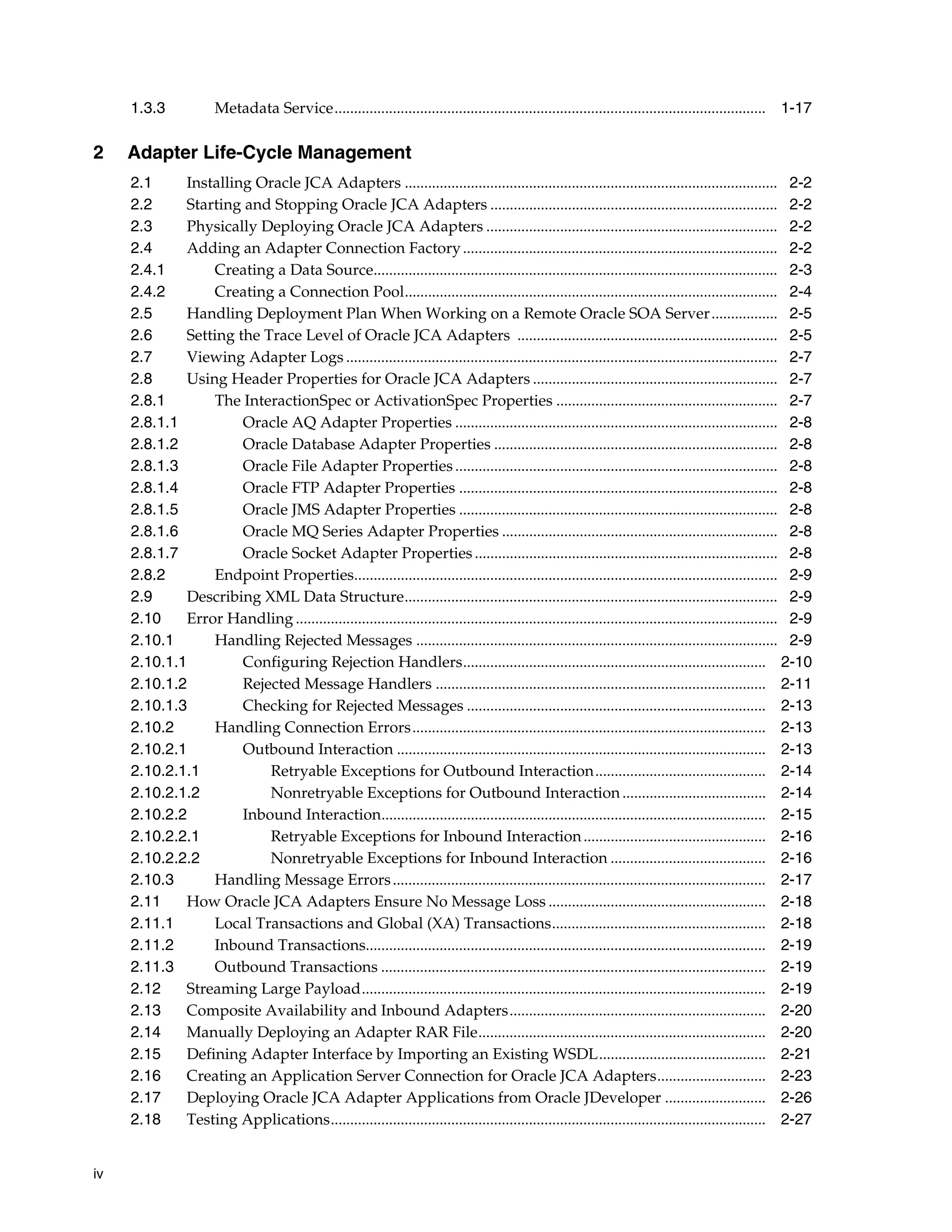 iv
1.3.3 Metadata Service............................................................................................................... 1-17
2 Adapter Life-Cycle Management
2.1 Installing Oracle JCA Adapters ................................................................................................ 2-2
2.2 Starting and Stopping Oracle JCA Adapters .......................................................................... 2-2
2.3 Physically Deploying Oracle JCA Adapters ........................................................................... 2-2
2.4 Adding an Adapter Connection Factory................................................................................. 2-2
2.4.1 Creating a Data Source........................................................................................................ 2-3
2.4.2 Creating a Connection Pool................................................................................................ 2-4
2.5 Handling Deployment Plan When Working on a Remote Oracle SOA Server................. 2-5
2.6 Setting the Trace Level of Oracle JCA Adapters ................................................................... 2-5
2.7 Viewing Adapter Logs ............................................................................................................... 2-7
2.8 Using Header Properties for Oracle JCA Adapters ............................................................... 2-7
2.8.1 The InteractionSpec or ActivationSpec Properties ......................................................... 2-7
2.8.1.1 Oracle AQ Adapter Properties ................................................................................... 2-8
2.8.1.2 Oracle Database Adapter Properties ......................................................................... 2-8
2.8.1.3 Oracle File Adapter Properties................................................................................... 2-8
2.8.1.4 Oracle FTP Adapter Properties .................................................................................. 2-8
2.8.1.5 Oracle JMS Adapter Properties .................................................................................. 2-8
2.8.1.6 Oracle MQ Series Adapter Properties ....................................................................... 2-8
2.8.1.7 Oracle Socket Adapter Properties.............................................................................. 2-8
2.8.2 Endpoint Properties............................................................................................................. 2-9
2.9 Describing XML Data Structure................................................................................................ 2-9
2.10 Error Handling ............................................................................................................................ 2-9
2.10.1 Handling Rejected Messages ............................................................................................. 2-9
2.10.1.1 Configuring Rejection Handlers.............................................................................. 2-10
2.10.1.2 Rejected Message Handlers ..................................................................................... 2-11
2.10.1.3 Checking for Rejected Messages ............................................................................. 2-13
2.10.2 Handling Connection Errors........................................................................................... 2-13
2.10.2.1 Outbound Interaction ............................................................................................... 2-13
2.10.2.1.1 Retryable Exceptions for Outbound Interaction............................................ 2-14
2.10.2.1.2 Nonretryable Exceptions for Outbound Interaction..................................... 2-14
2.10.2.2 Inbound Interaction................................................................................................... 2-15
2.10.2.2.1 Retryable Exceptions for Inbound Interaction............................................... 2-16
2.10.2.2.2 Nonretryable Exceptions for Inbound Interaction ........................................ 2-16
2.10.3 Handling Message Errors................................................................................................ 2-17
2.11 How Oracle JCA Adapters Ensure No Message Loss ........................................................ 2-18
2.11.1 Local Transactions and Global (XA) Transactions....................................................... 2-18
2.11.2 Inbound Transactions....................................................................................................... 2-19
2.11.3 Outbound Transactions ................................................................................................... 2-19
2.12 Streaming Large Payload........................................................................................................ 2-19
2.13 Composite Availability and Inbound Adapters.................................................................. 2-20
2.14 Manually Deploying an Adapter RAR File.......................................................................... 2-20
2.15 Defining Adapter Interface by Importing an Existing WSDL........................................... 2-21
2.16 Creating an Application Server Connection for Oracle JCA Adapters............................ 2-23
2.17 Deploying Oracle JCA Adapter Applications from Oracle JDeveloper .......................... 2-26
2.18 Testing Applications................................................................................................................ 2-27
 