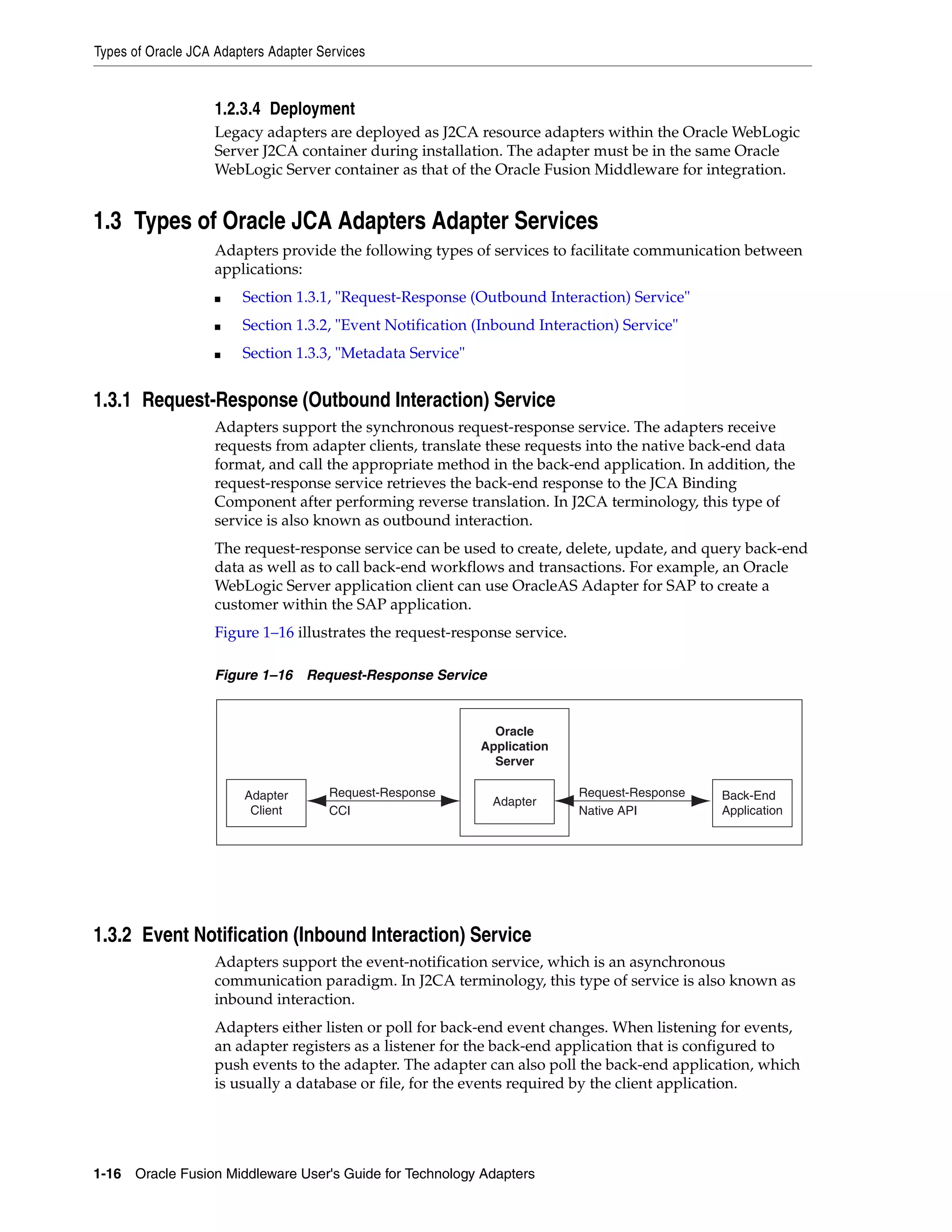 Types of Oracle JCA Adapters Adapter Services
1-16 Oracle Fusion Middleware User's Guide for Technology Adapters
1.2.3.4 Deployment
Legacy adapters are deployed as J2CA resource adapters within the Oracle WebLogic
Server J2CA container during installation. The adapter must be in the same Oracle
WebLogic Server container as that of the Oracle Fusion Middleware for integration.
1.3 Types of Oracle JCA Adapters Adapter Services
Adapters provide the following types of services to facilitate communication between
applications:
■ Section 1.3.1, "Request-Response (Outbound Interaction) Service"
■ Section 1.3.2, "Event Notification (Inbound Interaction) Service"
■ Section 1.3.3, "Metadata Service"
1.3.1 Request-Response (Outbound Interaction) Service
Adapters support the synchronous request-response service. The adapters receive
requests from adapter clients, translate these requests into the native back-end data
format, and call the appropriate method in the back-end application. In addition, the
request-response service retrieves the back-end response to the JCA Binding
Component after performing reverse translation. In J2CA terminology, this type of
service is also known as outbound interaction.
The request-response service can be used to create, delete, update, and query back-end
data as well as to call back-end workflows and transactions. For example, an Oracle
WebLogic Server application client can use OracleAS Adapter for SAP to create a
customer within the SAP application.
Figure 1–16 illustrates the request-response service.
Figure 1–16 Request-Response Service
1.3.2 Event Notification (Inbound Interaction) Service
Adapters support the event-notification service, which is an asynchronous
communication paradigm. In J2CA terminology, this type of service is also known as
inbound interaction.
Adapters either listen or poll for back-end event changes. When listening for events,
an adapter registers as a listener for the back-end application that is configured to
push events to the adapter. The adapter can also poll the back-end application, which
is usually a database or file, for the events required by the client application.
Back-End
ApplicationNative API
Oracle
Application
Server
AdapterAdapter
Client
Request-Response
CCI
Request-Response
 