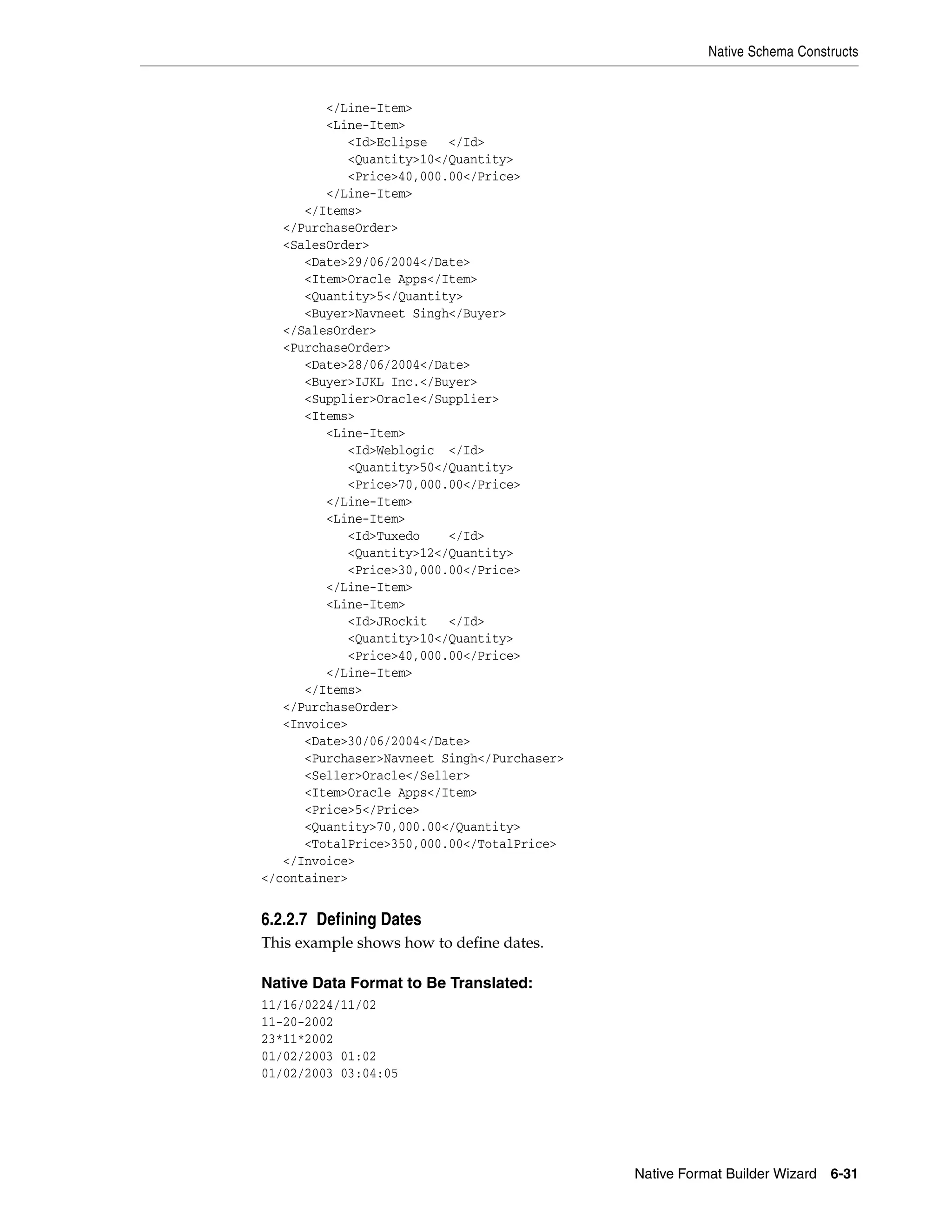 Native Schema Constructs
Native Format Builder Wizard 6-31
</Line-Item>
<Line-Item>
<Id>Eclipse </Id>
<Quantity>10</Quantity>
<Price>40,000.00</Price>
</Line-Item>
</Items>
</PurchaseOrder>
<SalesOrder>
<Date>29/06/2004</Date>
<Item>Oracle Apps</Item>
<Quantity>5</Quantity>
<Buyer>Navneet Singh</Buyer>
</SalesOrder>
<PurchaseOrder>
<Date>28/06/2004</Date>
<Buyer>IJKL Inc.</Buyer>
<Supplier>Oracle</Supplier>
<Items>
<Line-Item>
<Id>Weblogic </Id>
<Quantity>50</Quantity>
<Price>70,000.00</Price>
</Line-Item>
<Line-Item>
<Id>Tuxedo </Id>
<Quantity>12</Quantity>
<Price>30,000.00</Price>
</Line-Item>
<Line-Item>
<Id>JRockit </Id>
<Quantity>10</Quantity>
<Price>40,000.00</Price>
</Line-Item>
</Items>
</PurchaseOrder>
<Invoice>
<Date>30/06/2004</Date>
<Purchaser>Navneet Singh</Purchaser>
<Seller>Oracle</Seller>
<Item>Oracle Apps</Item>
<Price>5</Price>
<Quantity>70,000.00</Quantity>
<TotalPrice>350,000.00</TotalPrice>
</Invoice>
</container>
6.2.2.7 Defining Dates
This example shows how to define dates.
Native Data Format to Be Translated:
11/16/0224/11/02
11-20-2002
23*11*2002
01/02/2003 01:02
01/02/2003 03:04:05
 