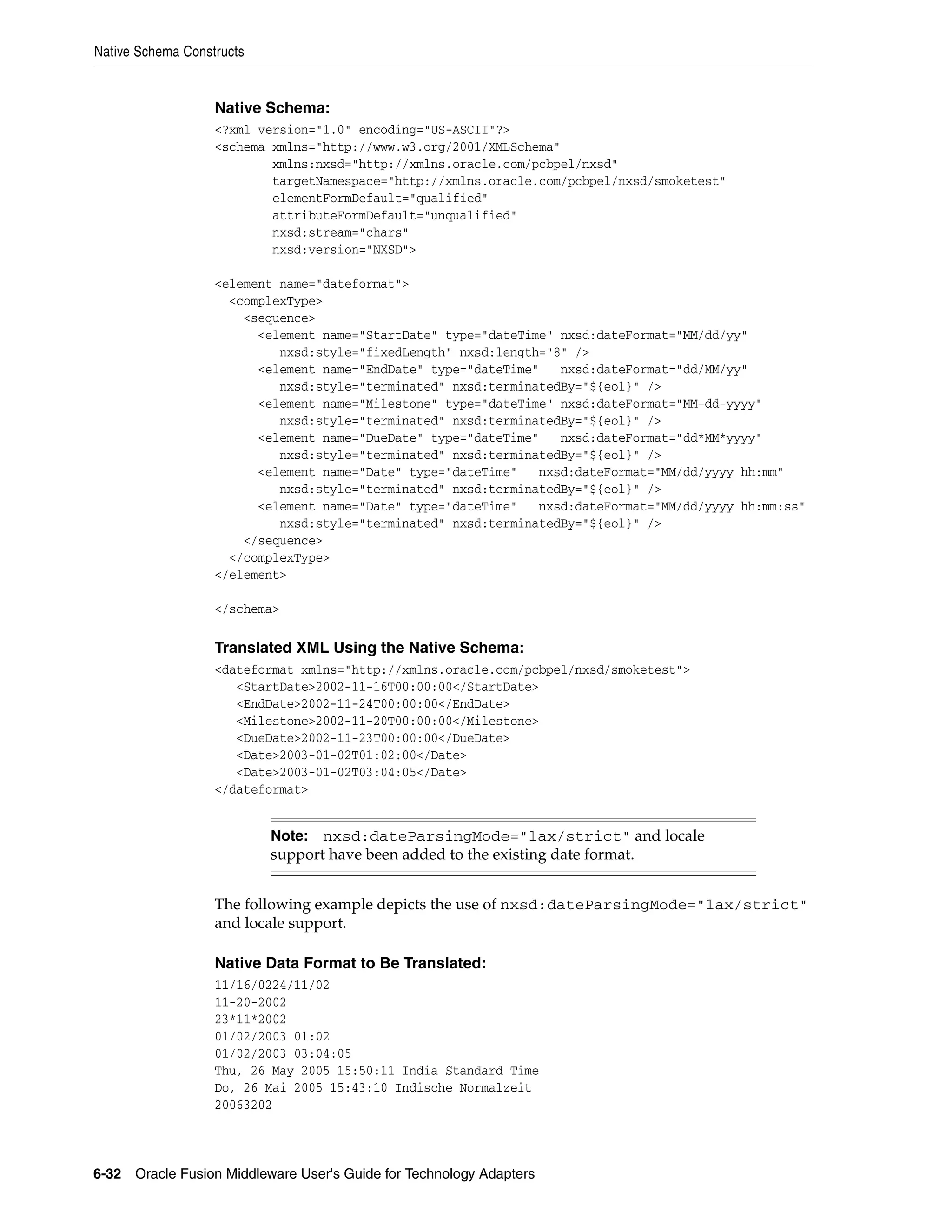 Native Schema Constructs
6-32 Oracle Fusion Middleware User's Guide for Technology Adapters
Native Schema:
<?xml version="1.0" encoding="US-ASCII"?>
<schema xmlns="http://www.w3.org/2001/XMLSchema"
xmlns:nxsd="http://xmlns.oracle.com/pcbpel/nxsd"
targetNamespace="http://xmlns.oracle.com/pcbpel/nxsd/smoketest"
elementFormDefault="qualified"
attributeFormDefault="unqualified"
nxsd:stream="chars"
nxsd:version="NXSD">
<element name="dateformat">
<complexType>
<sequence>
<element name="StartDate" type="dateTime" nxsd:dateFormat="MM/dd/yy"
nxsd:style="fixedLength" nxsd:length="8" />
<element name="EndDate" type="dateTime" nxsd:dateFormat="dd/MM/yy"
nxsd:style="terminated" nxsd:terminatedBy="${eol}" />
<element name="Milestone" type="dateTime" nxsd:dateFormat="MM-dd-yyyy"
nxsd:style="terminated" nxsd:terminatedBy="${eol}" />
<element name="DueDate" type="dateTime" nxsd:dateFormat="dd*MM*yyyy"
nxsd:style="terminated" nxsd:terminatedBy="${eol}" />
<element name="Date" type="dateTime" nxsd:dateFormat="MM/dd/yyyy hh:mm"
nxsd:style="terminated" nxsd:terminatedBy="${eol}" />
<element name="Date" type="dateTime" nxsd:dateFormat="MM/dd/yyyy hh:mm:ss"
nxsd:style="terminated" nxsd:terminatedBy="${eol}" />
</sequence>
</complexType>
</element>
</schema>
Translated XML Using the Native Schema:
<dateformat xmlns="http://xmlns.oracle.com/pcbpel/nxsd/smoketest">
<StartDate>2002-11-16T00:00:00</StartDate>
<EndDate>2002-11-24T00:00:00</EndDate>
<Milestone>2002-11-20T00:00:00</Milestone>
<DueDate>2002-11-23T00:00:00</DueDate>
<Date>2003-01-02T01:02:00</Date>
<Date>2003-01-02T03:04:05</Date>
</dateformat>
The following example depicts the use of nxsd:dateParsingMode="lax/strict"
and locale support.
Native Data Format to Be Translated:
11/16/0224/11/02
11-20-2002
23*11*2002
01/02/2003 01:02
01/02/2003 03:04:05
Thu, 26 May 2005 15:50:11 India Standard Time
Do, 26 Mai 2005 15:43:10 Indische Normalzeit
20063202
Note: nxsd:dateParsingMode="lax/strict" and locale
support have been added to the existing date format.
 