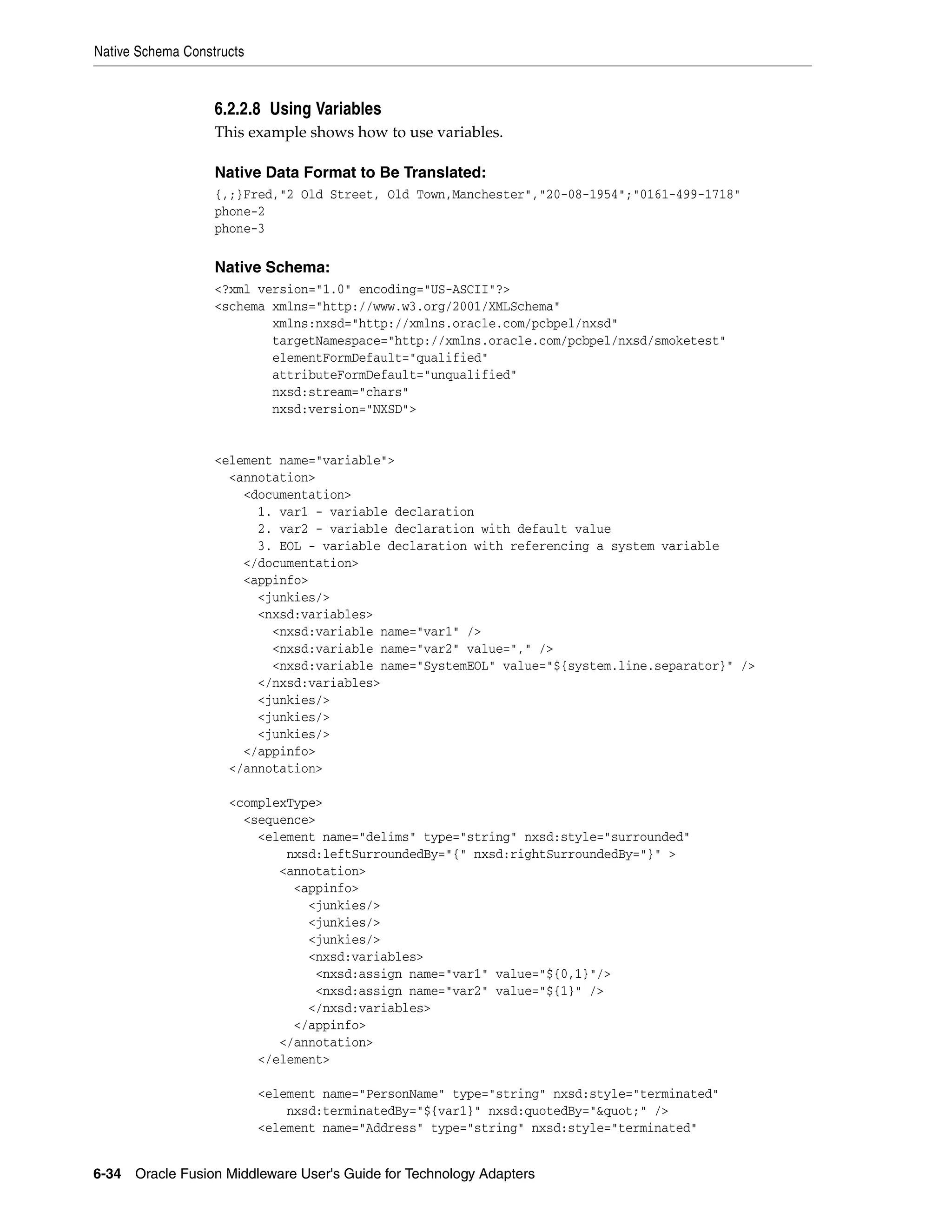 Native Schema Constructs
6-34 Oracle Fusion Middleware User's Guide for Technology Adapters
6.2.2.8 Using Variables
This example shows how to use variables.
Native Data Format to Be Translated:
{,;}Fred,"2 Old Street, Old Town,Manchester","20-08-1954";"0161-499-1718"
phone-2
phone-3
Native Schema:
<?xml version="1.0" encoding="US-ASCII"?>
<schema xmlns="http://www.w3.org/2001/XMLSchema"
xmlns:nxsd="http://xmlns.oracle.com/pcbpel/nxsd"
targetNamespace="http://xmlns.oracle.com/pcbpel/nxsd/smoketest"
elementFormDefault="qualified"
attributeFormDefault="unqualified"
nxsd:stream="chars"
nxsd:version="NXSD">
<element name="variable">
<annotation>
<documentation>
1. var1 - variable declaration
2. var2 - variable declaration with default value
3. EOL - variable declaration with referencing a system variable
</documentation>
<appinfo>
<junkies/>
<nxsd:variables>
<nxsd:variable name="var1" />
<nxsd:variable name="var2" value="," />
<nxsd:variable name="SystemEOL" value="${system.line.separator}" />
</nxsd:variables>
<junkies/>
<junkies/>
<junkies/>
</appinfo>
</annotation>
<complexType>
<sequence>
<element name="delims" type="string" nxsd:style="surrounded"
nxsd:leftSurroundedBy="{" nxsd:rightSurroundedBy="}" >
<annotation>
<appinfo>
<junkies/>
<junkies/>
<junkies/>
<nxsd:variables>
<nxsd:assign name="var1" value="${0,1}"/>
<nxsd:assign name="var2" value="${1}" />
</nxsd:variables>
</appinfo>
</annotation>
</element>
<element name="PersonName" type="string" nxsd:style="terminated"
nxsd:terminatedBy="${var1}" nxsd:quotedBy="&quot;" />
<element name="Address" type="string" nxsd:style="terminated"
 